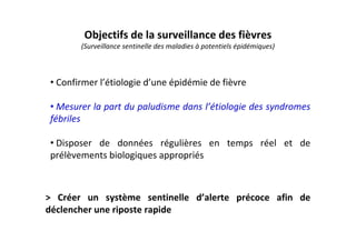 Objectifs de la surveillance des fièvres
(Surveillance sentinelle des maladies à potentiels épidémiques)
> Créer un système sentinelle d’alerte précoce afin de
déclencher une riposte rapide
• Confirmer l’étiologie d’une épidémie de fièvre
• Mesurer la part du paludisme dans l’étiologie des syndromes
fébriles
• Disposer de données régulières en temps réel et de
prélèvements biologiques appropriés
 