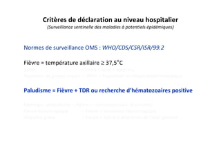 Critères de déclaration au niveau hospitalier
(Surveillance sentinelle des maladies à potentiels épidémiques)
Normes de surveillance OMS : WHO/CDS/CSR/ISR/99.2
Fièvre = température axillaire ≥ 37,5°C
SDRA = fièvre + toux + dyspnée
Suspicion de grippe aviaire = SDRA + Exposition au risque épidémiologique
Paludisme = Fièvre + TDR ou recherche d’hématozoaires positive
Méningo- encéphalite = Fièvre + convulsion suivi d’un coma
Fièvre hémorragique = Fièvre + syndrome hémorragique
Hépatite grave = Fièvre + ictère + altération de l’état général
 