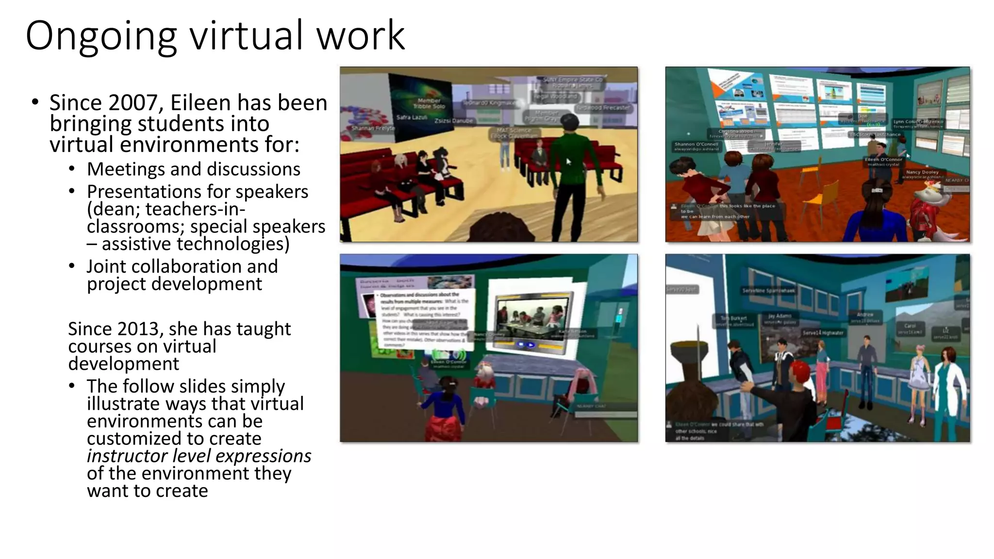 Ongoing virtual work
• Since 2007, Eileen has been
bringing students into
virtual environments for:
• Meetings and discussions
• Presentations for speakers
(dean; teachers-in-
classrooms; special speakers
– assistive technologies)
• Joint collaboration and
project development
Since 2013, she has taught
courses on virtual
development
• The follow slides simply
illustrate ways that virtual
environments can be
customized to create
instructor level expressions
of the environment they
want to create
 