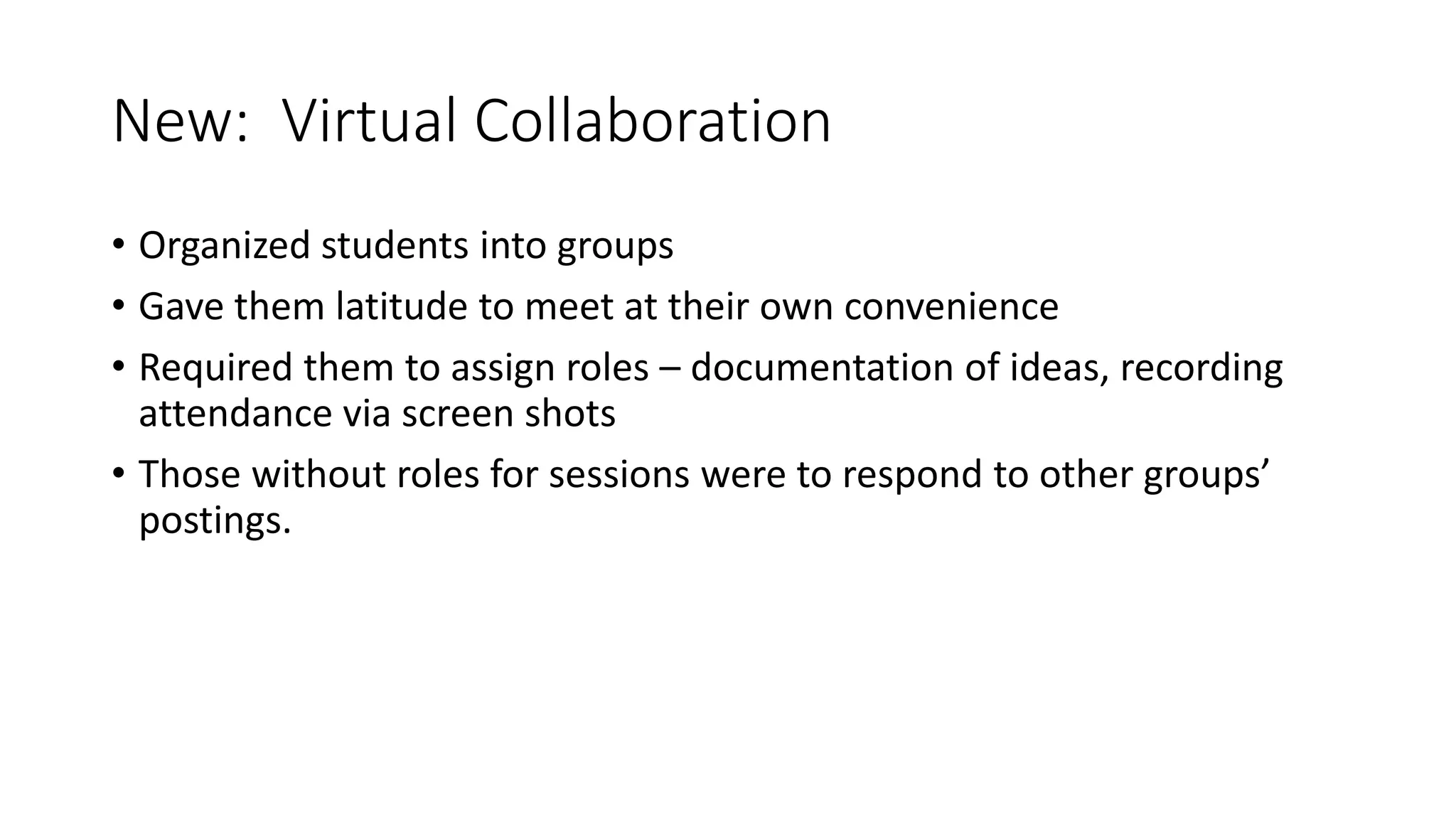 New: Virtual Collaboration
• Organized students into groups
• Gave them latitude to meet at their own convenience
• Required them to assign roles – documentation of ideas, recording
attendance via screen shots
• Those without roles for sessions were to respond to other groups’
postings.
 