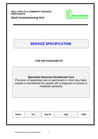 SERVICE SPECIFICATION
FOR THE PURCHASE OF
Specialist Dementia Residential Care
Provision of residential care on permanent or short stay basis
(respite or transitional) for people with a diagnosis of severe or
moderate dementia
Dated: 1st Day Of July 2009
framework/demrescarespec/j1jul09/updated 1
ADULT HEALTH & COMMUNITY SERVICES
DIRECTORATE
Adult Commissioning Unit
 