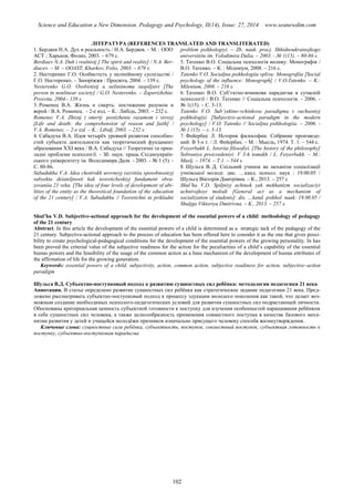 Science and Education a New Dimension. Pedagogy and Psychology, II(14), Issue: 27, 2014 www.seanewdim.com
ЛІТЕРАТУРА (REFERENCES TRANSLATED AND TRANSLITERATED)
1. Бердяев Н.А. Дух и реальность / Н.А. Бердяев. – М. : ООО
АСТ ; Харьков, Фолио, 2003. – 679 с.
Berdiaev N.A. Duh i realnistj [ The spirit and reality] / N.A. Ber-
diacev. – M. – OOAST, Kharkov, Folio, 2003. – 679 s.
2. Нестеренко Г.О. Особистість у нелінійному суспільстві /
Г.О. Нестеренко. – Запоріжжя : Просвіта, 2004. – 139 с.
Nesterenko G.O. Osobististj u neliniinomu suspiljstvi [The
person in nonlinear society] / G.O. Nesterenko. – Zaporizhzhia:
Prosvita, 2004.- 139 s.
3. Роменец В.А. Жизнь и смерть: постижение разумом и
верой / В.А. Роменец. - 2-е изд. – К.: Либідь, 2003. – 232 с.
Romenec V.A. Zhiznj i smertj: postizhenie razumom i veroyj
[Life and death: the comprehension of reason and faith] /
V.A. Romenec. – 2-e izd. – K.: Libidj, 2003. – 232 s.
4. Сабадуха В.А. Идея четырёх уровней развития способно-
стей субъекта деятельности как теоретический фундамент
образования ХХІ века / В.А. Сабадуха // Теоретичні та прик-
ладні проблеми психології. - Зб. наук. праць Східноукраїн-
ського університету ім. Володимира Даля. - 2003. - № 1 (5). -
С. 80-86.
Sabadukha V.A. Idea chotirokh urovneyj razvitiia sposobnosteyj
subyekta deiateljnosti kak teoreticheskiyj fundament obra-
zovaniia 21 veka. [The idea of four levels of development of abi-
lities of the entity as the theoretical foundation of the education
of the 21 century] / V.A. Sabadukhu // Teoretichni ta prikladni
problem psikhologiyi. – Zb. nauk. pracj. Shhidnoukrainsjkogo
universitetu im. Volodimira Dalia. – 2003. - № 1(15). – 80-86 s.
5. Татенко В.О. Соціальна психологія впливу: Монографія /
В.О. Татенко. – К. : Міленіум, 2008. – 216 с.
Tatenko V.O. Socialjna psikhologiia vplivu: Monografiia [Social
psychology of the influence: Monograph] / V.O.Tatenko. – K.:
Milenium, 2008. – 216 s.
6. Татенко В.О. Суб’єктно-вчинкова парадигма в сучасній
психології / В.О. Татенко // Соціальна психологія. - 2006. -
№ 1(15). – С. 3-13.
Tatenko V.O. Sub’yektno-vchinkova paradigma v suchasniyj
psikhologiyi [Subjective-actional paradigm in the modern
psychology] / V.O. Tatenko // Socialjna psikhologiia. – 2006. -
№ 1 (15). – s. 3-13.
7. Фейербах Л. История философии. Собрание произведе-
ний: В 3-х т. / Л. Фейербах. – М. : Мысль, 1974. Т. 1. – 544 с.
Feiyerbakh L. Istoriia filosofiyi. [The history of the philosophy]
Sobraniye proizvedeniyi: V 3-h tomakh / L. Feiyerbakh. – M.:
Muslj. – 1974. – T.1. – 544 s.
8. Шульга В. Д. Спільний учинок як механізм соціалізації
учнівської молоді: дис. …канд. психол. наук : 19.00.05 /
Шульга Вікторія Дмитрівна. – К., 2013. – 257 с
Shul’ha V. . Spiljniyj uchinok yak mekhanizm socializaciyi
uchnivsjkoyi molodi [General act as a mechanism of
socialization of students]: dis. …kand. psikhol. nauk: 19.00.05 /
Shuljga Viktoriya Dmitrivna. – K., 2013. – 257 s.
Shul’ha V.D. Subjective-actional approach for the development of the essentіal powers of a child: methodology of pedagogy
of the 21 century
Abstract. In this article the development of the essentіal powers of a child is determined as a strategic tack of the pedagogy of the
21 century. Subjective-actional approach to the process of education has been offered here to consider it as the one that gives possi-
bility to create psychological-pedagogical conditions for the development of the essentіal powers of the growing personality. In has
been proved the criterial value of the subjective readiness for the action for the peculiarities of a child’s capability of the essentіal
humas powers and the feasibility of the usage of the common action as a base mechanism of the development of humas attributes of
the affirmation of life for the growing generation.
Keywords: essentіal powers of a child, subjectivity, action, common action, subjective readiness for action, subjective–action
paradigm
Шульга В.Д. Субъектно-поступковый подход к развитию сущностных сил ребёнка: методология педагогики 21 века
Аннотация. В статье определено развитие сущностных сил ребёнка как стратегическое задание педагогики 21 века. Пред-
ложено рассматривать субъектно-поступковый подход к процессу эдукации молодого поколения как такой, что делает воз-
можным создание необходимых психолого-педагогических условий для развития сущностных сил подрастающей личности.
Обоснованы критериальная ценность субъектной готовности к поступку для изучения особенностей наращивания ребёнком
в себе сущностных сил человека, а также целесообразность применения совместного поступка в качестве базового меха-
низма развития у детей и учащейся молодёжи признаков изначально присущего человеку способа жизнеутверждения.
Ключевые слова: сущностные сили ребёнка, субъектность, поступок, совместный поступок, субъектная готовность к
поступку, субъектно-поступковая парадигма
102
 