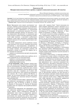 Science and Education a New Dimension. Pedagogy and Psychology, II(14), Issue: 27, 2014 www.seanewdim.com
Рашковська І.В.
Використання психологічного тренінгу в процесі становленні ідеального «Я» підлітка
__________________________________
Шульга Вікторія Дмитрівна, кандидат психологічних наук
науковий співробітник лабораторії методології психосоціальних і політико-психологічних досліджень
Інститут соціальної та політичної психології НАПН України, м. Київ, Україна
Анотація. В статті розглядаються теоретична обґрунтованість запровадження психологічного тренінгу для підлітків з коре-
кції та гармонізації ідеального «Я» підлітка. Продемонстровані основні методологічні принципи тренінгової програми, а
також наведені результати особистісних змін підлітків по усвідомленню власного ідеального «Я».
Ключові слова: Соціально-психологічний тренінг, Я-концепція, ідеальне «Я», підліток, ідеал
Вступ. Враховуючи мету нашого дослідження і ре-
зультати, отримані в констатувальному експерименті,
розроблено та апробовано програму соціально-психо-
логічного тренінгу, спрямованого на усвідомлення
«Я-концепції» та становлення ідеального Я підлітка.
При розробці програми тренінгу ми виходили з того,
що усвідомлення «Я-концепції» та становлення ідеа-
льного Я веде за собою позитивні зрушення в особис-
тісній сфері підлітків, а властивості особистісного
розвитку, в свою чергу, визначають особливості фор-
мування ідеального Я, як моделі перспективного роз-
витку дитини.
На основі теоретичного аналізу проблеми станов-
лення ідеального «Я» підлітка, отриманих результатів
дослідження в констатувальному експерименті та
вікових особливостей дітей підліткового віку виділе-
но основні чинники, які визначають розвиток «Я-
концепції» в цілому та ідеально «Я» зокрема. До та-
ких чинників ми відносимо:
– наявність та усвідомлення протиріч між реальним
та ідеальним Я;
– наявність емоційно-особистісних проблем, які пі-
дліток тривалий час не в змозі розв’язати;
– наявність у підлітка ідеального героя;
– характер стосунків батьків із дитиною;
– професійний вибір підлітка.
Огляд публікацій з теми. В процесі пошуку влас-
ного «Я», особистісної нестабільності у підлітка фор-
мується «Я-концепція». Емоційні переживання, пов'я-
зані з новими відносинами, особистісні риси, вчинки
аналізуються їм упереджено. Підліток прагне не лише
зрозуміти, яким він є насправді, але й уявляє собі,
яким він хотів би бути, тобто намагається усвідомити
своє ідеальне «Я». З цього приводу В.С.Мухіна за-
уважує, що для дитини важливо не лише знати, якою
вона є насправді, але і наскільки значущі її індивідуа-
льні особливості[4].
Роль емоційно-вольової сфери у формуванні здоро-
вої особистості досліджували Л. Аболін, П. Анохін,
Г. Бреслав, І. Бех, В. Вілюнас, Б. Вяткін, Л. Гозман,
Б. Додонов, О. Кульчицька, Н. Левітов, В. Мясищев,
на роботи яких ми спиралися при розробці розвиваль-
ної програми.
Психологічне напруження, яке переживають підлі-
тки, найчастіше проявляється в негативних емоціях
(страх, тривога, стрес), особливостях поведінки та
переживанні таких станів як напруження, дратівли-
вість, хвилювання тощо. Підвищена тривожність в
підлітковому віці зустрічається досить часто і може
бути наслідком захисного механізму, що пов’язаний з
витісненням реальної тривожності чи бажанням „по-
казати себе з кращого боку”. Значні відхилення від
рівня помірної тривожності можуть вказувати на те,
що в підлітка виникає тривожність у ситуаціях оцінки
його компетентності. В дитячій психології тривога
досліджується В. Астаповим, М. Буяновим, А. Заха-
ровим, О. Кондашом, А. Мазур, А. Прихожан.
В сучасній психології активно розробляється теза
щодо усвідомлення особистості як суб’єкта власної
активності. Теоретичне обґрунтування концепції осо-
бистості як суб’єкта власної життєдіяльності закладе-
но у вітчизняній психології (К.Абульханова-Славська,
А. Брушлінський, В. Зінченко, О. Конопкін, Б. Ломов,
О. Леонтьєв, А. Матюшкін, Д. Ошанін, А. Петровсь-
кий, С. Рубінштейн, О. Саннікова, В. Татенко, О. Ти-
хомиров, В. Чудновський, В. Шадріков та ін.).
Проблемі саморегуляції поведінки у підлітковому
віці присвячені роботи М.Й.Боришевського, в яких
автор доводить, що управління психологічними меха-
нізмами саморегуляції поведінки підлітків визначає їх
особистісний розвиток.
За словами Л. Виготського, "у структурі особистос-
ті підлітка нічого немає стійкого, остаточного, неру-
хомого”[2]. Суперечливі бажання та вчинки підлітка
породжує саме особистісна нестабільність. Вона про-
являється, насамперед, у частих змінах настрою, про-
явах ефективності, що є наслідком підвищеної емо-
ційної лабільності. Нестійкість поведінки підлітка, їх
залежність від зовнішніх впливів зумовлюється орієн-
тацією на схвалення чи авторитет з боку оточуючих.
Одним з індикаторів соціально розвиненої особис-
тості є ідеали.
Сучасною наукою (Л. Дукат, М. Казакіна, Н. Нікіт-
ська, Д. Фельдштейн) доведено, що ідеал виступає в
якості об’єктивного критерію оцінки (входить компо-
нентом оціночної діяльності в якості співвідношення
ідеалу і реальних людей, ідеалу і «Образу Я»), обумо-
влює вибір партнера для спілкування, референтної
групи, лідера, визначає ціль саморозвитку.
Сила впливу образу іншої людини на особистість
підлітка величезна, а функції ідеалу в житті людини
досить різноманітні. Зокрема, С. Рубінштейн, в своїх
дослідженнях зауважує, що ідеал може виступати в
якості сукупності норм поведінки; образу, що втілює
найбільш цінні, привабливі для людини риси, а також
перебуває в компенсаторному відношенні до реально-
го «Я». На думку автора, в виборі ідеалу підкреслено,
що особистість цінує в іншому і яких рис і якостей із
перерахованих його не вистачає[6].
Перераховані вікові особливості підтверджують ре-
зультати нашого дослідження щодо особистісної та
103
 