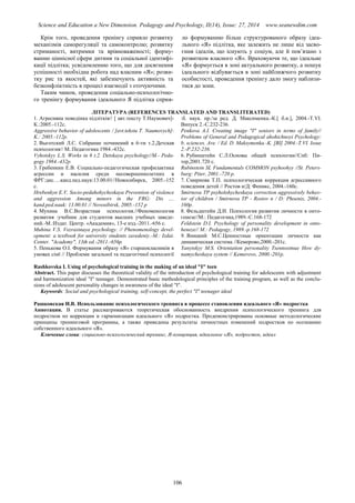 Science and Education a New Dimension. Pedagogy and Psychology, II(14), Issue: 27, 2014 www.seanewdim.com
Крім того, проведення тренінгу сприяло розвитку
механізмів саморегуляції та самоконтролю; розвитку
стриманості, витримки та врівноваженості; форму-
ванню ціннісної сфери дитини та соціальної ідентифі-
кації підлітка; усвідомленню того, що для досягнення
успішності необхідна робота над власним «Я»; розви-
тку рис та якостей, які забезпечують активність та
безконфліктність в процесі взаємодії з оточуючими.
Таким чином, проведення соціально-психологічно-
го тренінгу формування ідеального Я підлітка сприя-
ло формуванню більш структурованого образу ідеа-
льного «Я» підлітка, яке залежить не лише від засво-
єння ідеалів, що існують у соціум, але й пов’язано з
розвитком власного «Я». Враховуючи те, що ідеальне
«Я» формується в зоні актуального розвитку, а пошук
ідеального відбувається в зоні найближчого розвитку
особистості, проведення тренінгу дало змогу наблизи-
тися до зони.
ЛІТЕРАТУРА (REFERENCES TRANSLATED AND TRANSLITERATED)
1. Агресивна поведінка підлітків// [ авт.тексту Т.Наумович]-
К.:2005.-112с.
Aggressive behavior of adolescents / [avt.tekstu T. Naumovych]-
K.: 2005.-112р.
2. Выготский Л.С. Собрание починений в 6-ти т.2.Детская
психология// М.:Педагогика 1984.-432с.
Vyhotskyy L.S. Works in 6 t.2. Detskaya psychology//М.- Рeda-
gogy 1984.-432p.
3. Гребенкин Е.В. Социально-педагогическая профилактика
агрессии и насилия среди несовершеннолетних в
ФРГ:дис….канд.пед.наук:13.00.01//Новосибирск, 2005.-152
с.
Hrebenkyn E.V. Socio-pedahohycheskaya Prevention of violence
and aggression Among minors in the FRG: Dis ....
kand.ped.nauk: 13.00.01 // Novosibirsk, 2005.-152 p
4. Мухина В.С.Возрастная психология.//Феноменология
развития :учебник для студентов высших учебных заведе-
ний.-М.:Издат. Центр. «Академия», 13-е изд.-2011.-656 с.
Muhina V.S. Vozrastnaya psychology. // Phenomenology devel-
opment: a textbook for university students zavedeniy.-M.: Izdat.
Center. "Academy", 13th ed.-2011.-656р.
5. Пенькова О.І. Формування образу «Я» старшокласників в
умовах сімї // Проблеми загальної та педагогічної психології
:б. наук. пр./за ред. Д. Максименка.-К.[ б.и.], 2004.-Т.VI.
Випуск 2.-С.232-236.
Penkova A.I. Creating image "I" seniors in terms of family//
Problems of General and Pedagogical ahohichnoyi Psychology:
b. sciences. Ave. / Ed. D. Maksymenka.-K. [BI] 2004.-T.VI. Issue
2.-Р.232-236.
6. Рубинштейн С.Л.Основы общей психоогии//Спб: Пи-
тер,2001.720 с.
Rubinstein SL Fundamentals COMMON psyhoohyy //St. Peters-
burg: Piter, 2001.-720 p.
7. Смирнова Т.П. психологическая коррекция агрессивного
поведения детей // Ростов н/Д: Феникс, 2004.-160с.
Smirnova TP psyholohycheskaya correction aggressively behav-
ior of children / Smirnova TP - Rostov n / D: Phoenix, 2004.-
160p.
8. Фельдштейн Д.И. Психология развития личности в онто-
генезе//М.: Педагогика,1989.-С.168-172
Feldstein D.I. Psychology of personality development in onto-
heneze// M.: Pedagogy, 1989.-p.168-172
9. Яницкий М.С.Ценностные ориентации личности как
динамическая система //Кемерово,2000.-201с.
Yanytskyy M.S. Orientation personality Tsennostnыe How dy-
namycheskaya system // Kemerovo, 2000.-201р.
Rashkovska I. Using of psychological training in the making of an ideal "I" teen
Abstract. This paper discusses the theoretical validity of the introduction of psychological training for adolescents with adjustment
and harmonization ideal "I" teenager. Demonstrated basic methodological principles of the training program, as well as the conclu-
sions of adolescent personality changes in awareness of the ideal "I".
Keywords: Social and psychological training, self-concept, the perfect "I" teenager ideal
Рашковская И.В. Использование психологического тренинга в процессе становления идеального «Я» подростка
Аннотация. В статье рассматриваются теоретическая обоснованность внедрения психологического тренинга для
подростков по коррекции и гармонизации идеального «Я» подростка. Продемонстрированы основные методологические
принципы тренинговой программы, а также приведены результаты личностных изменений подростков по осознанию
собственного идеального «Я».
Ключевые слова: социально-психологический тренинг, Я-концепция, идеальное «Я», подросток, идеал
106
 