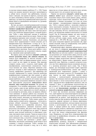 Science and Education a New Dimension. Pedagogy and Psychology, II(14), Issue: 27, 2014 www.seanewdim.com
че постане чимало цікавих проблем» [7, с. 124]. Таким
чином ми можемо виділити наступну закономірність
у доборі змісту ситуації: чим дрібнішими, ізольова-
ними є випадки, тим менша їх вартість, оскільки вона
не дають можливість бачити процес у цілісності. Для
прикладу: це може бути порівняльний аналіз розв’язу-
вання задачі за традиційною методикою та у розвива-
льному навчанні.
Як такі, що мають значний розвивальний потенціал
у роботі, ми виділили ситуації, умови яких не тор-
каються професійної діяльності. У них може бути
відображена побутову або якась інша життєва реаль-
ність, яку необхідно проаналізувати з позицій педаго-
гіки. Тобто з мови побутової лексики її необхідно
перевести на мову педагогіки як науки. Знову ж таки,
ми навмисно виводимо зміст ситуації з поля конкрет-
ного професійного досвіду. Безумовно, для розгляду
можуть бути запропоновані й типові ситуації, але їх
використання буде обмеженим з огляду на те, що з
них складно ввести вчителя в дискомфорт у процесі
навчання. Оскільки треба виявити те, що приховане за
стереотипністю мислення. Задля цього робота з ситу-
ацією потребуватиме ще складнішого аналізу, напри-
клад: введення нових критеріїв оцінки.
Як окрему групу ми виділили ситуації з недоста-
тньою кількістю даних, або зайвими даними. Це
можуть бути професійні за змістом ситуації з яких
важко вибрати дані для формулювання задачі, оскіль-
ки в описі на них прямо не вказано. Нам важливо
створити умови, коли у педагога, який вважає себе
кваліфікованим, компетентним спеціалістом з’явля-
ється питання «не знаю». Фактично навмисно ство-
рюється ситуація в якій відбувається дискредитація
досвіду професійної діяльності. Для вирішення цієї
ситуації, переведення її в задачу, вчителю необхідно
відрефлексувати (думання про свої думки) та вийти
на загальні алгоритми, тобто загальні способи вирі-
шення проблеми, а не конкретні дії в межах методики.
Педагогічно доцільними вважаємо ситуації в змісті
якої представлено результати педагогічного дослі-
дження, чиїсь педагогічні висновки. На відміну від
попередніх, її не потрібно вирішувати, тобто перево-
дити в задачу, адже це вже зробили реальні учасники
подій. Це дає змогу переходити на спосіб думання, а
не на конкретну методику, якою, як правило, обмежу-
ється навчання. У процесі роботи над ситуацією ми
характеризуємо думання іншої людини демонструючи
при цьому власне, виходимо на психологічну струк-
туру навчальної діяльності. Тобто вчимо думати, мо-
жливо навіть в іншій логіці, наприклад – логіці розго-
ртання учбової діяльності. Опанувавши її вчитель
зможе перенести це в професійну діяльність. Іншу
змістову спрямованість навчання педагогів дають
результати досліджень, або різні точки зору педагогів
на одне й теж, що відбувається на уроці. У процесі
аналізу умов ситуації необхідно їх співставити, мож-
ливо, висловити свою позицію. Також це можуть бути
схожі ситуації, але з іншими даними ( не діти молод-
шого шкільного віку, а підлітки: ситуацію вирішує не
вчитель, а батько), або одночасно з різних даних.
Висновки, висловлені учасниками подій можуть бути
схожими, а можуть різнитися. Тобто, основна сут-
ність цієї категорії ситуацій в тому, що в їх змісті
присутня не стільки пряма дія педагога щодо дитини,
скільки аналіз того, як думали інші коли діяли.
Окремо ми виділили ситуації в змісті яких міс-
тяться моделі щодо діяльності педагога. Такими
моделями можуть бути схеми аналізу уроку, таблиці,
структури, моделі педагогічної діяльності. Якщо по-
рівнювати з іншими ситуаціями, то в цих ми діємо
наче навпаки - опосередковано отримуємо інформа-
цію. Тобто в процесі роботи з моделями отримуємо
змогу аналізувати ситуацію. В результаті їх застосу-
вання отримуємо можливість виявити нову інформа-
цію про поведінку об’єкта, взаємозв’язки й закономі-
рності, які неможливо виявити аналізуючи їх в інший
спосіб. Так, В. Семиченко вважає, що зміст моделі у
найзагальнішому вигляді охоплює: цілі, мотиви,
об’єкти, суб’єкти, взірці, умови, засоби, результати і
корекцію [5, с. 294–295]. Як одне з завдань – передба-
чити різні (можливі) варіанти розгортання дій, вирі-
шення ситуацій, якщо на попередньому етапі роботи
виявилося, що вчитель її розуміє.
Розвивальний ефект навчання забезпечують ситуа-
ції, які після їх вивірення вимагають певного уза-
гальнення, систематизації, певної концептуалізації
дій. Фактично це той етап в роботі з педагогами, коли
для розуміння суті педагогічних явищ учителю необ-
хідні теоретичні знання. Останні відображають і по-
яснюють сферу педагогічної дійсності завдяки тому,
що обґрунтовані у формі понять, принципів, законо-
мірностей тощо. Зрештою, у кожного сучасного педа-
гога має бути сформована власна концепція діяльнос-
ті у вузькому розумінні цього слова. Так, І. Зязюн
вважає, що «інтеграція педагогічної теорії і практики
в індивідуально-особистісному досвіді при випере-
джувальній ролі теоретичного знання» є одним із
принципів підготовки педагога [2]. Розширення його
меж (маємо на увазі теоретичне знання) також
пов’язане з психологізацією навчально-виховного
процесу. Це спонукає вчителя орієнтуватися на те, що
представлено в логіці психологічної науки, але част-
ково є предметом його професійної діяльності, або, як
зауважує Г. Балл, «з урахуванням психологічних ви-
мог до неї» [1, с. 60]. До таких ситуацій можна віднес-
ти й ті, що допомагають виходити на найбільш
загальні алгоритми професійних дій, а не окремі дії.
У їх змісті має міститися достатньо інформації для
того, щоб перейти від констатації фактів (що робили)
до аналізу самого процесу та пошуку загальних зако-
номірностей: як думати , щоб зрозуміти як діяти. Фа-
ктично мова йде про розвиток професійного мислення
педагогів, зокрема здатності до пошуку ефективних
шляхів вирішення проблем, оскільки процес мислення
полягає у розв’язуванні тих чи інших педагогічних
задач. У процесі роботи над такою ситуацією вво-
дяться наукові поняття, вивчаються теоретичні поло-
ження. Це відбувається шляхом аналізу умови ситуа-
ції, коли йде пошук співвідношення між фактами
тощо. Наприклад, це може бути співвідношення між
життєвою та професійною ситуацією, між професій-
ною та професійною.
Висновки. Найбільш ефективним у навчанні та
професійному розвитку педагогів є використання
педагогічних ситуацій. Для забезпечення розвиваль-
ного ефекту навчання останні мають давати змогу
13
 