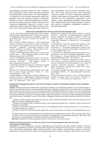 Science and Education a New Dimension. Pedagogy and Psychology, II(14), Issue: 27, 2014 www.seanewdim.com
структурувати мислення дорослого учня, спонукати
його аналізувати, робити власні висновки, виходити
на високий рівень узагальнення, тим самим формува-
ти готовність до розв’язання принципово новий про-
фесійних задач. Це спонукало виділити ті навчальні
ситуації, які мають значний розвивальний потенціал.
До них ми віднесли наступні: ситуації, умови яких не
торкаються професійної діяльності; ситуації з недо-
статньою кількістю даних, або зайвими даними; ситу-
ації в змісті якої представлено результати педагогіч-
ного дослідження, чиїсь педагогічні висновки; ситуа-
ції в змісті яких містяться моделі щодо діяльності
педагога; ситуації, які після їх вирішення вимагають
певного узагальнення, систематизації, певної концеп-
туалізації дій. Як перспективи подальшого дослі-
дження, можна пропонувати розробку педагогічних
умов використання педагогічних ситуацій з навчаль-
ною метою в підвищенні кваліфікації педагогів у
післядипломній освіті.
ЛІТЕРАТУРА (REFERENCES TRANSLATED AND TRANSLITERATED)
1. Балл Г. Категорія «культура особистості» в аналізі гумані-
зації загальної та професійної освіти / Педагогіка і психолог-
гія професійної освіти: результати досліджень і перспекти-
ви: Зб. наук. праць / За ред. І.А. Зязюна і Н.Г. Ничкало. – К.,
2003. – С. 51-61.
Ball G. Kategoria "kultura osobystosti" v analyzi humanizatsii
zahalnoyi i profesiinoyi osvity [Category "culture of personality"
in the analysis of the humanization of General and Vocational
Education] / Pedagogika i psychologia profesiinoyi osvity:
rezyltaty doslidzhen i perspektyvy: zbirka naukovyh prats /
Zyazyun I.A., Nychkalo N.G.- K., 2003 - S. 51-61.
2. Зязюн І.А. Філософія педагогічної якості в системі непе-
рервної освіти. – 2005. [Е-ресурс] Режим доступу: http://
studentam.net.ua/content/view/7596/97/
Zyazyun I.A Philosophia pedagogichnoi yakosti v systemi nepe-
rervnoi osvity [Philosophy of teaching quality in the system of
continuous education]. – 2005 [Online] Avaible at:
http://studentam.net.ua/content/view/7596/97/
3. Матвієнко О.В. Метод конкретних педагогічних ситуацій
/ за ред. В.І. Бондаря. – К. : Українські пропілеї. – 2001. –
298 с.
Matvienko O.V. Metod konkretnyh pedagogichnyh sytuatsii [Me-
thod of specific teaching situations] / Bondar V.I. - Kyiv:
Ukrainski propilei. - 2001 - 298 s.
4. Моделирование педагогических ситуаций: Проблемы по-
вышения качества и эффективности общепедагогической
подготовки учителя / Под ред. Ю.Н. Кулюткина, Г.С. Сухоб-
ской . – М. : Педагогика. – 1981. – 120 с.
Modelirovanie pedagogicheskih situatsii: problemy povyshenia
kachestva i efektivnosti obschepedagogicheskoi podgotovki
uchitelya [Modeling of pedagogical situations: Problems and
Improving qualities of the effectiveness of General Teacher
Preparation] / Kulyutkin Y.N., Suhobskoi G.S. - M.: pedagogika.
- 1981 - 120 s.
5. Семиченко В.А. Психологія педагогічної діяльності: навч.
посіб. / В.А. Семиченко. – К. : Вища школа, 2004. – 335 с.
Semychenko V.A. Psychologia pedagogichnoi diyalnosti [Psy-
chology teaching activities]: navch.posibnyk / Semychenko V.A.-
K.: Vuscha Shkola, 2004 - 335 s.
6. Семиченко В.А. Проблема особистісного розвитку й са-
морозвитку в контексті неперервної професійної освіти /
В.А. Семиченко. – науково-теоретичний та інформаційний
журнал АПН України. 2010. – № 2 (67) С.46 – 57.
Semychenko V.A. Problema osobustisnogo rozvutku i samoroz-
vytku v konteksti neperervnoi profesiinoi osvity [The problem of
personal development and self-development in the context of
continuous professional education] / Semychenko V.A. -
naykovo-teoretychnyi i informatsiinyi zhyrnal APN Ukrainy.
2010. - № 2 (67) S. 46 - 57.
7. Ситуаційна методика навчання: теорія і практика / Упор.
О. Сидоренко, В.Чуба. – К. : Центр інновацій та розвитку,
2001. – 256 с.
Sytuatsiina metodika navchannya: teoria i praktika [Situational
methods of teaching: theory and practice] / Sydorenko O.,
Chuba V. - K.: Tsentr innovatsii ta rozvytku, 2001 - 256 s.
Barabash O.D. Pedagogical situations as a part of the technology of teachers’ developmental training in terms of postgradu-
ate education
Abstract. Within the article main characteristics of pedagogical situations are scientifically grounded as a part of the technology of
teachers’ developmental training in terms of postgraduate education. Pedagogical situations that can provide the effect of developing
adult education are of great value to us. Thus, the educational situations should be professional in content. As a result, the teacher can
learn ways of acting and transferred them to other situations where you can follow the same logic. However, the use of situations that
are specified and linked to techniques of teaching academic subject feel unproductive. They do not include developmental potential,
they do not provoke a rethinking of content of the profession. Pedagogical situations that include significant potential are the follow-
ing:
– Situations in which conditions do not affect the profession. They can describe household or some other vital reality that must be
analyzed according to pedagogical principles.
– Situations with insufficient data or unnecessary data. It can be professional situation but it is difficult to select the data for the
formulation of the problem.
– Situations in which the content presented the results of the pedagogical research, teaching conclusions. It is not necessary to
solve these situations but to analyze.
– Situations in which the content contained the model of the activity of the teacher. It is a holistic view of the professional activi-
ty.
– Situations that require a certain generalization, systematization and conceptualization of action. This is the stage in the work of
the teachers when we need to have theoretical knowledge for understanding of the pedagogical phenomena. They help to deal
with the most common algorithms of the professional action, but not individual action.
Keywords: developmental training, pedagogical situation, characteristics of learning situations
Барабаш О.Д. Педагогические ситуации как элемент технологии развивающего обучения учителей в
последипломном образовании
Аннотация. В статье раскрываются основные характеристики педагогических ситуаций, которые являются элементом
технологии развивающего обучения в последипломном образовании. Особую ценность среди них составляют те, которые
могут обеспечивать развивающий эффект обучения взрослых. Таким образом, педагогические ситуации в технологии
развивающего обучения педагогов должны быть профессиональными по своему содержанию. В результате педагог может
14
 