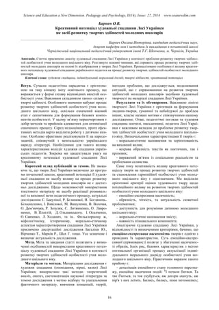 Science and Education a New Dimension. Pedagogy and Psychology, II(14), Issue: 27, 2014 www.seanewdim.com
Барнич О.В.
Креативний потенціал художньої спадщини Лесі Українки
як засіб розвитку творчих здібностей молодших школярів
__________________________________
Барнич Оксана Вікторівна, кандидат педагогічних наук,
доцент кафедри мов і методики їх викладання в початковій школі
Чернігівський національний педагогічний університет імені Т.Г. Шевченка, м. Чернігів, Україна
Анотація. Статтю присвячено аналізу художньої спадщини Лесі Українки у контексті проблеми розвитку творчих здібнос-
тей особистості учня молодшого шкільного віку. Розглянуто основні чинники, які сприяють процес розвитку творчих здіб-
ностей молодших школярів на основі їх відображення у творах Лесі Українки. Проаналізовано особливості впливу креатив-
ного потенціалу художньої спадщини українського педагога на процес розвитку творчих здібностей особистості молодшого
школяра.
Ключові слова: художня спадщина, індивідуальний моральний досвід, творчі здібності, креативний потенціал
Вступ. Сучасна педагогічна парадигма є орієнтова-
ною на таку кінцеву мету освітнього процесу, що
виражається у формі сплаву відповідних якостей осо-
бистості учня. Важливим складником такого сплаву є
творчі здібності. Особливого значення набуває процес
розвитку творчих здібностей особистості учня моло-
дшого шкільного віку, оскільки означений віковий
етап є сензитивним для формування базових компо-
нентів особистості. У цьому зв’язку першочерговим є
добір методів та прийомів адекватних для оптимізації
означеного процесу. Серед недооцінених, проте ефек-
тивних методів варто виділити роботу з дитячою кни-
гою. Особливо ефективно реалізовувати її на народо-
знавчій, співзвучній з ментальністю українського
народу літературі. Необхідними для такого впливу
характеристиками володіє художня спадщина україн-
ських педагогів. Зокрема ми закцентували увагу на
креативному потенціалі художньої спадщини Лесі
Українки.
Короткий огляд публікацій за темою. Не зважа-
ючи те, що твори Лесі Українки включено до програ-
ми початкової школи, креативний потенціал її худож-
ньої спадщини як засобу впливу на процес розвитку
творчих здібностей молодших школярів не є достат-
ньо дослідженим. Щодо можливостей використання
текстового матеріалу як засобу реалізації розвиваль-
ної та виховної мети педагогічного процесу, актуальні
дослідження С. Бакуліної, Р. Бєлашової, Н. Богданець-
Білоскаленко, І. Вавілової, М. Вашуленка, В. Волочая,
О. Дем’янчука, Р. Зозуляк, С. Литвиненко, О. Лавро-
ненко, В. Плахтій, Д. Ольшанського, І. Осадченко,
О. Савченко, Л. Ходанич, та ін.. Фольклорному ж,
міфологічному, історичному, морально-етичному
аспектам характеротворення спадщини Лесі Українки
присвячено дисертаційні дослідження Багаліки Ю.,
Вірченко Т., Марків Р., Шах Г. тощо. Усе зазначене і
визначає актуальність дослідження.
Мета. Мета та завдання статті полягають у визна-
ченні особливостей використання креативного потен-
ціалу художньої спадщини Лесі Українки в контексті
розвитку творчих здібностей особистості учня моло-
дшого шкільного віку.
Матеріали та методи. Матеріалами дослідження є
художня спадщина (оповідання, вірші, казки) Лесі
Українки; використано такі методи: теоретичний
аналіз, синтез, систематизація наукової літератури за
темою дослідження з метою відбору та узагальнення
фактичного матеріалу, вивчення концепцій, теорій,
методик проблеми, що досліджується; моделювання
ситуацій, що є спрямованими на розвиток творчих
здібностей молодших школярів засобами художньої
творчості на матеріалі спадщини Лесі Українки.
Результати та їх обговорення. Важливою лінією
творчості Лесі Українки є орієнтація на формування
людини-творця, гуманної та небайдужої до проблем
інших, власне названі мотиви є співзвучними нашому
дослідженню. Отже, педагогічні погляди та художня
спадщина поетеси, письменниці, педагога Лесі Украї-
нки є важливим вкладом до проблеми розвитку твор-
чих здібностей особистості учня молодшого шкільно-
го віку. Визначальними характеристиками її творів є:
– морально-етичне наповнення та зорієнтованість
на виховний вплив;
– яскрава образність текстів як поетичних, так і
прозових;
– виражений зв’язок із соціальною реальністю та
проблемами селянства.
Саме тому позитивність впливу креативного поте-
нціалу творів на процес розвитку творчих здібностей
та становлення гармонійної особистості учня молод-
шого шкільного віку є однозначним. Ми виділили
орієнтовні критерії оцінки художнього твору щодо
потенційного впливу на розвиток творчих здібностей
особистості учня молодшого шкільного віку:
– емоційно-експресивна насиченість;
– образність, чіткість, та актуальність сюжетної
проблематики;
– доступність для розуміння дитиною молодшого
шкільного віку;
– морально-етичне наповнення змісту;
– наявність пізнавального компонента.
Аналізуючи художню спадщину Лесі Українки, у
відповідності із визначеними критеріями, бачимо, що
емоційно-експресивна насиченість творів є однією з
провідних їх характеристик. Суть емоційно-експре-
сивної спрямованості полягає у збагаченні насиченос-
ті образів, їхніх рис, базових характеристик з метою
оптимальної організації процесу актуалізації індиві-
дуального морального досвіду особистості учня мо-
лодшого шкільного віку. Практичним виразом такого
прийому є:
– деталізація емоційного стану головного персона-
жу, емоційне насичення подій: "І почали битися. Та
так б'ються, та так скубуться, аж догори скачуть, аж
пір'я з них летить. Бились, бились, поки потомились;
16
 