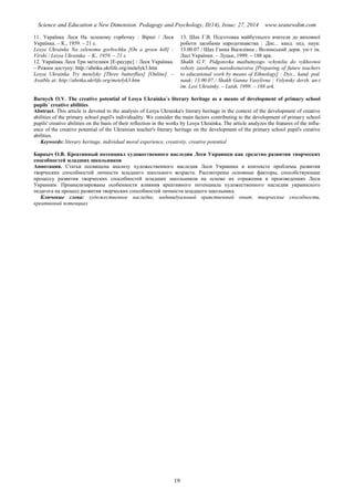 Science and Education a New Dimension. Pedagogy and Psychology, II(14), Issue: 27, 2014 www.seanewdim.com
11. Українка Леся На зеленому горбочку : Вірші / Леся
Українка. – К., 1959. – 21 с.
Lesya Ukrainka Na zelenomu gorbochku [On a green hill] :
Virshi / Lesya Ukrainka. – K., 1959. – 21 s.
12. Українка Леся Три метелики [Е-ресурс] / Леся Українка.
– Режим доступу: http://abetka.ukrlife.org/metelyk3.htm
Lesya Ukrainka Try metelyky [Three butterflies] [Online]. –
Avaible at: http://abetka.ukrlife.org/metelyk3.htm
13. Шах Г.В. Підготовка майбутнього вчителя до виховної
роботи засобами народознавства : Дис... канд. пед. наук:
13.00.07 / Шах Ганна Василівна ; Волинський держ. ун-т ім.
Лесі Українки. – Луцьк, 1999. – 188 арк.
Shakh G.V. Pidgotovka maibutnyogo vchytelia do vykhovnoi
roboty zasobamy narodoznavstva [Preparing of future teachers
to educational work by means of Ethnology] : Dys... kand. ped.
nauk: 13.00.07 / Shakh Ganna Vasylivna ; Volynsky derzh. un-t
im. Lesi Ukrainky. – Lutsk, 1999. – 188 ark.
Barnych O.V. The creative potential of Lesya Ukrainka´s literary heritage as a means of development of primary school
pupils´ creative abilities
Abstract. This article is devoted to the analysis of Lesya Ukrainka's literary heritage in the context of the development of creative
abilities of the primary school pupil's individuality. We consider the main factors contributing to the development of primary school
pupils' creative abilities on the basis of their reflection in the works by Lesya Ukrainka. The article analyzes the features of the influ-
ence of the creative potential of the Ukrainian teacher's literary heritage on the development of the primary school pupil's creative
abilities.
Keywords: literary heritage, individual moral experience, creativity, creative potential
Барныч О.В. Креативный потенциал художественного наследия Леси Украинки как средство развития творческих
способностей младших школьников
Аннотация. Статья посвящена анализу художественного наследия Леси Украинки в контексте проблемы развития
творческих способностей личности младшего школьного возраста. Рассмотрены основные факторы, способствующие
процессу развития творческих способностей младших школьников на основе их отражения в произведениях Леси
Украинки. Проанализированы особенности влияния креативного потенциала художественного наследия украинского
педагога на процесс развития творческих способностей личности младшего школьника.
Ключевые слова: художественное наследие, индивидуальный нравственный опыт, творческие способности,
креативный потенциал
19
 