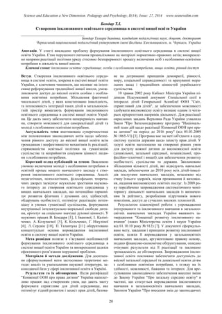 Science and Education a New Dimension. Pedagogy and Psychology, II(14), Issue: 27, 2014 www.seanewdim.com
Бондар Т.І.
Створення інклюзивного освітнього середовища в системі вищої освіти України
__________________________________
Бондар Тамара Іванівна, кандидат педагогічних наук, доцент, докторант
Черкаський національний педагогічний університет імені Богдана Хмельницького, м. Черкаси, Україна
Анотація. У статті викладено проблему формування інклюзивного освітнього середовища в системі вищої
освіти України. Стан порушеного питання проаналізовано на матеріалі нормативно-правових актів; виокремле-
но напрями реалізації політики уряду стосовно безперервності процесу включення осіб з особливими освітніми
потребами в діяльність вищої школи.
Ключові слова: інклюзивне освітнє середовище, особи з особливими потребами, вища освіта, рівний доступ
Вступ. Створення інклюзивного освітнього середо-
вища в системі освіти, зокрема в системі вищої освіти
України, є ключовим чинником, що впливає на інтен-
сивне реформування традиційної вищої школи, умож-
ливлюючи доступ до якісної освіти особам з особли-
вими освітніми потребами. Збільшення фактичної
чисельності дітей, у яких констатовано інвалідність,
та інтенсивність інтеграції таких дітей в загальноосві-
тній простір вимагають формування інклюзивного
освітнього середовища в системі вищої освіти Украї-
ни. Це дасть змогу забезпечити неперервність навчан-
ня, створити можливості для самореалізації дітей та
молоді з особливими освітніми потребами.
Актуальність теми вмотивована суперечностями
між положеннями законодавчих актів щодо забезпе-
чення рівного доступу до якісної вищої освіти всім
громадянам і неефективністю механізмів їх реалізації,
спрямованістю освітньої політики на гуманізацію
суспільства та неприйняття соціумом цінності люди-
ни з особливими потребами.
Короткий огляд публікацій за темою. Важливою
умовою включення молоді з особливими потребами в
освітній процес вищого навчального закладу є ство-
рення інклюзивного освітнього середовища. Аналіз
педагогічних, психологічних, філософських теорети-
чних джерел засвідчує неухильне зростання науково-
го інтересу до створення освітнього середовища у
вищих навчальних закладах, що потенційно гармоні-
зує розвиток фізичних і духовних сил, здібностей,
обдарувань особистості, оптимізує реалізацію потен-
ціалу в умовах гуманізації суспільства, формування
внутрішньої інтелектуально-моральної свободи дити-
ни, орієнтує на соціально значущі духовні цінності. У
наукових працях В. Бондаря [1], І. Іванової, І. Каліні-
ченко, А. Колупаєвої [5], К. Кольченко, Г. Нікуліної
[6], Л. Сердюк [10], П. Таланчука [11] обґрунтовано
концептуальні основи впровадження інклюзивної
освіти в систему вищої освіти України.
Мета розвідки полягає в з’ясуванні особливостей
формування інклюзивного освітнього середовища в
системі вищої освіти України та виокремленні шляхів
ефективного розв’язання порушеної проблеми.
Матеріали й методи дослідження. Для досягнен-
ня сформульованої мети застосовано теоретичні ме-
тоди: аналіз та узагальнення наукової літератури, за-
конодавчої бази у сфері інклюзивної освіти в Україні.
Результати та їх обговорення. Після ратифікації
"Конвенції ООН про права дитини" Україна наполег-
ливо працює над створенням умов, що дають змогу
формувати сприятливе для дітей середовище, яке
оптимізує гідний розвиток і захист прав дітей, базова-
не на дотриманні принципів демократії, рівності,
миру, соціальної справедливості та врахуванні мора-
льних засад і традиційних цінностей українського
суспільства.
10 травня 2002 року Кабінет Міністрів України пі-
дписав Підсумковий документ Спеціальної сесії в
інтересах дітей Генеральної Асамблеї ООН "Світ,
сприятливий для дітей", де забезпечення можливості
здобувати високоякісну освіту визнане одним із чоти-
рьох пріоритетних напрямів діяльності. Для реалізації
окреслених завдань Верховна Рада України ухвалила
Закон "Про Загальнодержавну програму "Національ-
ний план дій щодо реалізації Конвенції ООН про пра-
ва дитини" на період до 2016 року" (від 05.03.2009
№ 1065-VI) [3]. Програма має на меті об'єднати в одну
систему зусилля держави щодо захисту прав дітей. У
галузі освіти наголошено на створенні рівних умов
для доступу кожної дитини до високоякісної освіти
(дошкільної, загальної середньої, позашкільної, про-
фесійно-технічної і вищої) для забезпечення розвитку
особистості, суспільства та держави. Заплановано
збільшення кількості дітей, які відвідують навчальні
заклади, забезпечення до 2010 року всіх дітей-інвалі-
дів послугами навчальних закладів, незалежно від
стану їхнього здоров'я, місця проживання й вихован-
ня, надання високоякісних освітніх послуг. Із 2009 ро-
ку передбачено запровадження систематичного моні-
торингу діяльності навчальних закладів із визначен-
ням їх рейтингу, розроблення підручників нового
покоління, доступ до сучасних високих технологій.
Результатом планомірної роботи з упровадження
інтегрованого та інклюзивного навчання в загальноо-
світніх навчальних закладах України вважають за-
твердження "Концепції розвитку інклюзивного на-
вчання" (наказ Міністерства освіти і науки України
від 01.10.10 року № 912) [7]. У документі сформульо-
вано мету, завдання і принципи розвитку інклюзивної
освіти, шляхи її впровадження у загальноосвітніх
навчальних закладах, аргументовано правову основу,
подано фінансово-економічне обґрунтування, описано
очікувані результати від її реалізації та закликано
громадськість до обговорення. Запровадження інклю-
зивної освіти покликане забезпечити доступність до
якісної загальної середньої та дошкільної освіти дітям
з особливими освітніми потребами, з огляду на їх
здібності, можливості, бажання та інтереси. Для вре-
гулювання законодавчого забезпечення внесено зміни
до Закону України "Про загальну середню освіту" в
частині, що стосується впровадження інклюзивного
навчання в загальноосвітніх навчальних закладах,
Законом України "Про внесення змін до законодавчих
20
 