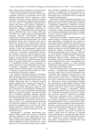 Science and Education a New Dimension. Pedagogy and Psychology, II(14), Issue: 27, 2014 www.seanewdim.com
актів з питань загальної середньої та дошкільної осві-
ти щодо організації навчально-виховного процесу".
Закони та підзаконні акти, ухвалені з 1991 р., скон-
центровані здебільшого на розв’язанні питань упро-
вадження інклюзивної освіти в дошкільних і загаль-
ноосвітніх навчальних закладах. Першим законодав-
чим актом, що внормував створення рівних можливо-
стей для студентів з обмеженими можливостями в
здобутті ними вищої освіти нарівні зі здоровими од-
нолітками вважають Указ Президента України "Про
Національну програму професійної реабілітації та
зайнятості осіб з обмеженими фізичними можливос-
тями на 2001-2005 роки" (від 13 липня 2001 року
N 519/2001) [13]. Уперше поряд із загальновживаними
термінами "інваліди", "діти-інваліди" зафіксовано
використання на законодавчому рівні терміна "особи
з обмеженими фізичними можливостями", що означає
розширення вікових меж. Положення Указу про за-
безпечення психологічного супроводження процесу
освіти та професійного навчання інвалідів у загально-
освітніх, професійно-технічних та вищих навчальних
закладах, а також про запровадження посади вчите-
лів-реабілітологів, асистентів вчителів-реабілітологів
і психологів у дошкільних, загальноосвітніх навчаль-
них закладах, спеціальних школах-інтернатах (шко-
лах) для дітей із вадами фізичного та (або) розумового
розвитку, центрах раннього втручання й соціальної
реабілітації дітей-інвалідів, центрах медичної, профе-
сійної та соціальної реабілітації, а в разі необхіднос-
ті - у професійно-технічних і вищих навчальних за-
кладах засвідчують початок формування інклюзивно-
го освітнього середовища в системі вищої освіти
України. Водночас формулювання "в разі необхіднос-
ті" спонукає до думки про певну недовіру до можли-
вості реалізації поставленого завдання.
Для сприяння координації діяльності міністерств,
інших центральних органів виконавчої влади, громад-
ських організацій інвалідів у розв’язанні питань осві-
ти інвалідів, у 2003 р. при Міністерстві освіти і науки
України, Міністерстві праці та соціальної політики
України створено Раду з питань освіти інвалідів. У
Наказі МОН України від 02.12.2005 р. № 691 "Про
створення умов щодо забезпечення права на освіту
осіб з інвалідністю" [8] передбачено планування кон-
кретних заходів щодо вдосконалення організаційно-
правового, науково-методичного забезпечення освіти
осіб з особливими потребами. Державна програма
розвитку системи реабілітації та трудової зайнятості
осіб з обмеженими фізичними можливостями, психіч-
ними захворюваннями та розумовою відсталістю на
період до 2011 р., що затверджена Постановою Кабі-
нету Міністрів України від 12.05.2007 р. № 716 [9],
регламентує створення умов для доступу осіб з обме-
женими фізичними можливостями, психічними за-
хворюваннями та розумовою відсталістю до всіх ви-
дів освітніх послуг.
Декларування в численних законодавчих актах
права на здобуття вищої освіти особам з особливими
освітніми потребами не було ефективним, тому не
мало очікуваних результатів. Підтвердженням него-
товності вищої школи приймати абітурієнтів з особ-
ливими потребами слугують статистичні дані, згідно
яких всього 3% від загальної кількості осіб з особли-
вими освітніми потребами, що досягли повноліття,
вступають до професійних та вищих навчальних за-
кладів. Вища освіта потребувала підтримки у вигляді
вітчизняної моделі інклюзивної освіти та конкретних
механізмів її впровадження.
Перші кроки в царині створення інклюзивного уні-
верситетського середовища й розроблення "Концепції
інклюзивної освіти студентів з інвалідністю" зроблено
у Відкритому міжнародному університеті розвитку
людини "Україна". Розпочинаючи освітню діяльність
у кінці 90-х ХХ ст., у період становлення інклюзивно-
го навчання в Україні, науковці університету розроб-
ляли концепцію формування інклюзивного універси-
тетського освітнього середовища, керуючись міжна-
родними документами [6].
Створення інклюзивного університетського сере-
довища потребує з’ясування сутності поняття "інклю-
зивне середовище", особливостей цього процесу та
окреслення основних напрямів його реалізації в сис-
темі вищої освіти України. Термінологічну природу
названого поняття та шляхи формування такого сере-
довища досліджено на підставі порівняльного аналізу
"Концепції розвитку інклюзивного навчання" та
"Концепції інклюзивної освіти студентів з інвалідніс-
тю", яку розробили у Відкритому міжнародному уні-
верситеті розвитку людини "Україна". Оперування
концепцією окремого вищого навчального закладу
вмотивоване відсутністю державної концепції інклю-
зивної університетської освіти та апелюванням авто-
рів, які розробляли документ, до низки положень
міжнародних законодавчих документів, що регламен-
тують розвиток інклюзивної освіти.
Мета "Концепції розвитку інклюзивного навчання"
пов’язана з виокремленням пріоритетів державної
політики у сфері освіти в частині забезпечення кон-
ституційних прав і державних гарантій дітям з особ-
ливими освітніми потребами; зі створенням умов для
вдосконалення системи освіти та соціальної реабілі-
тації дітей з особливими освітніми потребами, зокре-
ма з інвалідністю, шляхом упровадження інновацій-
них технологій, як-то інклюзивного навчання; із фор-
муванням нової філософії суспільства стосовно пози-
тивного ставлення до дітей та осіб із порушеннями
психофізичного розвитку й інвалідністю. Метою
"Концепції інклюзивної освіти студентів із інвалідніс-
тю" є розбудова інклюзивного суспільства в Україні
через інклюзію студентів з інвалідністю в універси-
тетське освітнє середовище, а потім – на ринок праці.
Інклюзивне навчання в загальноосвітніх навчаль-
них закладах потрактоване як комплексний процес
забезпечення рівного доступу до якісної освіти дітям з
особливими освітніми потребами через організацію їх
навчання в загальноосвітніх закладах на основі засто-
сування особистісно-орієнтованих методів навчання, з
огляду на індивідуальні особливості навчально-
пізнавальної діяльності таких дітей. Інклюзивне на-
вчання у вищій школі (за аналогією до середньої
школи) витлумачене як комплексний процес забезпе-
чення рівного доступу до якісної вищої освіти студен-
там з інвалідністю шляхом організації навчання з
урахуванням індивідуальних особливостей їхньої
навчальної пізнавальної діяльності.
21
 