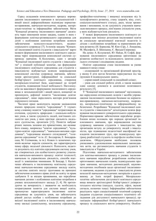 Science and Education a New Dimension. Pedagogy and Psychology, II(14), Issue: 27, 2014 www.seanewdim.com
Серед складників комплексного процесу впрова-
дження інклюзивного навчання в загальноосвітній і
вищій школі диференційовано відповідне норматив-
но-правовове, навчально-методичне, кадрове, матері-
ально-технічне та інформаційне забезпечення. Мети
"Концепції розвитку інклюзивного навчання" досяга-
ють через виконання низки завдань, одним із яких є
формування освітньо-розвивального середовища для
дітей з особливими освітніми потребами шляхом
забезпечення психолого-педагогічного, медико-
соціального супроводу [7]. Із-поміж завдань "Концеп-
ції інклюзивної освіти студентів з інвалідністю" варто
назвати формування інклюзивного освітнього середо-
вища через запровадження комплексної системи су-
проводу навчання. К. Кольченко, один з авторів
"Концепції інклюзивної освіти студентів з інвалідніс-
тю" у пізнішій публікації зазначає, що формування
інклюзивного освітнього середовища для студентів з
інвалідністю відбувається шляхом запровадження
комплексної системи супроводу навчання, забезпе-
чення архітектурної, інформаційної та соціальної
безбар’єрності освітнього середовища, створення
матеріально-технічної бази, адаптованої до потреб
студентів, підвищення їхньої мобільності. Наголошу-
ючи на важливості формування інклюзивного середо-
вища в загальноосвітній і вищій школі, концепції не
пропонують дефініції поняття "інклюзивне освітнє
середовище", лише окреслюють вектори розв’язання
порушеного питання.
Численні праці засвідчують наукове зацікавлення
вчених природою поняття "середовище". У тлумач-
ному словнику поняття "середовище" потрактоване як
оточення, сукупність природних і соціально-побуто-
вих умов, а також сукупність людей, пов’язаних спі-
льністю цих умов, у яких протікає діяльність людсь-
кого суспільства, організмів [12]. Поняття набуває
різних значень залежно від прикметника, що називає
його ознаку, наприклад "освітнє середовище", "куль-
турно-освітнє середовище", "навчально-виховне сере-
довище", "середовище вікового спілкування", "толе-
рантне середовище" та ін. (С. Болдирєва, Е. Бондарев-
ська, М. Селіванова, та ін.). Кожен із зазначених тер-
мінів включає перелік елементів, що характеризують
певну сферу людської діяльності. Психологи, педаго-
ги розуміють під освітнім середовищем систему умов,
що створюються для особистісного розвитку учасни-
ків навчально-виховного процесу: освітні технології,
навчальна та управлінська діяльність, способи взає-
модії із зовнішніми чинниками. В. Бондар, І. Каліні-
ченко вбачають в інклюзивному освітньому середо-
вищі навчально-виховне середовище закладу освіти,
де система освітніх послуг ґрунтована на принципі
забезпечення основного права дітей на освіту та права
здобувати її за місцем проживання, що передбачає
навчання дитини з особливими освітніми потребами в
умовах загальноосвітнього закладу [1, 4]. Не претен-
дуючи на вичерпність і зважаючи на необхідність
потрактування поняття для системи вищої освіти,
пропонуємо характеризувати інклюзивне освітнє
середовище як сукупність умов, що забезпечують
рівний доступ особам з особливими потребами до
якісної інклюзивної освіти в інклюзивному навчаль-
ному закладі (дошкільному, загальному середньому,
професійно-технічному і вищому) незалежно від їх
психофізичного розвитку, стану здоров'я, віку, статі,
соціально-економічного статусу, раси, місця прожи-
вання і виховання, та як сукупність учасників навча-
льно-виховного процесу, пов’язаних спільністю умов,
у яких відбувається їхня діяльність.
У межах формування інклюзивного освітнього се-
редовища нам імпонує розуміння інклюзивної освіти
як спеціально організованої взаємодії педагогів із
дітьми з особливими потребами та нормативним рів-
нем розвитку (Н. Борисова, М. Кінг-Сірс, І. Лошакова,
М. Малофеєв, Л. Шипіцина, Є. Ярська-Смірнова).
На думку А. Колупаєвої, Ю. Найди, Н. Софій, фор-
мування інклюзивного середовища орієнтоване на
розвиток особистості та відповідність запитам соціа-
льного оточення і сподіванням людини.
Освітнє середовище стане інклюзивним за умови
наявності низку ознак:
– спланований та організований фізичний простір,
у якому б діти могли безпечно пересуватися під час
групових й індивідуальних занять;
– сприятливий соціальний та емоційний клімат;
– умов для спільної роботи дітей, а також надання
один одному допомоги в досягненні позитивного
результату [5].
У "Концепції інклюзивного навчання" наголошено,
що окреслення оптимальних шляхів і засобів упрова-
дження інклюзивного навчання базоване на нормати-
вно-правововому, навчально-методичному, кадрово-
му, матеріально-технічному та інформаційному за-
безпеченні. Розробники "Концепції інклюзивної осві-
ти студентів з інвалідністю" деталізували шляхи фор-
мування інклюзивного університетського середовища.
Нормативно-правове забезпечення передбачає розро-
блення низки положень про порядок організації ін-
клюзивного навчання, про впровадження системи
супроводу навчання студентів з інвалідністю, про
організацію вступу до університету людей з інвалід-
ністю, про підвищення педагогічної кваліфікації ви-
кладачів інклюзивних груп, про індивідуальну про-
граму реабілітації студента та портфоліо особистісних
досягнень. Обґрунтування необхідних положень
уможливить удосконалення національних законодав-
чих актів, що регламентують навчання студентів із
інвалідністю в Україні.
Підготовка навчально-методичного забезпечення
для освітньо-виховного процесу в умовах інклюзив-
ного навчання передбачає розроблення особистісно
орієнтованих навчальних планів, індивідуальних про-
грам навчання, методичних рекомендацій, науково-
методичних посібників щодо організації інклюзивно-
го навчання, надання студентам з інвалідністю різних
нозологій навчально-методичних матеріалів в адапто-
ваному до їхніх потреб форматі. Матеріально-
технічне забезпечення доступності освітнього середо-
вища вимагає архітектурної безбар‘єрності універси-
тетського містечка (пандуси, туалети, ліфти, звукові
сигнали, позначки тощо). Інформаційне забезпечення
реалізують через спеціалізований технічний супровід
(надання студентам спеціалізованого технічного об-
ладнання для доступності навчального процесу), ор-
ганізацію інформаційної безбар’єрності навчального
процесу та соціального життя університету. Особли-
22
 