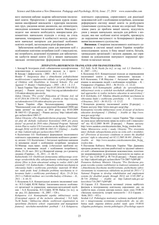 Science and Education a New Dimension. Pedagogy and Psychology, II(14), Issue: 27, 2014 www.seanewdim.com
вого значення набуває кадрове забезпечення інклюзи-
вної освіти. Пріоритетом є організація курсів підви-
щення кваліфікації викладачів і кураторів інклюзив-
них груп, уведення низки дисциплін, що оптимізують
оволодіння основами інклюзивної освіти. Викладач /
педагог має визнати необхідність використання різ-
номанітних навчальних підходів з огляду на стиль
навчання, темперамент й особистості молоді, адапту-
вати навчальні матеріали для реалізації особливих
освітніх потреб, застосовувати різні форми роботи.
Забезпечення необхідних умов для навчання осіб з
особливими освітніми потребами (осіб з інвалідністю,
які потребують додаткової підтримки для забезпечен-
ня здобуття вищої освіти [2]) у вищих навчальних
закладах оптимізуватиме формування інклюзивного
освітнього середовища, сприятливого для реалізації
можливостей осіб з особливими потребами, допоможе
реформувати систему вищої освіти та розбудувати
гуманізоване суспільство, вільне від сегрегації. Нена-
лежна увага до проблем вищої школи, відсутність
умов у вищих навчальних закладів для роботи з мо-
лоддю, яка має особливі освітні потреби, призведуть
до порушення наступності та безперервності форму-
вання інклюзивного суспільства.
Висновки. Створення інклюзивного освітнього се-
редовища в системі вищої освіти України потребує
консолідованих зусиль із боку вищої освіти, батьків,
громадських організацій і загалом держави, що спря-
мовані на усвідомлення значущості порушеної про-
блеми та нагальні заходи.
ЛІТЕРАТУРА (REFERENCES TRANSLATED AND TRANSLITERATED)
1. Бондар В. Інтеграція дітей з обмеженими психофізичними
можливостями в загальноосвітні заклади: за і проти /
В. Бондар // Дефектологія. – 2003. – № 3. – С. 2–5.
Bondar V. Integratsiya ditey z obmezhenimi psihofizichnimi
mozhlivostyami v zagalnoosvitni zaklady: za i proty [Integration
of Children with Disabilities in General Schools: Pro and
Against] / V. Bondar // Defektologiia. – 2003. – № 3. – S. 2–5.
2. Закон України "Про освіту" від 01.07.2014 № 1556-VII [Е-
ресурс]. – Режим доступу: http://vnz.org.ua/zakonodavstvo/
110-zakon-ukrayiny-pro-osvitu
Zakon Ukrainy "Pro osvitu" [Education of Ukraine Act] vid
01.07.2014 № 1556-VII // [Online]. – Avaible at: http://vnz.org.
ua/zakonodavstvo/110-zakon-ukrayiny-pro-osvitu
3. Закон України «Про Загальнодержавну программу
"Національний план дій щодо реалізації Конвенції ООН про
права дитини" на період до 2016 року» від 05.03.2009
№ 1065-VI // [Е-ресурс]. – Режим доступу: http://zakon4.rada.
gov.ua/laws/show/1065-17
Zakon Ukraiyiny «Pro Zagalnoderzhavnu programu "Natsional-
nii plan dii shchodo realizatsiyi Konventsiyi OON pro prava
dytyny" na period do 2016 roku» [National Program ‘National
Action Plan to realize UN Convention on the Rights of the Child’
through 2016] vid 05.03.2009 № 1065-VI // [Online]. – Avaible
at: http://zakon4.rada.gov.ua/laws/show/1065-17.
4. Калініченко І.О. Особливості формування інклюзивного
освітнього середовища для забезпечення всебічного розвит-
ку дитини / І.О. Калініченко // Актуальні проблеми навчання
та виховання людей з особливими потребами: матеріали
ХІ Міжнар. наук.-практ. конф. [«Актуальні проблеми на-
вчання та виховання людей з особливими потребами»],
(Київ, 23–24 лист. 2011 р.) Відкритий міжнар. ун-т розвитку
людини «Україна». – К., 2011. – С. 44–51.
Kalinichenko I.O. Osoblivosti formuvannia inkliuzyvnogo osvit-
niogo seredovishcha dlia zabezpechennia vsebichnogo rozvytku
dytyny [How to form educational setting to realize child’s full
potential] / I.O. Kalinichenko // Aktualni problemi navchannia ta
vihovannia liudei z osoblyvymy potrebamy: materialy XI Mizh-
nar. nauk.-prakt. konf. [«Aktualni problemy navchannia ta vi-
hovannia liudei z osoblyvymy potrebamy»], (Kyiv, 23–24 lyst.
2011 r.) Vidkritii mizhnar. un-t rozvitku liudyny «Ukraina». – K.,
2011. – S. 44–51.
5. Колупаєва А.А. Концептуальні аспекти інклюзивної осві-
ти / Н.З. Софій, Ю.М. Найда / Інклюзивна школа: особливо-
сті організації та управління: навчально-методичний посіб-
ник / А.А. Колупаєва, Н.З. Софій, Ю М. Найда [та ін.]; за
заг. ред. Л.І. Даниленко. – К., 2007. – 128 c.
Kolupaieva A.A. Kontseptualni aspekty inkliuzivnoyi osvity
[Conceptual aspects of the inclusive education] / N.Z. Sofii,
Yu.M. Naida / Inkliuzyvna shkola: osoblyvosti organizatsiyi ta
upravlinnia [Inclusive school: organization and management
features]: navchalno-metodichnii posibnyk / A.A. Kolupaieva,
N.Z. Sofii, Yu.M. Nayda [ta in.]; za zag. red. L.I. Danilenko. –
K., 2007. – 128 c.
6. Кольченко К.О. Концептуальні підходи до впровадження
інклюзивної освіти у вищих навчальних закладах /
К.О. Кольченко, Г.Ф. Нікуліна // Актуальні проблеми на-
вчання та виховання людей з особливими потребами. – К. :
Університет «Україна», 2013. – № 10 (12). – С. 12-22.
Kolchenko K.O. Kontseptualni pidhody do vprovadzhenniia
inklyuzivnoyi osvity u vyshchyh navchalnyh zakladah [Concep-
tual approaches to realize inclusive education in universities] /
K.O. Kolchenko, G.F. Nikulina Aktualni problemi navchannia ta
vihovannia liudei z osoblyvymy potrebamy. — K. : Universitet
«Ukrayina», 2013. – № 10 (12). – S. 12-22.
7. Концепція розвитку інклюзивної освіти [Е-ресурс]. –
Режим доступу: http://www.mon.gov.ua/gr/obg/.
Kontseptsiia rozvytku inkliuzivnoyi osvity [Concept of inclusive
education development] // [Online]. – Avaible at: http://www.
mon.gov.ua/gr/obg/.
8. Наказ Міністерства освіти і науки України "Про створен-
ня умов щодо забезпечення права на освіту осіб з інвалідніс-
тю" від 02.12.2005 № 691 [Е-ресурс]. – Режим доступу:
http://www.uazakon.com/documents/date_9o/pg_izwdow.htm
Nakaz Ministerstva osvity i nauky Ukrayiny "Pro stvorennia
umov shchodo zabezpechennia prava na ovitu osib z invalidnis-
tiu" [Provision of necessary conditions to ensure the disabled
persons’ right to education] від 02.12.2005 № 691. [Online]. –
Avaible at: http://www.uazakon.com/documents/date_9o/pg_
izwdow.htm .
9. Постанова Кабінету Міністрів України "Про Державну
програма розвитку системи реабілітації та трудової зайнято-
сті осіб з обмеженими фізичними можливостями, психічни-
ми захворюваннями та розумовою відсталістю на період до
2011 р." від 12.05.2007 р. № 716 [Е-ресурс]. – Режим досту-
пу: http://zakon4.rada.gov.ua/laws/show/716-2007-%D0%BF
Postanova Kabinety Ministriv Ukrayiny "Pro Derzhavnu pro-
gram rozvytku systemy reabilitatsiyi ta trudovoyi zainiatosty osib
z jbmezhenymy fizychnymy mozhlyvostiamy, psyhichnymy zahvo-
riuvanniamy ta rozumovoyu vidstalistiu na period do 2011 r." [
National Program to develop rehabilitation and employment
systems for disabled people through 2011] від 12.05.2007 р.
№ 716 [Online]. – Avaible at: http://zakon4.rada.gov.ua/
laws/show/716-2007-%D0%BF.
10. Сердюк Л.З. Психологія мотивації учіння майбутніх
фахівців в інтегрованому освітньому середовищі: дис. на
здобуття наук. ступеня доктора психол. наук: спец 19.00.01
«Загальна психологія, історія психології» / Л.З. Сердюк. –
Київ, 2013. – 432 с.
Serdiuk L.Z. Psihologiya motivatsiyi uchinnia maibutnih fahiv-
tsiv v integrovanomu osvitniomu seredovyshchi: dis. na zdo-
buttya nauk. stupenia doktora psyhol. nauk: spets 19.00.01
«Zagalna psyhologiya, istoriia psihologiyi» [Psychology aspects
23
 