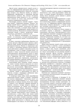 Science and Education a New Dimension. Pedagogy and Psychology, II(14), Issue: 27, 2014 www.seanewdim.com
Другой аспект приоритетности знаний состоит в
том, что информационная революция привела к воз-
никновению информационного общества, следующая
фаза которого, есть общество знаний, где знание и
информация преобразовано в важнейшие факторы
общественного развития. Как отмечает В. Сергеев,
принципиально новым является то, что к экономике
стали относить не только сами технологии, а весь
механизм генерирования знаний [8].
Рассмотрим сущность понятий "знание", "эконо-
мика знаний", "управления знаниями". Понятие "эко-
номика знаний" вместе с термином "экономика, кото-
рая базируется на знаниях", используют для опреде-
ления типа экономики, в которой знания играют ре-
шающую роль, а генерирование знаний является ис-
точником развития. Выделяются основные принципы
экономики знаний, а именно: дискретность знания,
доступность, адаптивность, экономность [6].
Так, Ю. Корчагин подчеркивает, что экономика
знаний  это экономика, в которой основными факто-
рами развития являются знание и человеческий капи-
тал [4].
В связи с высокими требованиями общества к ко-
нечному продукту образовательного процесса, препо-
даватели также должны постоянно развиваться и са-
мосовершенствоваться. Именно от управленцев зави-
сит начало и дальнейшее развитие научно-педагоги-
ческих работников и учебного заведения в целом, что
подтверждают слова П. Ромера, который сказал, что
открытие и новые технологии является результатом
целеустремленного организованного труда со знани-
ями, определенного предвидения напрямую их разви-
тия и управления ими [13]. "Ответственность за
управление процессами порождения, самоорганиза-
ции, распространения и хранения знаний, как отмеча-
ет С. Клепко, несут университеты" [3, с. 19].
Подытоживая выше сказанное, можно отметить,
что знание человека является продуктом его интел-
лекта, а их ценность определяется возможностью и
результатом использования. Эффективное использо-
вание возможно при условии управления ими.
Представители разных наук по-разному определя-
ют понятия "знание" и представляют его виды, их
свойства, которые и формируют обобщенное пред-
ставление о самих знаниях[3; 7; 9; 12].
В литературе можно найти самые разнообразные
определения понятия "знание", а именно: "понимание
или наличие информации", "накопление опыта", ко-
торые трудно конкретизировать и т.д. Энциклопедия
образования, по нашему мнению, более емко отража-
ет сущность этого феномена, обращая внимание на
развитие личности, которая является важным для
нашего исследования, где "знание" есть отражение в
сознании индивида образов предметов и явлений
объективной действительности, их свойств, отноше-
ний между ними и закономерностей развития в про-
цессе усвоения общественного опыта познания [2].
Следовательно, в самом общем виде знания можно
определить как творческое, динамическое измерение
сознания, если всякое сознание существует в форме
знания. Знания выступают как объективная идеальная
форма любой деятельности и общения, как их воз-
можная форма в том смысле, что они являются пред-
посылкой расширения горизонта человеческого суще-
ствования.
Один из способов отличить знание от информации
заключается в том, чтобы рассматривать знание как
среду, в которой материал обогащается, становится
ценнее, более значимым и более важным в данном
специфическом контексте [12].
Понимая знание как вербализированную и струк-
турированную информацию, В. Широков отмечает,
что отличия между знанием и информацией заключа-
ются в том, что "информация передает определенные
объективные свойства предметов", а "знание содер-
жит потенциал субъективного", что делает их по су-
ществу почти противоположными [9].
Осознание того, что знание есть более сложное и
иллюзорное понятие в сравнении с информацией
(сведениями), обусловило заинтересованность систе-
мой "управление знаниями" и внедрение современных
методик "управления знаниями". По оценкам иссле-
дователей центральным заданием тех, кто будет осу-
ществлять "управление знаниями", есть определение
лучших путей культивирования, поддержки и исполь-
зования знания на индивидуальном и организацион-
ном уровнях [12].
Форма представления знаний должна делать воз-
можным их поиск и освоение с целью дальнейшего
использования. Это значит, что знания, формализиро-
ванные в явном виде, будучи освоенными, могут
стать частью опыта научно-педагогического работни-
ка и будут использованы им для решения заданий и
принятия решений. Другая методика "управления
знаниями" связана с персональной или скрытой ин-
формацией, то есть с индивидуальным опытом, кото-
рый можно передать только через прямой контакт
[10].
Эта методика "управления знаниями" подчеркива-
ет значение интеллектуального капитала и поощряет
работников приобретать и передавать добытые зна-
ния. Знания, которые порождаются интеллектом че-
ловека, способны продуцировать качественно новую
информацию для прохождения нового когнитивного
круга: информация + человеческий фактор = знания
→ информация (качественно новая) [14].
Конечная цель "управления знаниями" заключает-
ся в повышении интеллектуального потенциала орга-
низации, в частности вуза.
Как отмечают О. Монахова, А. Бочкарев, О. Лу-
комський и другие "управления знаниями" является
технологией, которая предусматривает комплекс фор-
мализированных методов, которые охватывают: по-
иск и получение знаний от носителей знаний; струк-
туризацию и систематизацию знаний; анализ знаний;
возобновление знаний; распространение знаний и
генерацию новых знаний [7].
С. Клепко, в свою очередь, отмечал, что путями
"управления знаниями" в науке является участие в
конференциях, выставках и семинарах, командиров-
ках, научных экспедициях, коллективных проектах и
исследованиях, в процессе которых ученые обмени-
ваются явными и скрытыми знаниями [3, с. 26]. Также
к таким способам можно отнести проведение и защи-
ту диссертационных работ, во время которых ученые
и их объединения (кафедры, советы, общества и т.д.)
26
 