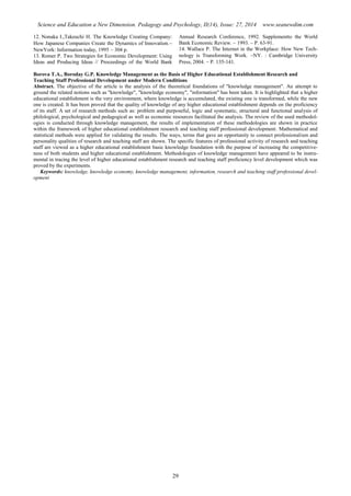 Science and Education a New Dimension. Pedagogy and Psychology, II(14), Issue: 27, 2014 www.seanewdim.com
12. Nonaka I.,Takeuchi H. The Knowledge Creating Company:
How Japanese Companies Create the Dynamics of Innovation.
NewYork: Information today, 1995  304 p.
13. Romer P. Two Strategies for Economic Development: Using
Ideas and Producing Ideas // Proceedings of the World Bank
Annual Research Conference, 1992. Supplementto the World
Bank Economic Review. – 1993. – P. 63-91.
14. Wallace P. The Internet in the Workplace: How New Tech-
nology is Transforming Work. NY. : Cambridge University
Press, 2004.  P. 135-141.
Borova Т.А., Boroday G.P. Knowledge Management as the Basis of Higher Educational Establishment Research and
Teaching Staff Professional Development under Modern Conditions
Abstract. The objective of the article is the analysis of the theoretical foundations of "knowledge management". An attempt to
ground the related notions such as "knowledge", "knowledge economy", "information" has been taken. It is highlighted that a higher
educational establishment is the very environment, where knowledge is accumulated, the existing one is transformed, while the new
one is created. It has been proved that the quality of knowledge of any higher educational establishment depends on the proficiency
of its staff. A set of research methods such as: problem and purposeful, logic and systematic, structural and functional analysis of
philological, psychological and pedagogical as well as economic resources facilitated the analysis. The review of the used methodol-
ogies is conducted through knowledge management, the results of implementation of these methodologies are shown in practice
within the framework of higher educational establishment research and teaching staff professional development. Mathematical and
statistical methods were applied for validating the results. The ways, terms that gave an opportunity to connect professionalism and
personality qualities of research and teaching staff are shown. The specific features of professional activity of research and teaching
staff are viewed as a higher educational establishment basic knowledge foundation with the purpose of increasing the competitive-
ness of both students and higher educational establishment. Methodologies of knowledge management have appeared to be instru-
mental in tracing the level of higher educational establishment research and teaching staff proficiency level development which was
proved by the experiments.
Keywords: knowledge, knowledge economy, knowledge management, information, research and teaching staff professional devel-
opment
29
 
