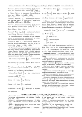 Science and Education a New Dimension. Pedagogy and Psychology, II(14), Issue: 27, 2014 www.seanewdim.com
Теорема 6. Якщо послідовності ( ), ( ) дійсних
чисел такі, що мають смисл операції lim limn nx y
чи lim limn nx y , то відповідно
( ),  lim lim limn n n nx y x y   .
Теорема 7. Якщо ( ), ( ) – послідовності невід’єм-
них дійсних чисел, то ( )
( ) .
Теорема 8. Якщо послідовності ( ), ( ) дійсних
чисел фінально задовольняють умову n nx y , то
lim limn nx y , lim limn nx y .
Теорема 9. Якщо ( ), ( ) − послідовності дійсних
чисел і lim limn nx y , то фінально n nx y .
6. Наводимо теорему, що показує зв’язок між мно-
жиною частинних границь послідовності та множи-
ною частинних границь її підпослідовності.
Теорема 10. Нехай ( ) – послідовність дійсних чи-
сел, а ( ) – її підпослідовність, тоді ( ) ( ),
зокрема, lim lim lim limk kn n n nx x x x   .
7. Розглянуті вище поняття верхньої і нижньої гра-
ниць послідовності дають можливість формулювати
ознаки збіжності числових рядів у більш загальній
формі. Наведемо для прикладу формулювання най-
більш популярних ознак збіжності: ознаки Даламбера,
радикальної ознаки Коші та ознаки Раабе.
Ознака Даламбера. Нехай
1
n
n
a


 – знакододатний
ряд. Якщо 1
lim 1n
n
a
a

 , то ряд збіжний. Якщо фінально
1
1n
n
a
a

 , ряд розбіжний. Якщо ,
ряд може бути як збіжним, так і розбіжним.
Ознака Коші. Нехай
1
n
n
a


 – ряд з невід’ємними
членами і lim nc a . Тоді:
а) якщо 1c  , то ряд
1
n
n
a


 збіжний;
б) якщо 1c  , то ряд
1
n
n
a


 розбіжний;
в) якщо 1c  , то ряд
1
n
n
a


 може бути як збіжним,
так і розбіжним.
Ознака Раабе. Нехай
1
n
n
a


 – знакододатний ряд,
1
1n
n
n
a
r n
a 
 
  
 
. Якщо lim 1nr  , то ряд
1
n
n
a


 збіж-
ний. Якщо фінально 1nr  , то ряд
1
n
n
a


 розбіжний.
8. Відомо, що однією з найважливіших задач у
процесі дослідження степеневого ряду є знаходження
радіуса його збіжності. Завдяки поняттю верхньої
границі розв’язання цієї задачі отримує вичерпне
формулювання у вигляді формули Коші-Адамара.
Теорема 10. Нехай  0
0
n
n
n
a x x


 – степеневий
ряд, lim n
na  ,
0, якщо =+ ,
1
, якщо 0< <+ ,
, якщо =0.
R
 


  

 
Якщо 0R  , то ряд збігається лише в точці 0x x .
Якщо 0 R   , то ряд збігається абсолютно для
0x x R  і розбігається для 0x x R  . Якщо
R   , то ряд збігається абсолютно для всіх x R.
Висновки. Вивчення в курсі математичного аналі-
зу розбіжних послідовностей та їх частинних границь
сприяє:
1) більш глибокому й усвідомленому розумінню
понять границі та частинної границі послідовності,
природи збіжності та розбіжності;
2) дає можливість формулювати в найбільш зага-
льному вигляді ознаки збіжності числових рядів;
3) дозволяє дати вичерпну відповідь про радіус
збіжності степеневого ряду у вигляді формули Коші-
Адамара;
4) розширює математичний кругозір та сприяє фо-
рмуванню математичної культури студентів;
5) створює пропедевтику для вивчення ряду понять
теорії функцій та інших математичних дисциплін;
6) реалізує міжпредметні та внутрішньопредметні
зв’язки у курсах фундаментальних математичних
дисциплін та піднімає рівень абстрактного мислення
студентів на вищий щабель;
7) вивчення розбіжних послідовностей найбільш
доцільно проводити одночасно і паралельно з вивчен-
ням збіжних послідовностей та їх границь.
ЛІТЕРАТУРА (REFERENCES TRANSLATED AND TRANSLITERATED)
1. Архипов Г.И. Лекции по математическому анализу /
Г.И. Архипов, В.А. Садовничий, В.Н. Чубариков. – Москва:
Дрофа, 2008. − 639 с.
1. Arxipov G.I. Lekciipomatematicheskomuanalizu / G.I. Arkhi-
pov, V.A. Sadovnichij, V.N. Chubarikov. – Moskva: Drofa, 2008.
− 639 s.
2. Зорич В.А. Математический анализ. Часть 1 / В.А. Зорич.
− Москва: ФАЗИС, 1997. – 554 с.
2. Zorich V.A. matematicheskijanaliz. Chast' 1 / V.A. Zorich. −
Moskva: FAZIS, 1997. – 554 s.
3. Ляшко И.И. Математический анализ Часть 1 / И.И. Ляш-
ко, А.К. Боярчук, Я.Г. Гай, А.Ф. Калайда − Киев: Вища
школа. − 1983. – 495 с.
3. Lyashko I.I. MatematicheskijanalizChast' 1 / I.I. Lyashko,
A.K. Boyarchuk, Ya.G. Gaj, A.F. Kalajda − Kiev: Vishha shko-
la. − 1983. – 495 s.
4. Камынин Л. И. Курс математического анализа. Том 1 /
Л.И. Камынин. − Москва: Изд-во МГУ, 2001. – 423 с.
4. Kamy'nin L.I. Kursmatematicheskogoanaliza. Tom 1 / L.I. Ka-
my'nin. − Moskva: Izd-vo MGU, 2001. – 423 s.
31
 