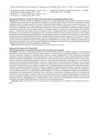 Science and Education a New Dimension. Pedagogy and Psychology, II(14), Issue: 27, 2014 www.seanewdim.com
5. Кудрявцев Л.Д. Курс математического анализа. Том 1 /
Л.Д. Кудрявцев − Москва: Дрофа, 2003. – 704 с.
5. Kudryavcev L.D. Kursmatematicheskogoanaliza. Tom 1 /
L. D. Kudryavcev − Moskva: Drofa, 2003. – 704 s.
6. Rudin W. Principles of Mathematical Analysis / W. Rudin −
McGraw-Hill, 1976. − 325 Pages.
Bosovskiy M., Bochko O., Tretyak M. Study of divergent sequences in mathematical analysis course
Abstract. Most of modern textbooks on mathematical analysis do not contain material that relates to divergent sequences. However,
it should be noted that the study of this material is reasonable, as evidenced by the content of textbooks on mathematical analysis
leading universities. The paper considers the concept of learning divergent sequences in the course of mathematical analysis. The
importance of the application of divergent sequences in different parts of the course of mathematical analysis was analyzed, as well
as some of the propedeutics issues on functional analysis and theory of functions. The desirability of examining divergent sequences
simultaneously and together with convergent sequences was justified. Stages of the study of divergent sequences were extracted,
namely: 1) introduction of the concept of limit of a sequence in terms of neighborhoods and a set of partial limits of a sequence; 2)
formulation of the main theorems; 3) introducing the basic concepts and illustration of these concepts and theorems in the examples;
4) formulation of the theorem about the transition to the upper and lower limits in the equations and inequalities; 5) formulation of
the theorem, which illustrates the relationship between the partial limits of sequences and the sequences. It is shown that the study of
both the parallel convergent and divergent sequences promotes a deeper and more conscious understanding of a limit of a sequence
function, also makes it possible to formulate a more general form the definition of convergent series, expands the mathematical out-
look, culture and worldview. Intra- and inter-subject implements the bindings in the course of the study of fundamental mathematical
disciplines and raises the level of abstract thinking to a higher level.
Keywords: mathematical analysis, divergent sequences, convergent sequences, theorem
Босовский Н.В., Бочко О.П., Третяк Н.В.
Изучение расходящихся последовательностей в курсе математического анализа
Аннотация: Большинство современных учебников по математическому анализу не содержат материал, который касается
расходящихся последовательностей. Однако следует отметить, что изучение этого материала своевременно, о чем свидете-
льствует содержание учебников по математическому анализу ведущих университетов. В статье представлена авторская
концепция изучения расходящихся последовательностей в курсе математического анализа. Проанализировано важность
вопроса применения расходящихся последовательностей в разных разделах курса математического анализа, а также пропе-
девтики некоторых вопросов функционального анализа и теории функций. Обосновано целесообразность изучения расхо-
дящихся последовательностей одновременно и вместе со сходящимися последовательностями. Выделены этапы изучения
расходящихся последовательностей, а именно: 1) введение понятия предела последовательности в терминах окрестностей и
множества частичных пределов числовой последовательности; 2) формулирование основных теорем; 3) введение основных
понятий и иллюстрация введенных понятий и теорем на примерах; 4) формулирование теоремы о переходе к верхнему и
нижнему пределу в равенствах и неравенствах; 5) формулирование теоремы о связи между множествами частичными пре-
делов последовательности и ее подпоследовательности. Показано, что изучение одновременно и параллельно сходящихся и
расходящихся последовательностей содействует более глубокому и сознательному пониманию предела последовательнос-
ти. Введение понятий нижнего и верхнего пределов последовательности дает возможность формулировать в наиболее об-
щем виде признаки сходимости числовых рядов, расширяет математический кругозор иразвивает математическую культуру
студентов, реализует внутрипредметные и межпредметные связи в процессе изучения фундаментальных математических
дисциплин и поднимает уровень абстрактного мышления на более высокий уровень.
Ключевые слова: математический анализ, расходящиеся последовательности, сходящиеся последовательности, тео-
рема
32
 