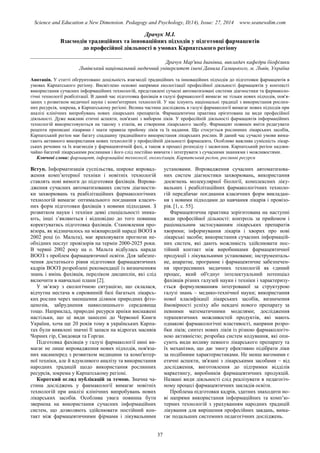 Science and Education a New Dimension. Pedagogy and Psychology, II(14), Issue: 27, 2014 www.seanewdim.com
Драчук М.І.
Взаємодія традиційних та інноваційних підходів у підготовці фармацевтів
до професійної діяльності в умовах Карпатського регіону
__________________________________
Драчук Мар'яна Іванівна, викладач кафедри біофізики
Львівський національний медичний університет імені Данила Галицького, м. Львів, Україна
Анотація. У статті обгрунтовано доцільність взаємодії традиційних та інноваційних підходів до підготовки фармацевтів в
умовах Карпатського регіону. Висвітлено основні напрямки екологізації професійної діяльності фармацевтів у контексті
використання сучасних інформаційних технологій, представлені сучасні автоматизовані системи діагностики та фармаколо-
гічні технології реабілітації. В даний час підготовка фахівців в галузі фармакології вимагає не тільки нових підходів, пов'я-
заних з розвитком медичної науки і комп'ютерних технологій. У нас існують національні традиції з використання рослин-
них ресурсів, зокрема, в Карпатському регіоні. Велика частина досліджень в галузі фармакології вимагає нових підходів при
аналізі клінічних випробувань нових лікарських препаратів. Фармацевтична практика орієнтована на види професійної
діяльності. Дуже важливі етичні аспекти, пов'язані з вибором ліків. У професійній діяльності фармацевтів інформаційних
технологій використовуються на такому з етапів, як створення лікарського засобу. Фармацевт повинен вміти редагувати
рецепти приписані лікарями і знати правила прийому ліків та їх надання. Що стосується рослинних лікарських засобів,
Карпатський регіон має багату спадщину традиційного використання лікарських рослин. В даний час сучасні умови вима-
гають активного використання нових технологій у професійній діяльності фармацевта. Особливо важлива сумісність лікар-
ських речовин та їх взаємодія у фармацевтичній фазі, а також в процесі розподілу і засвоєння. Карпатський регіон надзви-
чайно багатий лікарськими рослинами і його слід постійно вивчати і інтегрувати з сучасними знаннями і можливостями.
Ключові слова: фармацевт, інформаційні технології, екологізація, Карпатський регіон, рослинні ресурси
Вступ. Інформатизація суспільства, широке впровад-
ження комп’ютерної техніки і новітніх технологій
ставлять нові вимоги до підготовки фахівців. Впрова-
дження сучасних автоматизованих систем діагности-
ки захворювань та реабілітаційних фармакологічних
технологій вимагає оптимального поєднання класич-
них форм підготовки фахівців з новими підходами. З
розвитком науки і техніки деякі спеціальності зника-
ють, інші з’являються і відповідно до того повинна
коректуватись підготовка фахівців. Становлення про-
візора, як відзначалось на міжнародній нараді ВООЗ в
2002 році (о. Мальта), має враховувати прогнози не-
обхідних послуг провізорів на термін 2000-2025 роки.
В червні 2002 року на о. Мальта відбулась нарада
ВООЗ з проблем фармацевтичної освіти. Для забезпе-
чення достатнього рівня підготовки фармацевтичних
кадрів ВООЗ розроблені рекомендації із визначенням
знань і вмінь фахівців, переліком дисциплін, які слід
включити в навчальні плани [2].
У зв’язку з екологічною ситуацією, що склалася,
відчутна нестача в сировинній базі багатьох лікарсь-
ких рослин через зменшення ділянок природних фіто-
ценозів, забруднення навколишнього середовища
тощо. Наприклад, природні ресурси арніки виснажені
настільки, що ці види занесені до Червоної Книги
України, хоча ще 20 років тому в українських Карпа-
тах були виявлені значні її запаси на відрогах масивів
Чорних гір, Свидовця та Горган.
Підготовка фахівців у галузі фармакології нині ви-
магає не лише впровадження нових підходів, пов'яза-
них насамперед з розвитком медицини та комп'ютер-
ної техніки, але й вдумливого аналізу та використання
народних традицій щодо використання рослинних
ресурсів, зокрема у Карпатському регіоні.
Короткий огляд публікацій за темою. Значна ча-
стина досліджень у факмакології вимагає новітніх
технологій при аналізі клінічних випробувань нових
лікарських засобів. Особлива увага повинна бути
звернена на використання сучасних інформаційних
систем, що дозволяють здійснювати постійний кон-
такт між фармацевтичними фірмами і лікувальними
установами. Впровадження сучасних автоматизова-
них систем діагностики захворювань, використання
досягнень молекулярної біології, комплексних ліку-
вальних і реабілітаційних фармакологічних техноло-
гій передбачає поєднання класичних форм викладан-
ня з новими підходами до навчання лікарів і провізо-
рів. [1, с. 55].
Фармацевтична практика зорієнтована на наступні
види професійної дільності: контроль за прийомом і
раціональним застосуванням лікарських препаратів
хворими; інформування лікарів і хворих про нові
лікарські засоби; використання сучасних інформацій-
них систем, які дають можливість здійснювати пос-
тійний контакт між виробниками фармацевтичної
продукції і лікувальними установами; інструменталь-
не, апаратне, програмне і фармацевтичне забезпечен-
ня прогресивних медичних технологій як єдиний
процес, який об'єднує інтелектуальний потенціал
фахівців різних галузей науки і техніки і характеризу-
ється формулюванням інтегрованої за структурою
галузі знань – медико-технічної науки; використання
нової класифікації лікарських засобів, визначення
ймовірності успіху або невдачі нового препарату за
певними математичними моделями; дослідження
терапевтичних можливостей продуктів, які мають
однакові фармакологічні властивості, напрями розро-
бки ліків; синтез нових ліків із різною фармакологіч-
ною активністю; розробка систем кодування, які опи-
сують види впливу певного лікарського препарату та
їх механізми, що дає змогу ефективно підібрати ліки
за подібними характеристиками. Не менш вагомими є
етичні аспекти, зв'язані з лікарськими засобами – від
дослідження, виготовлення до підтримки відділів
маркетингу, виробників фармацевтичних продукцій.
Названі види діяльності слід реалізувати в педагогіч-
ному процесі фармацевтичних закладів освіти.
Проблема підготовки кадрів, здатних знаходити но-
ві напрями використання інформаційних та комп’ю-
терних технологій з урахуванням народних традицій
лікування для вирішення професійних завдань, вима-
гає подальших системних педагогічних досліджень.
37
 