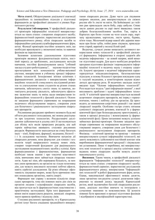 Science and Education a New Dimension. Pedagogy and Psychology, II(14), Issue: 27, 2014 www.seanewdim.com
Мета статті. Обгрунтування доцільності взаємодії
традиційних та інноваційних підходів у підготовці
фармацевтів до професійної діяльності в умовах Кар-
патського регіону
Результати і обговорення. У професійній діяльно-
сті провізорів інформаційні технології використову-
ються на таких етапах: створення лікарського засобу;
фармакологічний скринінг; маркетингові дослідження
фармацевтичного ринку; облік лікарських засобів та
інформаційно-довідковіслужбифармацевтичних фірм,
аптек. Функції провізорів постійно зазнають змін, що
необхідно враховувати у визначенні вмінь та навичок
фахівців на перспективу.
Базовими аспектами удосконалення підготовки
провізорів являюся: фундаменталізація освіти, пост-
іний перехід до проблемних, дослідницьких методів
навчання, постійне функціонування циклу "учбовий
заклад-студент-роботодавець", науково-педагогічне
прогнозування всіх компонентів учбово-виховної
системи, використання в учбовому процесі інформа-
ційних технологій. Інтегративні зв'язки клінічних і
фармацевтичних дисциплін з використанням інфор-
маційних технологій стимулюють послідовний розви-
ток та узагальнення знань студентів на різних етапах
навчання, забезпечують синтез знань та навичок, ак-
тивізують розумову діяльність, забезпечують ефекти-
вне засвоєння знань та вмінь щодо використання ін-
формаційних технологій у фаховій діяльності. Основ-
не завдання фармацевта спрямоване на покращання
медичного обслуговування хворого, створення умов
для безпечного і раціонального застосування лікарсь-
ких препаратів.
Рослинними ресурсами прийнято називати будь-які
об'єкти рослинного походження, які можна реалізува-
ти при існуючих технологіях. Ресурсознавчі дослі-
дження здійснюються в усьому світі й застосовуються
для обліку всіх видів природних ресурсів, але цей
термін найчастіше вживають стосовно рослинних
ресурсів. Фармакологія знаходиться на стику багатьох
наук – хімії, біофізики, фармації, медицини, біології –
і є їх складовою частиною. Вивчаючи механізм дії
лікарських речовин, вона формулює для хіміків і тех-
нологів теорії направленого пошуку нових ліків,
створює теоретичний фундамент для раціонального
застосування медикаментозних засобів у клініці. Крім
фармакодинаміки і фармакокінетики, фармацевтам
необхідні також знання і про токсичні властивості
ліків, вивченням яких займається лікарська токсико-
логія. Адже всі ліки, або переважна більшість, за пев-
них умов проявляють на організм не тільки позитивну
дію, але можуть викликати негативні побічні ефекти,
навіть серйозні ускладнення. Це різко обмежує ефек-
тивність лікування хворих, може бути причиною тяж-
ких пошкоджень організму, навіть смерті.
Фармацевт має справу з великою кількістю лікар-
ських препаратів, тому він повинен знати дію ліків на
організм людини і класифікацію лікарських засобів,
яка ґрунтується на їх фармакологічних властивостях і
практичному застосуванні. Крім того фармацевт по-
винен вміти коректувати рецепти, виписані лікарями,
знати правила прийому і відпуску ліків.
Стосовно рослинних препаратів, то у Карпатському
регіоні існує багата спадщина традиційного викорис-
тання лікарських рослин. Дуже часто для лікування
шкірних висипок, ран використовували сік свіжих
рослин або їх листя чи квіти. На Бойківщині до гній-
них ран прикладали листя бобу, сиру цибулю. Свіже
листя деяких рослин та сирі овочі вважались також
добрим болезаспокійливим засобом. Так, скрізь в
Карпатах при болю голови на чоло клали сиру, нарі-
зану кружальцями, картоплю, листя хрону, буряка,
м'яти тощо. Молочний відвар шавлії або деревію вжи-
вали при болю зубів, гнійні рани лікували, приклада-
ючи старий, варений у молоці білий гриб.
Водночас, сучасні умови вимагають активного ви-
користання нових технологій у професійній діяльно-
сті фармацевта. Інформатика в охороні здоров'я або
медична інформатика – це новий напрям, який вима-
гає підготовки кадрів. Для цього необхідно розробити
програми підготовки фахівців і впроваджувати інфор-
маційні технології в медичну науку і охорону здоро-
в'я. Існуючі програми з медичної інформатики харак-
теризуються міждисциплінарним, багатоаспектним
підходом; в основу більшості програм покладено одну
із галузей медицини, а комп'ютерним наукам відво-
диться другорядна роль. В медичних закладах освіти
введено курс "Основи інформаційних технологій".
Розглядається модель "дані-інформація-знання", з якої
випливають проблеми і задачі інформаційних техно-
логій. У клінічній практиці використовується великий
асортимент лікарських препаратів, які поряд з терапе-
втичною, чинять і побічну дію на організм. Це приз-
водить до виникнення алергічних реакцій і так званої
лікарської хвороби. Особливо гостро стоять питання
сумісності лікарських речовин, взаємодії їх у фарма-
цевтичній фазі (при безпосередньому приготуванні), а
також в процесі розподілу і всмоктування (у фарма-
кокінетичній фазі). Цими питаннями можуть успішно
займатися фахівці-провізори. Основне завдання про-
візора спрямоване на покращення медичного обслу-
говування хворого, створення умов для безпечного і
раціонального застосування лікарських препаратів.
Фахівець – клінічний провізор чи провізор – повинен
використовувати сучасні інформаційні технології, які
дають можливість здійснювати постійний контакт між
виробниками фармацевтичної продукції і лікувальни-
ми установами. Лише ті виробники, які використову-
ють нові технології в процесі аналізу клінічних впро-
ваджень нових лікарських засобів можуть досягти
максимального успіху.
Висновки. Таким чином, в професійній діяльності
фармацевтів "Інформаційні технології" використову-
ються на таких етапах: створення лікарського засобу;
фармакологічний скринінг; маркетингові дослідження
фармацевтичного ринку; використання "Інформацій-
них технологій" в роботі фармацевтичних фірм, аптек.
Однак, максимальної ефективності можна досягти,
лише органічно поєднуючи сучасні досягнення інфо-
рматики та віковий досвід традицій. Карпатський
регіон, який надзвичайно багатий лікарськими росли-
нами, доцільно постійно вивчати та інтегрувати з
сучасними знаннями та можливостями. Ці аспекти
повинні бути враховані в процесі підготовки фахівців
і відображені в кваліфікаційній характеристиці.
38
 
