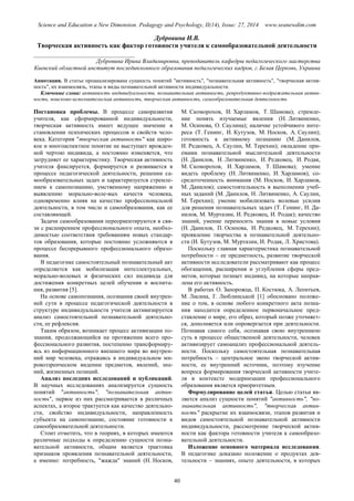 Science and Education a New Dimension. Pedagogy and Psychology, II(14), Issue: 27, 2014 www.seanewdim.com
Дубровина И.В.
Творческая активность как фактор готовности учителя к самообразовательной деятельности
__________________________________
Дубровина Ирина Владимировна, преподаватель кафедры педагогического мастерства
Киевский областной институт последипломного образования педагогических кадров, г.Белая Церковь, Украина
Аннотация. В статье проанализирована сущность понятий "активность", "познавательная активность", "творческая актив-
ность", их взаимосвязь, этапы и виды познавательной активности индивидуальности.
Ключевые слова: активность индивидуальности, познавательная активность, репродуктивно-подражательная актив-
ность, поисково-исполнительская активность, творческая активность, самообразовательная деятельность
Постановка проблемы. В процессе саморазвития
учителя, как сформированной индивидуальности,
творческая активность имеет ведущее значение в
становлении психических процессов и свойств чело-
века. Категория "творческая активность" как широ-
кое и многоаспектное понятие не выступает врожден-
ной чертою индивида, а постоянно изменяется, что
затрудняет ее характеристику. Творческая активность
учителя фиксируется, формируется и развивается в
процессе педагогической деятельности, решении са-
мообразовательных задач и характеризуется стремле-
нием к самопознанию, умственному напряжению и
выявлению морально-воле-вых качеств человека,
одновременно влияя на качество профессиональной
деятельности, в том числе и самообразования, как ее
составляющей.
Задачи самообразования переориентируются в свя-
зи с расширением профессионального опыта, необхо-
димостью соответствия требованиям новых стандар-
тов образования, которые постоянно усложняются в
процессе беспрерывного профессионального образо-
вания.
В педагогике самостоятельный познавательный акт
определяется как мобилизация интеллектуальных,
морально-волевых и физических сил индивида для
достижения конкретных целей обучения и воспита-
ния, развития [5].
На основе самопознания, осознания своей внутрен-
ней сути в процессе педагогической деятельности в
структуре индивидуальности учителя активизируется
анализ самостоятельной познавательной деятельно-
сти, ее рефлексия.
Таким образом, возникает процесс активизации по-
знания, продолжающийся на протяжении всего про-
фессионального развития, постепенно трансформиру-
ясь из информационного внешнего мира во внутрен-
ний мир человека, отражаясь в индивидуальном ми-
ровоззренческом видении предметов, явлений, зна-
ний, жизненных позиций.
Анализ последних исследований и публикаций.
В научных исследованиях анализируется сущность
понятий "активность", "познавательная актив-
ность", первое из них рассматривается в различных
аспектах, а второе трактуется как качество деятельно-
сти, свойство индивидуальности, направленность
субъекта на самопознание, состояние готовности к
самообразовательной деятельности.
Стоит отметить, что в теориях, в которых имеются
различные подходы к определению сущности позна-
вательной активности, общим является трактовка
признаков проявления познавательной деятельности,
а именно: потребность, "жажда" знаний (Н. Носков,
М. Скоморохов, И. Харламов, Т. Шамова); стремле-
ние понять изучаемые явления (Н. Литвиненко,
М. Осипова, О. Саулина); наличие устойчивого инте-
реса (Т. Генинг, И. Кутузов, М. Носков, А. Саулин);
готовность к активному познанию (М. Данилов,
И. Редковец, А. Саулин, М. Терехин); овладение при-
емами познавательной мыслительной деятельности
(Н. Данилов, Н. Литвиненко, И. Редковец, И. Родак,
М. Скоморохов, И. Харламов, Т. Шамова); умение
видеть проблему (Н. Литвиненко, И. Харламов); со-
средоточенность внимания (М. Носков, И. Харламов,
М. Данилов); самостоятельность в выполнении учеб-
ных заданий (М. Данилов, Н. Литвиненко, А. Саулин,
М. Терехин); умение мобилизовать волевые усилия
для решения познавательных задач (Т. Генинг, Н. Да-
нилов, М. Муртазин, И. Редковец, И. Родак); качество
знаний, умение переносить знания в новые условия
(Н. Данилов, П. Осипова, И. Редковец, М. Терехин);
проявление творчества в познавательной деятельно-
сти (И. Бутузов, М. Муртазин, И. Родак, Л. Христова).
Поскольку главная характеристика познавательной
потребности – ее предметность, развитие творческой
активности исследователи рассматривают как процесс
обогащения, расширения и углубления сферы пред-
метов, которые познает индивид, на которые направ-
лена его активность.
В работах О. Запорожца, П. Костюка, А. Леонтьев,
М. Лисина, Г. Люблинськой [1] обосновано положе-
ние о том, в основе любого конкретного акта позна-
ния находится определенное первоначальное пред-
ставление о мире, его образ, который позже уточняет-
ся, дополняется или опровергается при деятельности.
Познавая самого себя, осознавая свою внутреннюю
суть в процессе общественной деятельности, человек
активизирует самоанализ профессиональной деятель-
ности. Поскольку самостоятельная познавательная
потребность – центральное звено творческой актив-
ности, ее внутренний источник, поэтому изучение
вопроса формирования творческой активности учите-
ля в контексте модернизации профессионального
образования является приоритетным.
Формулирование целей статьи. Целью статьи яв-
ляется анализ сущности понятий "активность", "по-
знавательная активность", "творческая актив-
ность" раскрытие их взаимосвязи, этапов развития и
видов самостоятельной познавательной активности
индивидуальности, рассмотрение творческой актив-
ности как фактора готовности учителя к самообразо-
вательной деятельности.
Изложение основного материала исследования.
В педагогике доказано положение о продуктах дея-
тельности – знаниях, опыте деятельности, в которых
40
 