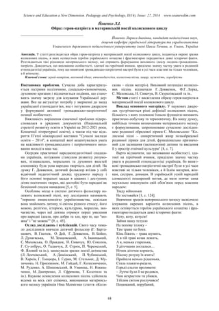 Science and Education a New Dimension. Pedagogy and Psychology, II(14), Issue: 27, 2014 www.seanewdim.com
Йовенко Л.І.
Образ героя-патріота в материнській поезії колискового циклу
__________________________________
Йовенко Лариса Іванівна, кандидат педагогічних наук,
доцент кафедри української літератури та українознавства
Уманського державного педагогічного університету імені Павла Тичини, м. Умань, Україна
Анотація. У статті розглядається образ героя-патріота у материнській поезії колискового циклу, подаються окремі зразки
колискових пісень, в яких оспівується героїзм українського козацтва і фрагментарно передаються деякі історичні факти.
Розглядаються такі різновиди материнського мелосу, які сприяють формуванню виховного ідеалу людина-громадянина-
патріота. Доводиться, що вихованню особистості, здатної на героїчний вчинок, приділено значну частку уваги в родинній
етнопедагогіці українців, тому що виняткові громадянсько-патріотичні настрої були в усі часи властиві не тільки чоловікам,
а й жіноцтву.
Ключові слова: герой-патріот, виховний ідеал, етнопедагогіка, колискова пісня, лицар, мужність, хоробрість
Постановка проблеми. Сучасна доба характеризу-
ється гострими політичною, соціально-економічною,
духовною кризами і відзначається подіями, що стано-
влять значну загрозу для існування Української дер-
жави. Все це актуалізує потребу у зверненні до засад
української етнопедагогіки, яка є потужним джерелом
у формуванні активної громадянсько-патріотичної
позиції особистості.
Важливість вирішення означеної проблеми підкре-
слювалася в урядових документах (Національній
стратегії розвитку освіти в Україні на 2012-2021 роки,
Концепції літературної освіти), а також під час відк-
риття П’ятої міжнародної виставки "Сучасні заклади
освіти – 2014", в концепції якої акцентувалася увага
на важливості громадянського і патріотичного вихо-
вання молоді в наш час.
Осердям практичної народнопедагогічної спадщи-
ни українців, потужним стимулом розвитку розумо-
вих, пізнавальних, моральних та духовних якостей
споконвіку була усна народна творчість для дітей. На
думку Г. Довженок, дитячий фольклор втілив у собі
відвічний педагогічний досвід трудового народу і
його основні моральні засади в цікавих і доступних
дітям поетичних творах, які достойні бути передані як
безцінний спадок нащадкам [5, с. 5].
Особливе місце в системі дитячого фольклору на-
лежить колисковій пісні, яку дослідники називають
"першою енциклопедією українознавства, оскільки
вона знайомить дитину зі світом рідного етносу, його
мовою, релігією, історією, культурою, мораллю, зви-
чаєвістю, через неї дитина отримує перші уявлення
про народні ідеали, про добро та зло, про те, що "мо-
жна" і "не можна"" [9, с. 45].
Огляд досліджень і публікацій. Свого часу чима-
ло дослідників вивчали дитячий фольклор (Г. Барта-
шевич, В. Гнатюк, О. Дей, Г. Довженок, В. Бойко,
Л. Дунаєвська, М. Земцовський, А. Іваницький,
С. Маховська, О. Правдюк, Н. Сивачук, Ю. Соколов,
Г. Су-хобрус, О. Таланчук, Л. Стрюк, П. Черемський,
Ф. Яловий та ін.), записували зразки поезії дитинства
(Л. Ленчевський, А. Димінський, П. Чубинський,
В. Харків, Г. Танцюра, І. Гурин, М. Стельмах, Д. Му-
зиченко, Н. Присяжнюк, М. Гайдай, Г. Колесниченко,
М. Руденко, А. Шишовський, В. Уманець, Н. Неказа-
ченко, М. Дмитренко, Л. Єфремова, Т. Колотило та
ін.). Наукове осмислення колискових пісень здійснила
відома на весь світ співачка, виконавиця материнсь-
кого мелосу українців Ніна Матвієнко (стаття «Коли-
скова – пісня матері»). Виховний потенціал колиско-
вих пісень відзначали Г. Довженок, Ф.Г. Лорка,
С. Маховська, Н. Сивачук, В. Скуратівський та ін..
Метою статті є висвітлення образу героя-патріота в
материнській поезії колискового циклу.
Виклад основного матеріалу. У наукових джере-
лах зустрічаються різні дефініції колискових пісень,
більшість з яких головною їхньою функцією визнають
практично-побутову та терапевтичну. На нашу думку,
найбільш точним визначенням материнського мелосу
є формулювання, запропоноване сучасною дослідни-
цею родинної обрядової лірики С. Маховською: "Ко-
лискові пісні – синкретичний жанр позаобрядової
родинної лірики для дітей, функціонально призначе-
ний для засинання (заспокоєння) дитини та введення
її у простір етнічної культури" [8, с. 7].
Варто відзначити, що вихованню особистості, зда-
тної на героїчний вчинок, приділено значну частку
уваги в родинній етнопедагогіці українців, бо винят-
кові громадянсько-патріотичні настрої були в усі часи
властиві не тільки чоловікам, а й їхнім матерям, жін-
кам, сестрам, донькам. В українській усній народній
словесності поширений мотив, де мати повчає сина
неухильно виконувати свій обов’язок перед власним
народом:
Ззаду війноньки
Не зоставайся [1, с. 124].
Вивчення зразків материнського мелосу засвідчило
існування окремих варіантів колискових пісень, в
яких оспівується героїзм українського козацтва і фра-
гментарно подаються деякі історичні факти:
Коту, коту, котусю!
Займи нашу телусю
На попову толоку –
Там трави по боки.
Кінь біжить – трава шумить,
А в тій траві козак лежить,
А я, ненька старенька,
З діточками зосталася…
Нічим діточок кормить,
Нікому розуму їх вчить!
Прийшла ненька рідненька,
Стала плакати-ридати,
Горькі сльози проливати:
– Лучче було б не родився,
Чим нехристом ти убився,
З білим світом розлучився!
Поцюканий, порубаний,
44
 