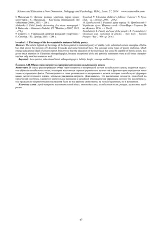 Science and Education a New Dimension. Pedagogy and Psychology, II(14), Issue: 27, 2014 www.seanewdim.com
8. Маховська С. Дитина: родини, хрестини, перші кроки:
монографія / С. Маховська. – Кам’янець-Подільський: ПП
«Медобори-2006», 2013. – 216 с.
Mahovska S. Child: family christening, first steps: monograph /
S. Mahovska. – Kamenetz-Podolsk: PE "Medobory-2006", 2013.
– 216 p.
9. Сивачук Н. Український дитячий фольклор: Підручник /
Н. Сивачук. – К.: Деміур, 2003. – 288 с.
Syvachuk N. Ukrainian children's folklore: Tutorial / N. Syva-
chuk. – K .: Demiur, 2003. – 288 р.
10. Цимбалістий Б. Родина і душа народу / Б. Цимбалістий //
Українська душа. Збірник статей. – Нью-Йорк – Торонто: В-
во «Ключі», 1956. – с. 26-43.
Tsymbalistyi B. Family and soul of the people / B. Tsymbalistyi //
Ukrainian soul. Collection of articles. - New York - Toronto
Prospect "key", 1956 - p. 26-43.
Iovenko L.I. The image of the hero-patriot in maternal lullaby poetry
Abstract. The article lighted up the image of the hero-patriot in maternal poetry of cradle cycle, submitted certain examples of lulla-
bies that shows the heroism of Ukrainian Cossacks and some historical facts. We consider some types of parent melodies, which
emerge educational ideal of citizen-patriot. It is proved that the education of the individual that could be capable of heroic action, was
given much attention in Ukrainian ethnopedagogics, because exceptional civic and patriotic sentiments were at all times character-
ized not only men but women as well.
Keywords: hero-patriot, educational ideal, ethnopedagogics, lullaby, knight, courage and bravery
Йовенко Л.И. Образ героя-патриота в материнской поэзии колыбельного цикла
Аннотация. В статье рассматривается образ героя-патриота в материнской поэзии колыбельного цикла, подаются отдель-
ные образцы колыбельных песен, в которых воспевается героизм украинского казачества и фрагментарно передаются неко-
торые исторические факты. Рассматриваются такие разновидности материнского мелоса, которые способствуют формиро-
ванию воспитательного идеала человека-гражданина-патриота. Доказывается, что воспитанию личности, способной на
героический поступок, уделяется значительное внимание в семейной етнопедагогике украинцев, потому что исключитель-
ные гражданско-патриотические настроения были во все времена свойственны не только мужчинам, но и женщинам.
Ключевые слова: герой-патриот, воспитательный идеал, этнопедагогика, колыбельная песня, рыцарь, мужество, храб-
рость
47
 