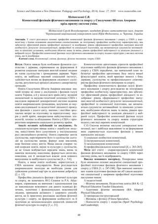 Science and Education a New Dimension. Pedagogy and Psychology, II(14), Issue: 27, 2014 www.seanewdim.com
Мединський С.В.
Компетенції фахівців фізичного виховання та спорту у Сполучених Штатах Америки
крізь призму системи умінь
__________________________________
Мединський Сергій Володимирович, кандидат фізико-математичних наук, доцент
Чернівецький національний університет імені Юрія Федьковича, м. Чернівці, Україна
Анотація. У статті розглянуто основні професійні компетенції фахівців фізичного виховання і спорту у США у взає-
мозв’язку з їхніми основними академічними спеціалізаціями. як інтегровану професійно особистісну характеристику, яка
забезпечує ефективний рівень професійної діяльності та відображає: рівень сформованості професійно значущих якостей
особистості; результат загальноосвітньої, професійної та спеціальної підготовки, що визначаються сукупністю мотивацій-
них та ціннісних установок, необхідним обсягом знань та вмінь, рівнем професійної майстерності та досвідом діяльності у
вибраній галузі. Професійні компетенції фахівця галузі фізичного виховання та спорту подано структурно у вигляді системи
умінь, що їх відображає.
Ключові слова. Компетенції, уміння, фахівець, фізичне виховання, спорт, США
Вступ. Освіта завжди була особливою функцією сус-
пільства і держави, спрямованою на формування й
розвиток соціально значущих якостей кожної людини
як члена суспільства і громадянина держави. Через
освіту, як найбільш масовий соціальний інститут,
здійснюється вплив на формування свідомості суспі-
льства, регулюються процеси свідомого саморозвитку
громадян.
Освіта Сполучених Штатів Америки викликає зна-
чний інтерес не лише у дослідників і фахівців галузі
освіти України, а й у молоді всіх країн світу: великий
економічний та науково-технічний потенціал США є
наслідком вираженої демократичної системи надання
освіти американським громадянам, залучення до нау-
ково-дослідницької та педагогічної діяльності провід-
них фахівців з усього світу, значних і постійно зрос-
таючих витрат на підготовку та перепідготовку кад-
рів у своїй країні, використання найсучасніших тех-
нологій, техніки та обладнання. Освіта у США є пріо-
ритетним напрямком соціального розвитку країни.
Аналіз останніх публікацій та досліджень. Як
соціально-культурне явище освіта є атрибутом людс-
тва, невід’ємним його супутником у поступальному
русі еволюційного розвитку. Освіта спрямовує життя
суспільства, перетворюючи його із суспільства сього-
дні на суспільство завтра; формує нове мислення,
нове бачення сенсу життя. Вища школа створює та-
кий осередок освіти, науки та культури у суспільстві,
де не тільки відбувається передача знань, вмінь та
навичок молодому поколінню, формується світогляд,
поведінка, але й закладається власне доля кожного
випускника та майбутнього суспільства [4, с. 5-6].
Освіта, а вища освіта особливо, користуються у
США шаленою популярністю. Вона розглядається
американською молоддю як необхідна умова для
здійснення успішної кар’єри та досягнення добробуту
[2, с. 13].
Професійна діяльність фахівця з фізичної культури
та спорту, як зазначають Ю.І. Сазанов та Р.А. Айде-
миров, спрямована на вивчення і вдосконалення (аж
до максимально можливого для даного індивіда) фі-
зичних, психічних і функціональних можливостей
людини, принципів активного і здорового способу
життя, на їх практичну реалізацію засобами фізичної
культури і спорту, на формування особистості та її
залучення до загальнолюдських цінностей, цінностей
фізичної культури та спорту [3, с. 21].
Компетентнісно орієнтована стратегія професійної
підготовки майбутніх фахівців фізичного виховання і
спорту у США передбачає, що навчальний план за-
безпечує професійно орієнтовану базу змісту вищої
фізкультурної освіти, який враховує вимоги з боку
держави, суспільства та професіонального співтова-
риства фахівців фізичного виховання та спорту.
Професійну компетентність фахівця галузі фізич-
ного виховання і спорту розглядаємо як інтегровану
професійно особистісну характеристику, яка забезпе-
чує ефективний рівень професійної діяльності та ві-
дображає: рівень сформованості професійно значу-
щих якостей особистості; результат загальноосвітньої,
професійної та спеціальної підготовки, що визнача-
ються сукупністю мотиваційних та ціннісних устано-
вок, необхідним обсягом знань та вмінь, рівнем про-
фесійної майстерності та досвідом діяльності у виб-
раній галузі. Професійні компетенції фахівця галузі
фізичного виховання та спорту можна структурно
подати у вигляді окремих компетенцій.
С.О. Сисоєва визначає наступні універсальні ком-
петенції, що є найбільш важливими та на формування
яких спрямовується підготовка фахівців у вищих
навчальних закладах:
1) соціально особистісні компетенції,
2) інструментальні компетенції,
3) загальнонаукові компетенції,
4) професійнодіяльнісні компетенції [4, с. 263-265].
Мета цієї статті – охарактеризувати компетенції
фахівців фізичного виховання та спорту США через
систему умінь, що їх відображають.
Виклад основного матеріалу. Попередньо нами
було визначено основні академічні спеціалізації про-
фесійної підготовки фахівців фізичного виховання і
спорту у США [1, с. 247-248]. При вивченні навчаль-
них планів підготовки фахівців ми об’єднали академі-
чні спеціалізації у напрямки професійної підготовки
наступним чином:
1) педагогічний
– Фізичне виховання, Педагогічна освіта (BA K–12
Physical Education Teacher Education),
– Адаптивне фізичне виховання (BA Adapted
Physical Education);
2) тренерсько-інструкторський
– Фахівець з фітнесу (Fitness Specialist),
– Психологія спорту і лідерства (Sport Psychology
and Leadership);
48
 