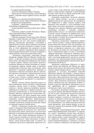 Science and Education a New Dimension. Pedagogy and Psychology, II(14), Issue: 27, 2014 www.seanewdim.com
3) оздоровчо-реабілітаційний
– Атлетичні тренування (Athletic Training),
– Наука про рух (Exercise Science), також прикладні
вправи і спортивні науки (Applied Exercise and Sport
Sciences),
– Продукти та харчування (Foods & Nutrition),
– Введення у рухову терапію (Pre-Physical Therapy);
4) управлінсько-рекреаційний
– Спортивне адміністрування/менеджмент (Sport
Administration/ Management),
– Адміністрування відпочинку (Recreation Admini-
stration),
– Зміцнення здоров'я (Health Promotion), Рекреа-
ційна терапія (Recreational Therapy).
Охарактеризуємо кожну з них:
– Фізичне виховання, Педагогічна освіта (Physical
Education, Teacher Education, або РЕТЕ) спеціалізація
була створена для того, щоб готувати професійних
вчителів, інструкторів, викладачів і дослідників у
сфері фізичної культур. Вчителі фізичного виховання
працюють у школі (від початкової до вищої) та дово-
дять до учнів інформацію про важливість рухової
діяльності та здорового харчування. Вони проводять
заняття використовуючи різні методики із аеробіки, а
також навчають учнів основ різних видів спорту.
– Академічна спеціалізація «Адаптивне фізичне
виховання» (Adapted Physical Education Teacher Edu-
cation) – це фізичне виховання, що було модифіковане
таким чином, щоб воно було прийнятним для людини
із вадами здоров’я. Фахівці адаптованого фізичного
виховання займаються такими питаннями як лікуван-
ня вроджених дефектів, хвороб, травм та хронічних
дегенеративних відхилень через застосування знань,
принципів та процедур терапевтичних тренувань та
адаптованого фізичного виховання. Метою адаптова-
ного фізичного виховання є покращення якості життя
людей за допомогою збільшення чи підтримки
м’язової сили, гнучкості, серцево-судинної витрива-
лості, функціональної незалежності та міжособистіс-
них взаємин.
– Фахівці з фітнесу (Fitness Specialist) можуть за-
ймати різноманітні посади, пов’язані із забезпеченням
здорового способу життя та фітнесу. Здебільшого
спеціаліст з фітнесу займається розробкою програм,
спрямованих на боротьбу із серцево-судинними, ди-
хальними, метаболічними та м’язо-скелетними про-
блемами. Навчальні програми цієї спеціалізації готу-
ють професіоналів, що мають навички щодо оцінки
стану здоров’я людей та факторів ризику, проведення
оцінювання фітнесу (фізичного функціонального
стану організму), розробки тренувальних програм та
мотивації людей щодо відмови від шкідливих звичок
та підтримки здорового способу життя.
– Фахівці з академічної спеціалізації «Психологія
спорту та лідерства» (Sport Psychology and Leadership)
поєднують надбання як психології, так і кінезіології.
Ця спеціалізація вивчає взаємозв’язок психологічних
факторів та спортивних результатів і спортивної фор-
ми, а також яким чином тренувальна діяльність та
заняття спортом впливають на психологічний стан та
спортивний результат. Окрім викладання та форму-
вання у інших психологічних умінь та навичок, що
покращують результати спортсменів, прикладна пси-
хологія спорту може включати також безпосередню
роботу зі спортсменами, тренерами, а також батьками
стосовно таких питань як травми, реабілітація, побу-
дова команди, розвиток кар’єри, тощо.
– Академічна спеціалізація «Атлетичні тренуван-
ня» (англ. athletic training) – це одна із допоміжних
професій немедичної спеціальності. Це сертифікова-
ний професіонал зі сфери охорони здоров’я, який
провадить свою діяльність у галузі спортивної меди-
цини. Назва «Атлетичні тренування» є некоректною.
Насправді поле діяльності фахівців даної академічної
спеціалізації пов’язане з наданням оздоровчо-
реабілітаційних послуг, а не тренування спортсменів,
чи фітнес заняття. Історично ця професія була засно-
вана для надання медичних послуг спортсменам. У
інших країнах і в Україні більш коректною була назва
«фізіотерапія, спортивна терапія».
– Академічна спеціалізація «тренувальні вправи»
(англ. exercise science) є одним із найпопулярніших у
вищих навчальних закладах США. Це зумовлено тим,
що його навчальні плани являють собою симбіоз ме-
дичних та спортивних дисциплін, що, у свою чергу,
дає можливість для здобуття не лише професії спеціа-
ліста із тренувальних вправ, а й одну із допоміжних
професій немедичної спеціалізації, наприклад фізку-
льтурної терапії. Завданням цієї академічної спеціалі-
зації є підготовка професіоналів, які будуть здатними
передавати зміст фізкультурних освітніх програм, які
пропагують самоспрямований, відповідальний, фізич-
но-активний спосіб життя.
– Академічна спеціалізація «Продукти та харчу-
вання» (Foods and Nutrition), або «Наука про харчу-
вання» (Food science), або «Дієтологія» (Dietics) акре-
дитовані Акредитаційною Радою з питань освіти про
харчування та дієтології (Accreditation Councilfor
Educationin Nutrition and Dietetics ) Академії Харчу-
вання і Дієтології (Academy of Nutrition and Dietetics).
представляє собою комплексну підготовку з основних
принципів вживання їжі та харчових потребах кожної
людини. Дана академічна спеціалізація зосереджена
навколо вивчення наук про харчування; медичне лі-
кування за рахунок харчування; харчування суспільс-
тва; виробництво їжі та управління послугами,
пов’язаними із їжею; хімію; фізіологію.
– Розглядаючи академічну спеціалізацію «Введен-
ня у рухову терапію» (Pre-Physical Therapy), констату-
ємо що це одна з академічних дисциплін на багатьох
факультетах кінезіології, яка забезпечує студентів
базовими знаннями, уміннями та навичками, що до-
зволяють їм обирати з-поміж багатьох магістерських
програм у сфері охорони здоров’я. Важливо зрозумі-
ти, що фізіотерапія є так званою випускною магістер-
ською програмою і тому першим кроком, як уже за-
значалося, повинно бути навчання за ОКР «Бакалавр»
перед-фізіотерапія.
– Спортивне адміністрування/менеджмент (Sport
Administration/Management), менеджмент та управлін-
ня у спорті є прикладною галуззю знань, яка ґрунту-
ється на поєднанні особливостей спорту загалом та
його окремих видів із теорією менеджменту і принци-
пів управління. Основним завданням спортивного
адміністрування/менеджменту є розвиток у студентів
умінь та навичок, необхідних для організації, управ-
49
 