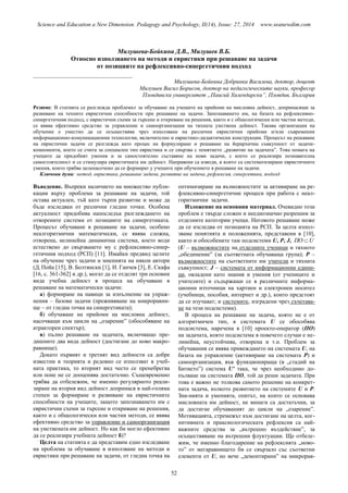 Science and Education a New Dimension. Pedagogy and Psychology, II(14), Issue: 27, 2014 www.seanewdim.com
Милушева-Бойкина Д.В., Милушев В.Б.
Относно използването на методи и евристики при решаване на задачи
от позициите на рефлексивно-синергетичния подход
__________________________________
Милушева-Бойкина Добринка Василева, доктор, доцент
Милушев Васил Борисов, доктор на педагогическите науки, професор
Пловдивски университет „Паисий Хилендарски”, Пловдив, България
Резюме: В статията се разглежда проблемът за обучаване на учещите на прийоми на мисловна дейност, допринасящи за
развиване на техните евристични способности при решаване на задачи. Запознаването им, на базата на рефлексивно-
синергетичния подход, с евристични схеми за търсене и откриване на решения, както и с общологически или частни методи,
се явява ефективно средство за управление и самоорганизация на тяхната умствена дейност. Такава организация на
обучение е уместно да се осъществява чрез използване на различни евристични прийоми и/или съвременни
информационно-комуникационни технологии, включително и евристико-дидактически конструкции. Процесът на решаване
на евристични задачи се разглежда като процес на формулиране и решаване на йерархична съвкупност от задачи-
компоненти, което се счита за специален тип евристика и се свързва с понятието „развитие на задачата”. Това помага на
учещите да придобият умения и за самостоятелно съставяне на нови задачи, с което се реализира познавателна
самостоятелност и се стимулира евристичната им дейност. Направени са изводи, в които са систематизирани евристичните
умения, които трябва целенасочено да се формират у учещите при обучението в решаване на задачи.
Ключови думи: метод, евристика, решаване задачи, развитие на задача, рефлексия, синергетика, подход
Въведение. Въпреки наличието на множество публи-
кации върху проблема за решаване на задачи, той
остава актуален, тъй като търпи развитие и може да
бъде изследван от различни гледни точки. Особена
актуалност придобива напоследък разглеждането на
отворените системи от позициите на синергетиката.
Процесът обучаване в решаване на задачи, особено
неалгоритмични математически, се явява сложна,
отворена, нелинейна динамична система, което води
естествено до свързването му с рефлексивно-синер-
гетичния подход (РСП) [11]. Имайки предвид целите
на обучение чрез задачи и мненията на някои автори
(Д.Пойа [15], В. Болтянски [1], И. Ганчев [3], Е. Скафа
[16, с. 361-362] и др.), могат да се отделят три основни
вида учебна дейност в процеса на обучаване в
решаване на математически задачи:
а) формиране на навици за изпълнение на упраж-
нения – базови задачи (преживяване на микроравни-
ще – от гледна точка на синергетиката);
б) обучаване на прийоми на мисловна дейност,
насочващи към цикли на „озарение” (обособяване на
атракторен спектър);
в) пълно решаване на задачата, включващо пре-
дишните два вида дейност (достигане до ново макро-
равнище).
Докато първият и третият вид дейности са добре
известни в теорията и редовно се използват в учеб-
ната практика, то вторият вид често се пренебрегва
или поне не се дооценява достатъчно. Същевременно
трябва да отбележим, че именно регулярното реали-
зиране на втория вид дейност допринася в най-голяма
степен за формиране и развиване на евристичните
способности на учещите, защото запознаването им с
евристични схеми за търсене и откриване на решения,
както и с общологически или частни методи, се явява
ефективно средство за управление и самоорганизация
на умствената им дейност. Но как би могло ефективно
да се реализира учебната дейност б)?
Целта на статията е да представим едно изследване
на проблема за обучаване в използване на методи и
евристики при решаване на задачи, от гледна точка на
оптимизиране на възможностите за активиране на ре-
флексивно-синергетични процеси при работа с неал-
горитмични задачи.
Изложение на основния материал. Очевидно този
проблем е твърде сложен и нееднозначно разрешим за
отделните категории учещи. Неговото решаване може
да се изследва от позицията на РСП. За целта изпол-
зваме понятията и положенията, представени в [10],
както и обособените там подсистеми U, Р, J, UПО 
(U – възможностите на отделните ученици и тяхното
„обединение” (за съответната обучаваща група); Р –
възможностите на съответните им учители и тяхната
съвкупност; J – системата от информационни едини-
ци, овладени като знания и умения (от учениците и
учителите) и съдържащи се в различните информа-
ционни източници на хартиен и електронен носител
(учебници, пособия, интернет и др.), които предстоят
да се изучават; и системите, изградени чрез съчетава-
не на тези подсистеми).
В процеса на решаване на задача, която не е от
алгоритмичен тип, в системата U се обособява
подсистема, наречена в [10] проекто-оператор (ПО)
на задачата, която подсистема в повечето случаи е не-
линейна, неустойчива, отворена и т.н. Проблем за
обучавания се явява привеждането на системата U, на
базата на управление (активиране на системата Р) и
самоорганизация, във функционираща (в „стадий на
Битието”) система U′ така, че чрез необходимо до-
пълване на системата ПО, той да реши задачата. При
това е важно не толкова самото решение на конкрет-
ната задача, колкото развитието на системите U и Р.
Зна-нията и уменията, опитът, на които се основава
мисловната им дейност, не винаги са достатъчни, за
да достигне обучаваният до цикли на „озарение”.
Мотивацията, стремежът към достигане на целта, ког-
нитивната и праксиологическата рефлексия са най-
важните средства за „вътрешно въздействие”, за
осъществяване на вътрешни флуктуации. Ще отбеле-
жим, че именно благодарение на рефлексията „ново-
то” от мегаравнището би се свързало със съответни
елементи от U, но вече „демонтирани” на микрорав-
52
 