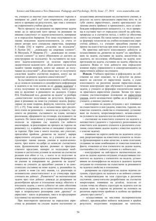 Science and Education a New Dimension. Pedagogy and Psychology, II(14), Issue: 27, 2014 www.seanewdim.com
чи, учещите се насочат към самостоятелно търсене и
намиране на „свой път” към откритието, към реше-
нието и проверка на резултатите, при това с помощта
на съвременните учебни средства.
Често процесът на решаване на евристични задачи
може да се представи като процес на решаване на
някаква съвкупност от задачи-компоненти, намиращи
се в определена йерархия. Ето защо получаването на
такива междинни задачи-компоненти, се счита от
някои автори като специална евристика, например
Е. Скафа [16] я нарича „отделяне на подзадачи”,
З. Лалчев [6] – „въвеждане на свързващ елемент”,
В. Милушев, Р. Маврова [7] – „въвеждане на спома-
гателен елемент” (с което обикновено се достига до
конструиране на подзадачи). За съставянето на нуж-
ните задачи-компоненти са полезни евристични
дидактически задания като: „Към данните на задачата
задайте такива въпроси, които ще доведат до полу-
чаване на следствия!”; „Към някоя част от получените
следствия задайте съответни въпроси, които ще ви
помогнат да решите задачата самостоятелно!”.
За съставянето на задачи-компоненти е необходимо
да се осмисли основната и специфичната информация
в задачата и на тази основа да се „развие задачата” с
оглед получаване на междинни задачи, чиито реше-
ния се включват в решението на дадената. Според
И.Б. Ольбинский под „развитие на задача” се разбира
„самостоятелно получаване на резултати, формули-
ране и решаване на нови (за ученика) задачи, форму-
лиране на нови теореми, формули, хипотези, методи”
[13, с.15]. Това може да се осъществява през различ-
ните етапи на решението – анализа на условието, тър-
сенето на решение, съставянето на плана, неговата
реализация, оформянето на отговора, изследването на
задачата. По такъв начин у учещия се формират общи
подходи за справяне със задачата (за нейното
анализиране, за реализиране на процеса на търсене на
решение), т.е. в крайна сметка се овладяват стратегии
за търсене. При това е много полезно, ако учителят,
прилагайки прийома „развитие на задача”, варира
евристичните ситуации така, че у учещите да се ак-
туализират такива знания, умения и задачи-компо-
ненти, чрез които по-добре се осмислят съответните
идеи, функционални връзки, развиват се простран-
ствените представи, намират се подходящи необ-
ходими и достатъчни условия за наличие на съответна
релация или обект и т.н., с което те се подготвят за
извършване на определени изследвания. Формирането
на умения за извършване на „развитие на задача”
помага на учещите да придобият умения и за само-
стоятелно съставяне на нови задачи, а, решавайки ги,
да усвоят и нови (за тях) знания, т.е. реализира се
познавателна самостоятелност и се стимулира еври-
стичната им дейност. „Развитието” на математически
задачи чрез тази дейност довежда до разкриване на
разнообразни връзки и отношения между обектите в
изходната задача, с което субектът не само обогатява
учебното съдържание, но и самостоятелно системати-
зира и непрекъснато разширява своя „арсенал” от
евристики – както за решаване, така и за продуциране
(съставяне) на математически задачи.
При многократно прилагане на определена еври-
стика за решаване на сходни задачи постепенно се
осъществява автоматизация на съответното умение, в
резултат на което прилаганата евристика като че ли
губи своята евристичност, своята оригиналност (но
запазва своята трайност и преносимост, като се осво-
бождава информационен капацитет), т.е. тя се превръ-
ща в съставна част от определен способ на действие,
превръща се в съответен метод, с който се обогатява
опитът на учещия. По такъв начин по същество у него
се формира технология на учебно-познавателна еври-
стична дейност, т.е. учещият придобива умения за
пренос на идеи и методи при нови задачи и ситуации.
На практика най-често използваните дейности за
осъществяване на „развитие на задача” са: преобразу-
ване на задача; съставяне на задача, аналогична на
дадената, но по-сложна; обобщаване на задача; кон-
кретизация на задача; съставяне на задача, обратна на
дадената. Всяка от тези дейности има определено
влияние върху управлението и самоорганизацията на
евристичната дейност на учещите.
Изводи. Учебната практика и рефлексията на соб-
ствения ни опит показват, че в резултат на реша-
ването на системи от евристични задачи, а също
използването на различни видове евристико-дидак-
тически конструкции при обучението в решаване на
задачи, у учещите се формират изключително важни
за практиката евристични умения. Затова тук пред-
ставяме систематизирано изложение на евристични
умения, които целенасочено трябва да се формират у
учещите, а именно умения за:
– анализиране на дадена ситуация с цел: изявяване
на същественото в нея (дадени, известни, търсени, не-
известни елементи, свойства и отношения); установя-
ване на пълнота, непротиворечивост, незави-симост
на условието на задачата или на нейните елементи;
– съотнасяне на известните елементи на задачата с
неизвестните (дадените с търсените); разпознаване на
известните или дадените елементи в различните съче-
тания; съпоставяне дадена задача с известни задачи (и
с класове задачи);
– изявяване на скрити свойства на задачната ситуа-
ция; реорганизиране на известните елементи за тяхно-
то функциониране в ново качество, в нови съчетания;
създаване на нови комбинации от известни понятия и
факти, отнасящи се към елементите на дадена задача,
съотнасяйки ги с нейното условие и с нейната цел;
– конструиране на най-прости математически мо-
дели на дадена задачна ситуация; отъждествяване еле-
ментите на задачата с елементите на модела; устано-
вяване на изоморфизъм на модела и дадената задачна
ситуация по отношение на съществени за решаването
на задачата свойства и отношения;
– разкриване на структурата на дадена задачна си-
туация, структурата на задачата и на нейните елемен-
ти; възпроизвеждане на тази структура в различни
състояния; самостоятелно разработване на съответна
микротеория; изявяване на детайли, полез-ни от
гледна точка на общата структура на задачата или на
водещи идеи за търсене на решение на основата на
различни евристични прийоми и особено на прийома
„анализ чрез синтез”;
– осъществяване на мисловна експериментална
дейност, предвиждайки нейните междинни и крайни
резултати; индуктивно изграждане на хипотези,
54
 