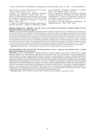 Science and Education a New Dimension. Pedagogy and Psychology, II(14), Issue: 27, 2014 www.seanewdim.com
Poya, D. Kak da se reshava zadacha [How to Solve a Problem].
– Sofiya: „Narodna prosveta”. –1972. – 132 s.
16. Скафа, Е.И. Эвристическое обучение математике:
теория, методика, технология. – Донецк. – 2004. – 439 с.
Skafa, Е.I. Evristicheskoe obuchenie matematike: teoria, metodi-
ka, metodicheskya tehnologya [Heuristic Education in Mathe-
matics: Ttheory, Methodology, Technology]. – Doneck: Izd.
DonNU. – 2004. – 439 s.
17. Скафа, Е. И. Перспективные технологии эвристического
обучения математике. // Didactics of Mathematics: Problems
and Investigations. (International Collection of Scientific
Works).– n.24 – Donetsk – 2005. – С.137-140
Skafa, Е.I. Perspektivnye tehnologii evristicheskogo obucheniya
matematike [Perspective Technologies for Heuristic Education
in Mathematics]. // Didactics of Mathematics: Problems and
Investigations. (International Collection of Scientific Works).–
n.24 – Donetsk – 2005. – P.137-140.
18. Grozdev, S. For High Achievements in Mathematics. The
Bulgarian Experience. – Sofia. – 2007. – 295 р.
Millousheva-Boykina D.V., Milloushev V.B., DSc. About Using Methods and Heuristics in Solving Problems from the
Perspective of Reflexive-synergetic Approach
Abstract: The article examines the problem of educating students of methods of mental activity, contributing to the development of
their heuristic abilities in solving problems. Familiarizing them, on the based of reflexive-synergetic approach with heuristic schemes
for searching and discovering solutions, as well as with generally-logical or private methods, appears to be effective means for man-
agement and self-organization of their mental activity. Such a learning organization is proper to be accomplished using various heu-
ristic methods and/or advanced infor communication technologies, including heuristics didactic structures. The process of solving
heuristic problems is treated as a process of formulating and solving of hierarchical set of problems-components, which is considered
as a special type of heuristics and is associated with the concept of "development of the problem". This helps the students to acquire
skills of self-creating new problems, which implements the cognitive autonomy and stimulates their heuristic activity. Conclusions
are made, which summarized the heuristic skills that must be deliberately taught in students in training them in solving problems.
Keywords: method, heuristics, solving problems, development of a problem, reflexion, synergetics, approach
Милушева-Бойкина Д.В., Милушев В.Б. Об использовании методов и эвристик при решении задач с позиции
рефлексивно-синергетического подхода
Аннотация: В статьи рассматривается проблема обучения учащихся приемам мыслительной деятельности, которые
помагают развитию их эвристических способностей при реиении задач. Их ознакомление, на основе рефлексивно-
синергетического подхода, с эвристическими схемами для поиска и открытия решения, а также и с общелогическими или
частными методами, является эффективным средством управления и самоорганизации их умственной деятельности. Такую
организацию обучения удачно осуществлять через использование различных эвристических приемов и/или современных
информационно-комуникационных технологий, в том числе и эвристико-дидактических конструкций. Процесс решения
эвристических задач рассматривается как процесс составления и решения йерархической системы задач-компонентов, что
считается специальным типом эвристики и связывается с понятием „развитие задач”. Это помагает учащимся приобрести
умения и для самостоятельного состовления новых задач, при чем реализуется познавательная самостоятельность и
стимулируется их эвристическая деятельность. Сделаны выводы, где систематизираваны эвристические умения, которые
должны целенаправлено формироваться у учащихся при обучении решению задач.
Ключевые слова: метод, эвристика, решение задач, развитие задачи, рефлексия, синергетика, подход
56
 