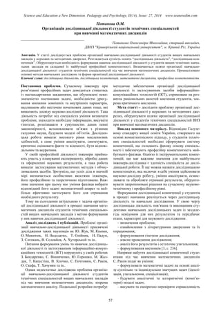 Science and Education a New Dimension. Pedagogy and Psychology, II(14), Issue: 27, 2014 www.seanewdim.com
Потапова О.М.
Організація дослідницької діяльності студентів технічних спеціальностей
при вивченні математичних дисциплін
__________________________________
Потапова Олександра Миколаївна, старший викладач,
ДВНЗ "Криворізький національний університет", м. Кривий Ріг, Україна
Анотація. У статті досліджується проблема організації навчально-дослідницької діяльності студентів вищих навчальних
закладів у наукових та методичних джерелах. Розглядається сутність понять “дослідницька діяльність”, “дослідницька ком-
петенція”. Обґрунтовується необхідність формування навичок дослідницької діяльності у студентів вищих технічних навча-
льних закладів як складової їх майбутньої професійної компетентності. Визначаються шляхи організації навчально-
дослідницької діяльності студентів технічних спеціальностей під час вивчення математичних дисциплін. Проаналізовано
основні методи навчальних досліджень та форми організації дослідницької діяльності.
Ключові слова: дослідницька діяльність, дослідницька компетенція, математичні дисципліни, професійна компетентність
Постановка проблеми. Сучасному інженеру при
розв’язанні професійних задач доводиться стикатись
із нестандартними завданнями, що обумовлені неви-
значеністю постановки задачі, необхідністю ураху-
вання множини зовнішніх та внутрішніх параметрів,
надлишком або нестачею початкових даних тощо, які
вимагають досвіду науково-дослідної діяльності. Така
діяльність потребує від спеціаліста уміння визначати
проблеми, знаходити необхідну інформацію, висувати
гіпотези, розпізнавати в сукупностях даних певні
закономірності, встановлювати зв’язки з різними
галузями науки, будувати моделі об’єктів. Дослідни-
цька робота вимагає високого рівня мисленнєвих
здібностей, а саме уміння аналізувати, синтезувати,
критично оцінювати факти та відомості, бути відпові-
дальним та акуратним.
У своїй професійній діяльності інженери прийма-
ють участь у плануванні експерименту, обробці даних
та оформленні наукових результатів, а така робота
вимагає застосування математичних методів і обчис-
лювальних засобів. Зрозуміло, що успіх діла в значній
мірі визначається особистими якостями інженера,
його професійною та теоретичною підготовкою. Важ-
ливе значення при цьому має уміння фахівця вибрати
відповідний його задачі математичний апарат та най-
більш ефективно застосувати його для отримання
необхідного результату.
Тому на сьогодення актуальною є задача організа-
ції дослідницької діяльності в процесі навчання мате-
матичних дисциплін студентів технічних спеціально-
стей вищих навчальних закладів з метою формування
у них навичок дослідницької діяльності.
Аналіз досліджень і публікацій. Проблемі органі-
зації навчально-дослідницької діяльності присвячені
дослідження таких науковців як Ю. Жук, М. Князян,
О. Микитюк, Н. Недодатко, Т. Олійник, Н. Падун,
З. Слєпкань, В. Соловйов, А. Хуторськой та ін..
Питання формування умінь та навичок дослідниць-
кої діяльності із застосуванням інформаційно-комуні-
каційних технологій (ІКТ) порушують у своїх роботах
З. Бондаренко, Є. Вінниченко, Ю. Горошко, М. Жал-
дак, Т. Капустіна, В. Клочко, С. Почтовюк, С. Раков,
О. Скафа, Т. Хачумян та ін..
Однак недостатньо досліджена проблема організа-
ції навчально-дослідницької діяльності студентів
технічних спеціальностей вищих навчальних закладів
під час вивчення математичних дисциплін, зокрема
математичного аналізу. Подальшої розробки потребує
методичне забезпечення організації дослідницької
діяльності із застосуванням засобів інформаційно-
комунікаційних технологій (ІКТ), спрямоване на роз-
виток раціональних якостей мислення студентів, зок-
рема критичного мислення.
Мета статті – дослідити проблему організації дос-
лідницької діяльності у наукових та методичних дже-
релах, обґрунтувати шляхи організації дослідницької
діяльності у студентів технічних спеціальностей ВНЗ
при вивченні математичних дисциплін.
Виклад основного матеріалу. Відповідно Галузе-
вому стандарту вищої освіти України, створеного на
основі компетентнісного підходу, у студентів техніч-
них спеціальностей необхідно сформувати систему
компетенцій, що складають фахову основу спеціаль-
ності і забезпечують професійну компетентність май-
бутнього фахівця. Однією із інструментальних компе-
тенцій, що має важливе значення для майбутнього
інженера-дослідника є здатність спеціаліста до дослі-
дницької роботи. Її ще можна назвати дослідницькою
компетенцією, яка включає в себе уміння здійснювати
науково-дослідну роботу, уміння аналізувати, осмис-
лювати та обробляти отримані результати, обґрунто-
вувати запропоновані рішення на сучасному науково-
технічному і професійному рівні.
Формування дослідницької компетенції у студентів
в процесі навчання реалізується через дослідницьку
діяльність та навчальні дослідження. У свою чергу
дослідницька діяльність пов’язана із виконанням сту-
дентами навчальних дослідницьких задач із заздале-
гідь невідомим для них результатом та передбачає
етапи, характерні для наукового дослідження:
– визначення проблеми;
– ознайомлення з літературними джерелами та їх
опрацювання;
– формулювання гіпотези дослідження;
– власне проведення дослідження;
– аналіз його результатів і остаточне узагальнення;
– формулювання висновків [3, c. 236].
Напрями набуття дослідницької компетенції студе-
нтами під час вивчення математичних дисциплін
С. Раков подає як уміння:
– формулювати математичні задачі на основі аналі-
зу суспільно та індивідуально значущих задач (ідеалі-
зація, узагальнення, спеціалізація);
– будувати аналітичні та алгоритмічні (комп’ю-
терні) моделі задач;
– висувати та емпірично перевіряти справедливість
57
 