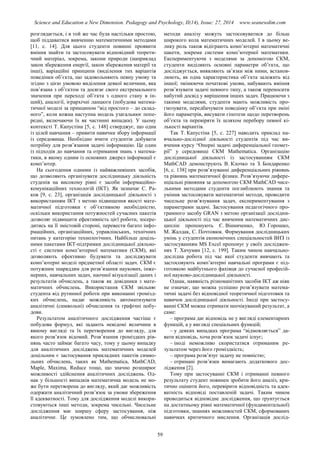 Science and Education a New Dimension. Pedagogy and Psychology, II(14), Issue: 27, 2014 www.seanewdim.com
розглядається, і в той же час була настільки простою,
щоб піддаватися вивченню математичними методами
[11, с. 14]. Для цього студенти повинні проявити
вміння знайти та застосовувати відповідний теорети-
чний матеріал, зокрема, закони природи (наприклад
закон збереження енергії, закон збереження матерії та
інші), варіаційні принципи (виділення тих варіантів
поведінки об’єкта, що задовольняють певну умову та
згідно з цією умовою виділення деякої величини, яка
пов’язана з об’єктом та досягає свого екстремального
значення при переході об’єкта з одного стану в ін-
ший), аналогії, ієрархічні ланцюги (побудова матема-
тичної моделі за принципом “від простого – до склад-
ного”, коли кожна наступна модель узагальнює попе-
редні, включаючи їх як частинні випадки). У цьому
контексті Т. Капустіна [5, с. 148] стверджує, що одна
із цілей навчання – привити навички збору інформації
із середовища. Необхідно вчити студентів добувати
потрібну для розв’язання задачі інформацію. Це один
із підходів до навчання та отримання знань з матема-
тики, в якому одним із основних джерел інформації є
комп’ютер.
На сьогодення одними із найважливіших засобів,
що дозволяють організувати дослідницьку діяльність
студенів на високому рівні є засоби інформаційно-
комунікаційних технологій (ІКТ). Як зазначає С. Ра-
ков [9, с. 23], організація дослідницької діяльності з
використанням ІКТ з метою підвищення якості мате-
матичної підготовки є об’єктивною необхідністю,
оскільки використання потужностей сучасних пакетів
дозволяє підвищити ефективність цієї роботи, зосере-
дитись на її змістовій стороні, перевести багато інфо-
рмаційних, організаційних, управлінських, технічних
питань у категорію технологічних. Найбільш доціль-
ними пакетами ІКТ-підтримки дослідницької діяльно-
сті є системи комп’ютерної математики (СКМ), які
дозволяють ефективно будувати та досліджувати
комп’ютерні моделі предметної області задач. СКМ є
потужним знаряддям для розв’язання наукових, інже-
нерних, навчальних задач, наочної візуалізації даних і
результатів обчислень, а також як довідники з мате-
матичних обчислень. Використання СКМ звільняє
студента від рутинної роботи при виконанні громізд-
ких обчислень, надає можливість автоматизувати
аналітичні (символьні) обчислення та графічні побу-
дови.
Результатом аналітичного дослідження частіше є
побудова формул, які задають невідомі величини в
явному вигляді та їх перетворення до вигляду, для
якого розв’язок відомий. Розв’язання громіздких рів-
нянь часто займає багато часу, тому у цьому випадку
для аналітичних досліджень математичних моделей
доцільним є застосування прикладних пакетів симво-
льних обчислень, таких як Mathematica, MathCAD,
Maple, Maxіma, Reduce тощо, що значно розширює
можливості здійснення аналітичних досліджень. Од-
нак у більшості випадків математична модель не мо-
же бути перетворена до вигляду, який дає можливість
одержати аналітичний розв’язок за умови збереження
її адекватності. Тому для дослідження моделі викори-
стовуються інші методи, зокрема чисельні. Чисельне
дослідження має ширшу сферу застосування, ніж
аналітичне. Це зумовлено тим, що обчислювальні
методи аналізу можуть застосовуватися до більш
широкого кола математичних моделей. І в цьому ве-
лику роль також відіграють комп’ютерні математичні
пакети, зокрема системи комп’ютерної математики.
Експериментуючи з моделями за допомогою СКМ,
студенти виділяють основні параметри об’єкта, що
досліджується, виявляють зв’язки між ними, встанов-
люють, як одна характеристика об’єкта залежить від
іншої; змінюючи початкові умови, набувають вміння
розв’язувати задачі певного типу, а також переносити
набутий досвід у вирішення інших задач. Працюючи з
такими моделями, студенти мають можливість про-
гнозувати, передбачувати поведінку об’єкта при зміні
його параметрів, висувати гіпотези щодо перетворень
об’єкта та перевіряти їх шляхом перебору певної кі-
лькості варіантів.
Так Т. Капустіна [5, с. 227] наводить приклад на-
вчально-дослідної діяльності студентів під час ви-
вчення курсу “Опорні задачі диференціальної геомет-
рії” у середовищі СКМ Mathematica. Організацію
дослідницької діяльності із застосуванням СКМ
MathCAD демонструють В. Клочко та З. Бондаренко
[6, с. 138] при розв’язуванні диференціальних рівнянь
та рівнянь математичної фізики. Розв’язуючи дифере-
нціальні рівняння за допомогою СКМ MathCAD чисе-
льними методами студенти поглиблюють знання та
уміння застосовувати математичні методи, проводити
чисельне розв’язування задач, експериментування з
параметрами задачі. Застосування педагогічного про-
грамного засобу GRAN з метою організації дослідни-
цької діяльності під час вивчення математичних дис-
циплін пропонують Є. Вінниченко, Ю. Горошко,
М. Жалдак, С. Почтовюк. Формування дослідницьких
умінь у студентів економічних спеціальностей ВНЗ із
застосуванням MS Excel пропонує у своїх досліджен-
нях Т. Хачумян [12, с. 199]. Таким чином навчально-
дослідна робота під час якої студенти вивчають та
застосовують комп’ютерні навчальні програми є під-
готовкою майбутнього фахівця до сучасної професій-
ної науково-дослідницької діяльності.
Однак, наявність різноманітних засобів ІКТ аж ніяк
не означає, що можна успішно розв’язувати матема-
тичні задачі без відповідної теоретичної підготовки та
навичок дослідницької діяльності. Іноді при застосу-
ванні СКМ можна отримати неочікуваний результат, а
саме:
– програма дає відповідь не у вигляді елементарних
функцій, а у вигляді спеціальних функцій;
– у деяких випадках програма “відмовляється” да-
вати відповідь, хоча розв’язок задачі існує;
– іноді неможливо скористатися отриманим ре-
зультатом через його громіздкість;
– програма розв’язує задачу не повністю;
– отримані розв’язки вимагають додаткового дос-
лідження [2].
Тому при застосуванні СКМ і отриманні певного
результату студент повинен зробити його аналіз, кри-
тично оцінити його, перевірити відповідність та адек-
ватність відповіді поставленій задачі. Таким чином
проводиться відповідне дослідження, що ґрунтується
на достатньому рівні математичної (фундаментальної)
підготовки, знаннях можливостей СКМ, сформованих
навичках критичного мислення. Організація дослід-
59
 