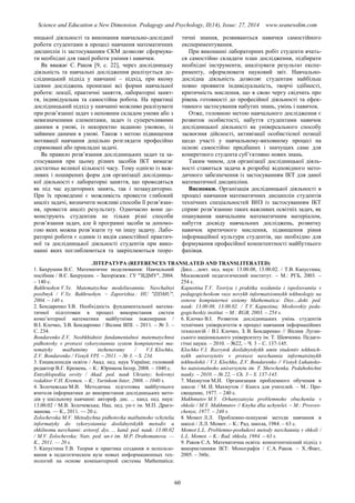 Science and Education a New Dimension. Pedagogy and Psychology, II(14), Issue: 27, 2014 www.seanewdim.com
ницької діяльності та виконання навчально-дослідної
роботи студентами в процесі навчання математичних
дисциплін із застосуванням СКМ дозволяє сформува-
ти необхідні для такої роботи уміння і навички.
Як вважає С. Раков [9, c. 22], через дослідницьку
діяльність та навчальні дослідження реалізується до-
слідницький підхід у навчанні – підхід, при якому
ідеями досліджень пронизані всі форми навчальної
роботи: лекції, практичні заняття, лабораторні занят-
тя, індивідуальна та самостійна робота. На практиці
дослідницький підхід у навчанні можливо реалізувати
при розв’язанні задач з неповним складом умови або з
невизначеними елементами, задач із суперечливими
даними в умові, із некоректно заданою умовою, із
зайвими даними в умові. Також з метою підвищення
мотивації навчання доцільно розглядати професійно
спрямовані або прикладні задачі.
Як правило розв’язання дослідницьких задач та за-
стосування при цьому різних засобів ІКТ вимагає
достатньо великої кількості часу. Тому однією із важ-
ливих і поширених форм для організації дослідниць-
кої діяльності є лабораторні заняття, що проводяться
як під час аудиторних занять, так і позааудиторно.
При їх проведенні є можливість провести глибокий
аналіз задачі, визначити можливі способи її розв’язан-
ня, провести аналіз результату. Одночасно вони де-
монструють студентам не тільки різні способи
розв’язання задач, але й програмні засоби за допомо-
гою яких можна розв’язати ту чи іншу задачу. Лабо-
раторні роботи є одним із видів самостійної практич-
ної та дослідницької діяльності студентів при вико-
нанні яких поглиблюються та закріплюються теоре-
тичні знання, розвиваються навички самостійного
експериментування.
При виконанні лабораторних робіт студенти вчать-
ся самостійно складати план дослідження, підбирати
необхідні інструменти, аналізувати результат експе-
рименту, оформлювати науковий звіт. Навчально-
дослідна діяльність дозволяє студентам найбільш
повно проявити індивідуальність, творчі здібності,
критичність мислення, що в свою чергу свідчить про
рівень готовності до професійної діяльності та ефек-
тивного застосування набутих знань, умінь і навичок.
Отже, головною метою навчального дослідження є
розвиток особистості, набуття студентами навичок
дослідницької діяльності як універсального способу
засвоєння дійсності, активізації особистісної позиції
щодо участі у навчальному-виховному процесі на
основі самостійно придбаних і значущих саме для
конкретного студента суб’єктивно нових знань.
Таким чином, для організації дослідницької діяль-
ності ставиться задача в розробці відповідного мето-
дичного забезпечення із застосуванням ІКТ для даної
математичної дисципліни.
Висновки. Організація дослідницької діяльності в
процесі навчання математичних дисциплін студентів
технічних спеціальностей ВНЗ із застосуванням ІКТ
сприяє розв’язанню таких важливих освітніх задач, як
опанування навчальним математичним матеріалом,
набуття досвіду навчальних досліджень, розвитку
навичок критичного мислення, підвищення рівня
інформаційної культури студентів, що необхідно для
формування професійної компетентності майбутнього
фахівця.
ЛІТЕРАТУРА (REFERENCES TRANSLATED AND TRANSLITERATED)
1. Бахрушин В.Є. Математичне моделювання: Навчальний
посібник / В.Є. Бахрушин. – Запоріжжя.: ГУ "ЗІДМУ", 2004.
– 140 с.
Bakhrushyn V.Ye. Matematychne modeliuvannia: Navchalnyi
posibnyk / V.Ye. Bakhrushyn. – Zaporizhia.: HU "ZIDMU",
2004. – 140 s.
2. Бондаренко З.В. Необхідність фундаментальної матема-
тичної підготовки в процесі використання систем
комп’ютерної математики майбутніми інженерами /
В.І. Клочко, З.В. Бондаренко / Вісник ВПІ. – 2011. – № 3. –
С. 234.
Bondarenko Z.V. Neobkhidnist fundamentalnoi matematychnoi
pidhotovky v protsesi vykorystannia system kompiuternoi ma-
tematyky maibutnimy inzheneramy / V.I. Klochko,
Z.V. Bondarenko / Visnyk VPI. – 2011. – № 3. – S. 234.
3. Енциклопедія освіти / Акад. пед. наук України; головний
редактор В.Г. Кремень. – К.: Юрінком Інтер, 2008. – 1040 с.
Entsyklopediia osvity / Akad. ped. nauk Ukrainy; holovnyi
redaktor V.H. Kremen. – K.: Yurinkom Inter, 2008. – 1040 s.
4. Золочевська М.В. Методична підготовка майбутнього
вчителя інформатики до використання дослідницьких мето-
дів у шкільному навчанні: автореф. дис. ... канд. пед. наук:
13.00.02 / М.В. Золочевська; Нац. пед. ун-т ім. М.П. Драго-
манова. — К., 2011. — 20 с.
Zolochevska M.V. Metodychna pidhotovka maibutnoho vchytelia
informatyky do vykorystannia doslidnytskykh metodiv u
shkilnomu navchanni: avtoref. dys. ... kand. ped. nauk: 13.00.02
/ M.V. Zolochevska; Nats. ped. un-t im. M.P. Drahomanova. —
K., 2011. — 20 s.
5. Капустина Т.В. Теория и практика создания и использо-
вания в педагогическом вузе новых информационных тех-
нологий на основе компьютерной системы Mathematica:
Дисс…докт. пед. наук: 13.00.08, 13.00.02. / Т.В. Капустина;
Московский педагогический институт. – М.: РГБ, 2003. –
254 с.
Kapustina T.V. Teoriya i praktika sozdaniia i ispolzovaniia v
pedagogicheskom vuze novykh informatsionnykh tekhnologiy na
osnove kompiuternoi sistemy Mathematica: Diss…dokt. ped.
nauk: 13.00.08, 13.00.02. / T.V. Kapustina; Moskovskiy peda-
gogicheskiy institut. – M.: RGB, 2003. – 254 s.
6. Клочко В.І. Розвиток дослідницьких умінь студентів
технічних університетів в процесі навчання інформаційних
технологій / В.І. Клочко, З. В. Бондаренко // Вісник Луган-
ського національного університету ім. Т. Шевченка. Педаго-
гічні науки. – 2010. – №22, – Ч. 3 – С. 137-145.
Klochko V.I. Rozvytok doslidnytskykh umin studentiv tekhnich-
nykh universytetiv v protsesi navchannia informatsiinykh
tekhnolohii / V.I. Klochko, Z.V. Bondarenko // Visnyk Luhansko-
ho natsionalnoho universytetu im. T. Shevchenka. Pedahohichni
nauky. – 2010. – № 22, – Ch. 3 – S. 137-145.
7. Махмутов М.И. Организация проблемного обучения в
школе / М. И. Махмутов // Книга для учителей. – М.: Про-
свещение, 1977. – 240 с.
Makhmutov M.Y. Orhanyzatsyia problemnoho obucheniia v
shkole / M.Y. Makhmutov // Knyha dlia uchytelei. – M.: Prosves-
chenye, 1977. – 240 s.
8. Момот Л.Л. Проблемно-пошукові методи навчання в
школі / Л.Л. Момот. – К.: Рад. школа, 1984. – 63 с.
Momot L.L. Problemno-poshukovi metody navchannia v shkoli /
L.L. Momot. – K.: Rad. shkola, 1984. – 63 s.
9. Раков С.А. Математична освіта: компетентнісний підхід з
використанням ІКТ: Монографія / С.А. Раков. – Х.:Факт,
2005. – 360с.
60
 
