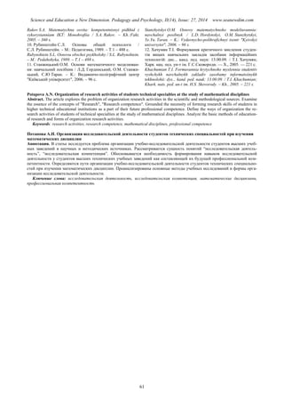 Science and Education a New Dimension. Pedagogy and Psychology, II(14), Issue: 27, 2014 www.seanewdim.com
Rakov S.A. Matematychna osvita: kompetentnisnyi pidkhid z
vykorystanniam IKT: Monohrafiia / S.A. Rakov. – Kh.:Fakt,
2005. – 360 s.
10. Рубинштейн С.Л. Основы общей психологи /
С.Л. Рубинштейн. – М.: Педагогика, 1989. – Т.1 – 488 с.
Rubynshtein S.L. Osnovы obschei psykholohy / S.L. Rubynshtein.
– M.: Pedahohyka, 1989. – T.1 – 488 s.
11. Станжицький О.М. Основи математичного моделюван-
ня: навчальний посібник / Л.Д. Гординський, О.М. Станжи-
цький, Є.Ю Таран. – К.: Видавничо-поліграфічний центр
"Київський університет", 2006. – 96 с.
Stanzhytskyi O.M. Osnovy matematychnoho modeliuvannia:
navchalnyi posibnyk / L.D. Hordynskyi, O.M. Stanzhytskyi,
Ye.Yu. Taran. – K.: Vydavnycho-polihrafichnyi tsentr "Kyivskyi
universytet", 2006. – 96 s.
12. Хачумян Т.І. Формування критичного мислення студен-
тів вищих навчальних закладів засобами інформаційних
технологій: дис... канд. пед. наук: 13.00.09. / Т.І. Хачумян;
Харк. нац. пед. ун-т ім. Г.С.Сковороди. — Х., 2005. — 221 с.
Khachumian T.I. Formuvannia krytychnoho myslennia studentiv
vyshchykh navchalnykh zakladiv zasobamy informatsiinykh
tekhnolohii: dys... kand. ped. nauk: 13.00.09. / T.I. Khachumian;
Khark. nats. ped. un-t im. H.S. Skovorody. – Kh., 2005. – 221 s.
Potapova A.N. Organization of research activities of students technical specialties at the study of mathematical disciplines
Abstract. The article explores the problem of organization research activities in the scientific and methodological sources. Examine
the essence of the concepts of "Research", "Research competence". Grounded the necessity of forming research skills of students in
higher technical educational institutions as a part of their future professional competence. Define the ways of organization the re-
search activities of students of technical specialties at the study of mathematical disciplines. Analyze the basic methods of education-
al research and forms of organization research activities.
Keywords: research activities, research competence, mathematical disciplines, professional competence
Потапова А.Н. Организация исследовательской деятельности студентов технических специальностей при изучении
математических дисциплин
Аннотация. В статье исследуется проблема организации учебно-исследовательской деятельности студентов высших учеб-
ных заведений в научных и методических источниках. Рассматривается сущность понятий “исследовательская деятель-
ность”, “исследовательская компетенция”. Обосновывается необходимость формирования навыков исследовательской
деятельности у студентов высших технических учебных заведений как составляющей их будущей профессиональной ком-
петентности. Определяются пути организации учебно-исследовательской деятельности студентов технических специально-
стей при изучении математических дисциплин. Проанализированы основные методы учебных исследований и формы орга-
низации исследовательской деятельности.
Ключевые слова: исследовательская деятельность, исследовательская компетенция, математические дисциплины,
профессиональная компетентность
61
 