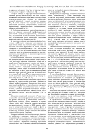 Science and Education a New Dimension. Pedagogy and Psychology, II(14), Issue: 27, 2014 www.seanewdim.com
ля зараховує методичну культуру, методичне мислен-
ня, методичну творчість і мобільність [5].
Такі різні погляди на структуру методичної компе-
тентності фахівця освітньої галузі пов’язані із тлума-
ченням складників цього поняття крізь призму різних
науково-методологічних підходів до навчально-
виховної діяльності у вищих навчальних закладах.
Так, Л. Базиль виділяє такі підходи: когнітивний,
діяльнісний, системний, синергетичний, особистісно
зорієнтований, екзистенціальний, герменевтичний,
професіографічний [2, с. 54].
О. Побірченко виокремлює наступні науково-мето-
дологічні підходи: системний, професіографічний,
діяльнісний, особистісно-орієнтований, акмеологіч-
ний, аксіологічний, культурологічний, компетентніс-
ний, технологічний щодо професійної підготовки
майбутнього вчителя або викладача [9].
За системного підходу проблема професійної під-
готовки майбутнього викладача розглядається як
педагогічне явище, що взаємопов’язує елементи, які
об’єднані спільними функціями та метою, єдністю
управління та функціонування [9, с. 292]. З огляду на
це, цілісна структура методичної компетентності роз-
глядається нами як поєднання компонентів: освітньо-
змістового, мотиваційного та діяльнісно-практичного
(за О. Овчарук, Л. Базиль).
Освітньо-змістовий компонент складають методи-
чна ерудиція, фактичні знання з історії, теорії та прак-
тики методики навчання української літератури у
вищій школі. Такий компонент охоплює дві підсисте-
ми знань: уже засвоєні на рівні бакалавра знання,
вміння, навички з методики навчання української
літератури у школі, історії педагогіки та інших фахо-
вих дисциплін, на яких ґрунтується вивчення нового
матеріалу у магістратурі, власне нові методичні знан-
ня та способи дії, що є об’єктом засвоєння для пода-
льшої ефективної трудової діяльності у вищому на-
вчальному закладі [7, с. 38; 2, с. 54].
Завдання мотиваційного компонента пробудити і
закріпити у студента стійке позитивне ставлення до
обраної професії, викликати бажання постійно поліп-
шувати свої професійно-методичні уміння, формувати
внутрішню потребу самостійного навчання та вдоско-
налення, адекватне розуміння необхідності викорис-
товувати в навчально-виховній діяльності нові підхо-
ди, принципи, методи і методики навчання [Там са-
мо].
Діяльнісно-практичний компонент об’єднує знан-
ня способів виконання практичної діяльності на різ-
них рівнях складності, у різноманітних навчально-
виробничих ситуаціях, уміння правильно на профе-
сійному рівні діяти, добирати способи організації
навчально-виховного процесу у ВНЗ, навички здійс-
нювати методичний аналіз нових подій чи фактів у
педагогічному середовищі, навички проводити науко-
во-дослідну діяльність у галузі методики викладання
української літератури [Там само].
Професіографічний підхід до методичної підготов-
ки майбутнього викладача української літератури
представлений нами системою взаємопов’язаних еле-
ментів та дій, що характеризують особистість майбу-
тнього педагога. Внутрішню структуру методичної
компетентності представляємо комплексом ідеальних
вимог до професійної діяльності викладача українсь-
кої літератури [9, с. 292].
Використовуючи структуру методичної компетен-
тності, запропоновану О. Ігною, пропонуємо таку
структуру методичної компетентності майбутнього
викладача української літератури: знання та навички в
галузі теорії, технології та методики викладання укра-
їнської літератури у вищій школі та суміжних дисци-
плін (педагогіки, психології, лінгвістики, літератури,
літературознавства та ін.); володіння методичною
термінологією; досконале знання літературознавчої
термінології, творів української літератури, теорії
літератури; готовність, здатність, прагнення розвива-
ти літературну та методичну компетенцію студентів;
методичні уміння; дидактичні та творчі здібності,
уміння застосовувати свої знання в практичній діяль-
ності; культура мови та спілкування; досвід
розв’язання навчальних методичних завдань; практи-
ка професійної діяльності; критичне методичне мис-
лення [6, с. 92].
″Найважливішими характеристиками діяльнісного
підходу дослідники визначають такі: завдання, які
доводиться розв’язувати фахівцеві в професійній
діяльності; типи діяльності, функції; шляхи вирішен-
ня виділених проблем або завдань; знання, якими
оперує у своїй діяльності фахівець; уміння та навич-
ки; якості особистості; ціннісні орієнтації та установ-
ки″ [9, с. 292-293]. Крізь призму діяльнісного підходу
ми визначаємо структуру методичної компетентності
майбутнього викладача української літератури (за
Т. Кочаряном) як сукупність професійних знань та
умінь, методичного мислення та культури, навичок
здійснювати педагогічний вплив та рефлексію і,
обов’язково, відповідних особистісних якостей май-
бутнього педагога.
У системі професійних знань, які формують мето-
дичну компетентність, ми виділяємо предметні, пси-
холого-педагогічні та методичні. До професійних
умінь відносимо: організаційні, гностичні, конструк-
тивні, проектувальні, комунікативні. Т. Кочарян про-
понує розглядати професійні уміння з погляду здійс-
нення викладацької діяльності: група ″чого навчати ?
″, група ″кого навчати ? ″ та група ″як навчати ? ″ [8,
с. 80-81].
Методичне мислення відображає не лише особли-
вості мисленнєвої діяльності особистості викладача,
але й професійну специфіку процесів його сприйнят-
тя, уваги, уяви, пам’яті, а також особливості його
емоційно-вольового стану [8, с. 65].
В. Шуляр поняття ″методична культура вчителя лі-
тератури (викладача методики літератури)″ розуміє як
його інтегральну якість, що сприяє: ″засвоєнню соціа-
льного досвіду, який сформовано поколіннями вче-
них, практиків у галузі літератури та методики її ви-
вчення; оволодінню системою знань методичної тео-
рії, яка перебуває в постійному розвитку й оновленні;
формуванню умінь застосовувати знання самостійно,
ураховуючи свій акме-рівень та учня-читача (студен-
та); продукуванню методичних (літературних) знань,
умінь, норм у професійно-фаховій (літературній) дія-
льності, засвідчуючи свій акмеологічний і аксіологіч-
ний рівень у нерозривній єдності з реаліями швидко-
змінного сучасного світу; формуванню креативної Я-
63
 