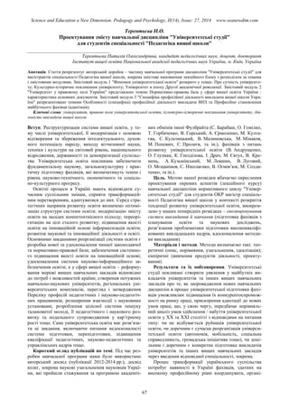 Science and Education a New Dimension. Pedagogy and Psychology, II(14), Issue: 27, 2014 www.seanewdim.com
Терентьєва Н.О.
Проектування змісту навчальної дисципліни "Університетські студії"
для студентів спеціальності "Педагогіка вищої школи"
__________________________________
Терентьєва Наталія Олександрівна, кандидат педагогічних наук, доцент, докторант
Інститут вищої освіти Національної академії педагогічних наук України, м. Київ, Україна
Анотація. Стаття репрезентує авторський доробок – частину навчальної програми дисципліни "Університетські студії" для
магістрантів спеціальності Педагогіка вищої школи, зокрема змістове наповнення лекційного блоку з розподілом за темами
і змістовими модулями. Змістовий модуль 1 "Феномен університетської освіти" розкрито у темах: Про сутність університе-
ту; Культурно-історичне покликання університету; Університет в епоху Другої академічної революції. Змістовий модуль 2
"Університет у правовому полі України" представлено темою Нормативно-правова база у сфері вищої освіти України :
характеристика основних документів. Змістовий модуль 3 "Специфіка професійної діяльності викладача вищої школи Укра-
їни" репрезентовано темами Особливості (специфіка) професійної діяльності викладача ВНЗ та Професійне становлення
майбутнього фахівця (адаптація).
Ключові слова: університет, правове поле університетської освіти, культурно-історичне покликання університету, дія-
льність викладача вищої школи
Вступ. Реструктуризація системи вищої освіти, у то-
му числі університетської, її модернізація є основою
відтворення та збереження інтелектуального, духов-
ного потенціалу народу, виходу вітчизняної науки,
техніки і культури на світовий рівень, національного
відродження, державності та демократизації суспільс-
тва. Університетська освіта покликана забезпечити
фундаментальну наукову, загальнокультурну і прак-
тичну підготовку фахівців, які визначатимуть темпи і
рівень науково-технічного, економічного та соціаль-
но-культурного прогресу.
Освітні процеси в Україні мають відповідати су-
часним суспільним змінам, сприяти трансформацій-
ним перетворенням, адаптуватися до них. Серед стра-
тегічних напрямів розвитку освіти визначено оптимі-
зацію структури системи освіти; модернізацію змісту
освіти на засадах компетентнісного підходу; переорі-
єнтацію на цілі сталого розвитку; підвищення якості
освіти на інноваційній основі інформатизація освіти;
розвиток наукової та інноваційної діяльності в освіті.
Основними завданнями реорганізації системи освіти є
розробка нової та удосконалення чинної законодавчої
та нормативно-правової бази; забезпечення системно-
го підвищення якості освіти на інноваційній основі;
удосконалення системи науково-інформаційного за-
безпечення освіти; а у сфері вищої освіти – реформу-
вання мережі вищих навчальних закладів відповідно
до потреб і можливостей країни; створення потужних
навчально-наукових університетів, регіональних уні-
верситетських комплексів; перегляд і затвердження
Переліку професій педагогічних і науково-педагогіч-
них працівників; розширення взаємодії з науковими
установами; розроблення цілісної системи пошуку
талановитої молоді, її педагогічного і наукового роз-
витку та подальшого супроводження у кар’єрному
рості тощо. Саме університетська освіта має розв’яза-
ти ці завдання, включаючи питання недосконалості
системи підготовки, перепідготовки, підвищення
кваліфікації педагогічних, науково-педагогічних та
управлінських кадрів тощо.
Короткий огляд публікацій по темі. Під час роз-
робки навчальної програми нами було використано
авторський досвід (публікації 2012-2014 рр.), досвід
колег, зокрема наукові узагальнення науковців Украї-
ни, які пройшли стажування за програмою академіч-
них обмінів імені Фулбрайта (С. Барабаш, О. Гомілко,
Т. Горбаченко, В. Горський, А. Єрмоленко, М. Култа-
єва, С. Кульчицький, В. Малиновська, М. Мінаков,
М. Попович, С. Пролеєв, та ін.), фахівців з питань
розвитку університетської освіти (В. Андрущенко,
О. Глузман, К. Гнезділова, І. Драч, М. Євтух, В. Кре-
мень, А. Кузьмінський, М. Левшин, В. Луговий,
О. Мєщанінов, С. Ніколаєнко, В. Огнев’юк, М. Солда-
тенко, та ін.).
Цель. Метою нашої розвідки вбачаємо окреслення
проектування окремих аспектів (лекційного курсу)
навчальної дисципліни нормативного циклу "Універ-
ситетські студії" для студентів ОКР магістр спеціаль-
ності Педагогіка вищої школи у контексті розкриття
тенденції розвитку університетської освіти, виокрем-
лено у наших попередніх розвідках – еволюціонування
систем викладання й навчання (підготовка фахівців з
планування освіти та наукових досліджень,
розв’язання проблематики підготовки висококваліфі-
кованих викладацьких кадрів, вдосконалення методи-
ки викладання).
Матеріали і методи. Методи визначаємо такі: тео-
ретичні (опис, порівняння, узагальнення, ідеалізація);
емпіричні (вивчення продуктів діяльності, проекту-
вання).
Результати та їх ообговорення. Університетські
студії покликані створити уявлення у майбутніх ви-
кладачів університетів та інших вищих навчальних
закладів про те, як запровадження нових навчальних
дисциплін в процес університетської підготовки фахі-
вців уможливлює підвищення їх конкурентоспромож-
ності на ринку праці, прискорення адаптації до нових
умов праці, що, у свою чергу, передбачає порівняль-
ний аналіз умов здійснення / набуття університетської
освіти у ХХ та ХХІ столітті з відповідями на питання
типу: чи не відбувається руйнація університетської
освіти, чи доречним є сучасна реорганізація універси-
тетської освіти (автономія, мобільність, соціальна
справедливість, громадська ініціатива тощо), чи доці-
льним і доречним є конкретна підготовка викладачів
університетів та інших вищих навчальних закладів
через введення відповідної спеціальності, зокрема.
Процес трансформації українського суспільства
потребує наявності в Україні фахівців, здатних на
високому професійному рівні координувати, органі-
67
 