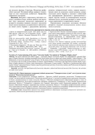 Science and Education a New Dimension. Pedagogy and Psychology, II(14), Issue: 27, 2014 www.seanewdim.com
ція молодого фахівця. Структура. Механізми профе-
сійної адаптації. Мотивація вибору професії. Соціалі-
зація як етап становлення особистості. Професійна
деформація і вигорання.
Висновки. Виходячи з окресленого змістового ко-
нтенту лекційного блоку, можемо зробити такі висно-
вки: зміст навчальної дисципліни спрямований на
розкриття специфіки напрямів діяльності викладачів
вищої школи відповідно до нормативного забезпечен-
ня вищої освіти України з урахуванням феномену
розвитку університетської освіти, зокрема акценту-
ванням уваги на сучасному станові розвитку універ-
ситетської освіти України у контексті глобалізацій
них трансформацій. Дисципліна є пропедевтичної і
окремі змістові позиції за концентричною моделлю
навчання будуть детальніше розкриті в інших дисци-
плінах нормативного та варіативного циклів.
Перспективами подальших досліджень вбачаємо
розкриття тенденції еволюціонування систем викла-
дання й навчання.
ЛІТЕРАТУРА (REFERENCES TRANSLATED AND TRANSLITERATED)
1. Вступ до університетських студій : навч. прогр. для студ.
ОКР магістр / Київ. ун-т. ім. Б. Грінченка; [уклад. : Терен-
тьєва Н.О.]. – Черкаси : Видавець Чабаненко Ю.А., 2014. –
58 с.
Vstup do universytetsʹkyx studij [Introduction to University
Studies]: navč. prohr. dlja stud. OKR mahistr / Kyjiv. un-t. im.
B. Hrinčenka; [uklad. : Terentieva N.O.]. – Čerkasy : Vydavecʹ
Čabanenko Ju.A., 2014. – 58 s.
2. Покликання університету : Зб. наук. пр. / Відп. ред. О. Го-
мілко. – К. : РІО «ЯНКО», «ВЕСЕЛКА», 2005. – 304 с.
Poklykannja universytetu [The University’ vocation] : Zb. nauk.
pr. / Vidp. red. O. Homilko. – K. : RIO «JaNKO», «V S LKA»,
2005. – 304 s.
3. Терентьєва Н.О. Основні тенденції розвитку університет-
ської освіти кінця першого десятиліття ХХІ століття: євро-
пейський вимір / Н.О. Терентьєва // Педагогіка і психологія.
Науково-теоретичний та інформаційний вісник НАПН
України / ред. кол. В.Г. Кремень (гол. ред.) та ін. – 2012. –
3 (76). – С. 22 – 27.
Terentieva N.O. Osnovni tendenciji rozvytku universytetsʹkoji
osvity kincja peršoho desjatylittja XXI stolittja: jevropejsʹkyj
vymir [University education major tendencies in the first decade
end of XXI century: the European dimension] / N.O. Terentieva
// Pedahohika i psyxolohija. Naukovo-teoretyčnyj ta infor-
macijnyj visnyk NAPN Ukrajiny / red. kol. V.H. Kremenʹ (hol.
red.) ta in. – 2012. – 3 (76). – S. 22 – 27.
Terentieva N. Content planning of the course "University Studies" for students in "Pedagogy of higher school"
Abstract. The article represents the author's legacy – curriculum subjects "University Studies" for undergraduates’ specialty Peda-
gogy of Higher Education, including meaningful lecture block broken down by subject and content modules. Topical Module 1 "The
phenomenon of university education" series of topics: On the nature of the university; Cultural and historical mission of the universi-
ty; University in the era of the second academic revolution. Topical Module 2 "University in the legal field in Ukraine 'theme: Legis-
lature in higher education in Ukraine: major characteristics of documents. Content module 3 "Specificity of professional high school
teacher Ukraine" represented themes Features (specifics) professional activities of university teachers and Professional development
of future specialist (adaptation).
Keywords: university, the legal framework of university education, cultural and historical mission of the University, the activities
of a high school teacher
Терентьева Н.А. Проектирование содержания учебной дисциплины "Университетские студии" для студентов специ-
альности "Педагогика высшей школы"
Аннотация. Статья репрезентует авторские наработки – фрагмент учебной программы дисциплины "Университетские
студии" для магистрантов специальности "Педагогика высшей школы", в частности содержательное наполнение лекционно-
го блока с распределением по темам и модулям. Модуль 1 "Феномен университетского образования" раскрыт в темах: О
сущности университета; Культурно-историческое призвание университета; Университет в эпоху Второй академической
революции. Модуль 2 "Университет в правовом поле Украины" представлен темой: Нормативно-правовая база в сфере
высшего образования Украины: характеристика основных документов. Модуль 3 "Специфика профессиональной деятель-
ности преподавателя высшей школы Украины" представлен темами: Особенности (специфика) профессиональной деятель-
ности преподавателя вуза и Профессиональное становление будущего специалиста (адаптация)
Ключевые слова: университет, правовое поле университетского образования, культурно-историческое призвание уни-
верситета, деятельность преподавателя высшей школы
70
 