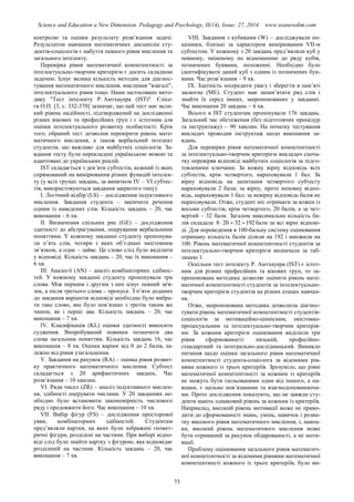 Science and Education a New Dimension. Pedagogy and Psychology, II(14), Issue: 27, 2014 www.seanewdim.com
контролю та оцінки результату розв’язання задачі.
Результатом навчання математичних дисциплін сту-
дентів-соціологів є набуття певного рівня мислення та
загального інтелекту.
Перевірка рівня математичної компетентності за
інтелектуально-творчим критерієм є досить складною
задачею. Існує велика кількість методик для діагнос-
тування математичного мислення, мислення "взагалі",
інтелектуального рівня тощо. Нами застосовано мето-
дику "Тест інтелекту Р. Амтхауера (IST)". Єлісе-
єв О.П. [3, с. 332-370] зазначає, що цей тест має вели-
кий рівень надійності, підтверджений на дослідженні
різних вікових та професійних груп і є істотним для
оцінки інтелектуального розвитку особистості. Крім
того, обраний тест дозволив перевірити рівень мате-
матичного мислення, а також вербальний інтелект
студентів, що важливо для майбутніх соціологів. За-
вдання тесту були перекладені українською мовою та
адаптовані до українських реалій.
IST складається з дев’яти субтестів, кожний із яких
спрямований на вимірювання різних функцій інтелек-
ту (у всіх групах завдань, за винятком IV – VI субтес-
тів, використовуються завдання закритого типу).
І. Логічний відбір (LS) – дослідження індуктивного
мислення. Завдання студента – закінчити речення
одним із наведених слів. Кількість завдань – 20, час
виконання – 6 хв.
ІІ. Визначення спільних рис (GE) – дослідження
здатності до абстрагування, оперування вербальними
поняттями. У кожному завданні студенту пропонува-
ли п’ять слів, чотири з яких об’єднані змістовним
зв’язком, а одне – зайве. Це слово слід було виділити
у відповіді. Кількість завдань – 20, час їх виконання –
6 хв.
ІІІ. Аналогії (AN) – аналіз комбінаторних здібнос-
тей. У кожному завданні студенту пропонували три
слова. Між першим і другим з них існує певний зв'я-
зок, а після третього слова – пропуск. З п’яти доданих
до завдання варіантів відповіді необхідно було вибра-
ти таке слово, яке було пов’язано з третім таким же
чином, як і перші два. Кількість завдань – 20, час
виконання – 7 хв.
IV. Класифікація (KL) оцінки здатності виносити
судження. Випробуваний повинен позначити два
слова загальним поняттям. Кількість завдань 16, час
виконання – 8 хв. Оцінка варіює від 0 до 2 балів, за-
лежно від рівня узагальнення.
V. Завдання на рахунок (RA) – оцінка рівня розвит-
ку практичного математичного мислення. Субтест
складається з 20 арифметичних завдань. Час
розв’язання – 10 хвилин.
VІ. Ряди чисел (ZR) – аналіз індуктивного мислен-
ня, здібності оперувати числами. У 20 завданнях не-
обхідно було встановити закономірність числового
ряду і продовжити його. Час виконання – 10 хв.
VІІ. Вибір фігур (FS) – дослідження просторової
уяви, комбінаторних здібностей. Студентам
пред’являли картки, на яких були зображені геомет-
ричні фігури, розділені на частини. При виборі відпо-
віді слід було знайти картку з фігурою, яка відповідає
розділеній на частини. Кількість завдань – 20, час
виконання – 7 хв.
VІІІ. Завдання з кубиками (W) – досліджували по-
казники, близькі за характером вимірюваним VІІ-м
субтестом. У кожному з 20 завдань пред’являли куб у
певному, зміненому по відношенню до ряду кубів,
позначених буквами, положенні. Необхідно було
ідентифікувати даний куб з одним із позначених бук-
вами. Час розв’язання – 9 хв.
ІХ. Здатність зосередити увагу і зберегти в пам’яті
засвоєне (МЕ). Студент мав запам’ятати ряд слів і
знайти їх серед інших, запропонованих у завданні.
Час виконання 20 завдань – 6 хв.
Всього в IST студентам пропонували 176 завдань.
Загальний час обстеження (без підготовчих процедур
та інструктажу) – 90 хвилин. На початку тестування
викладач проводив інструктаж щодо виконання за-
вдань.
Для перевірки рівня математичної компетентності
за інтелектуально-творчим критерієм викладач споча-
тку перевіряв відповіді майбутніх соціологів за підго-
товленими ключами. За кожну вірну відповідь всіх
субтестів, крім четвертого, нараховували 1 бал. За
вірну відповідь на запитання четвертого субтесту
нараховували 2 бали; за вірну, проте неповну відпо-
відь, нараховували 1 бал; за невірну відповідь балів не
нараховували. Отже, студент міг отримати за кожен із
восьми субтестів, крім четвертого, 20 балів, а за чет-
вертий – 32 бали. Загалом максимальна кількість ба-
лів складала 19232208  бали за всі вірні відпові-
ді. Для переведення в 100-бальну систему оцінювання
отриману кількість балів ділили на 192 і множили на
100. Рівень математичної компетентності студентів за
інтелектуально-творчим критерієм визначали за таб-
лицею 1.
Оскільки тест інтелекту Р. Амтхауера (IST) є істот-
ним для різних професійних та вікових груп, то за-
пропонована методика дозволяє оцінити рівень мате-
матичної компетентності студентів за інтелектуально-
творчим критерієм студентів на різних етапах навчан-
ня.
Отже, запропонована методика дозволила діагнос-
тувати рівень математичної компетентності студентів-
соціологів за мотиваційно-ціннісним, змістовно-
процесуальним та інтелектуально-творчим критерія-
ми. За кожним критерієм оцінювання виділили три
рівня сформованості: низький, професійно-
стандартний та інтегрально-дослідницький. Виникло
питання щодо оцінки загального рівня математичної
компетентності студента-соціолога за відомими рів-
нями кожного із трьох критеріїв. Зрозуміло, що рівні
математичної компетентності за кожним із критеріїв
не можуть бути ізольованими один від іншого, а на-
впаки, є щільно пов’язаними та взаємодоповнюючи-
ми. Проте дослідження показують, що не завжди сту-
денти мають однаковий рівень за кожним із критеріїв.
Наприклад, високий рівень мотивації може не приво-
дити до сформованості знань, умінь, навичок і розви-
тку високого рівня математичного мислення, і, навпа-
ки, високий рівень математичного мислення може
бути отриманий за рахунок обдарованості, а не моти-
вації.
Проблему оцінювання загального рівня математич-
ної компетентності за відомими рівнями математичної
компетентності кожного із трьох критеріїв, було ви-
73
 