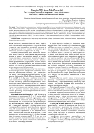 Science and Education a New Dimension. Pedagogy and Psychology, II(14), Issue: 27, 2014 www.seanewdim.com
Шишкіна М.П., Когут У.П., Попель М.В.
Системи комп’ютерної математики у хмаро орієнтованому
освітньому середовищі навчального закладу
__________________________________
Шишкіна Марія Павлівна, кандидат філософських наук, провідний науковий співробітник
Когут Уляна Петрівна, аспірант
Попель Майя Володимирівна, аспірант
Інститут інформаційних технологій і засобів навчання, м. Київ, Україна
Анотація. У статті висвітлено перспективні шляхи організації доступу до математичного програмного забезпечення у ви-
щому навчальному закладі. Обґрунтовано, що використання сервісів хмарних обчислень є актуальною тенденцією розвитку
засобів ІКТ сучасних педагогічних систем. Здійснено аналіз і оцінку існуючого досвіду і педагогічних досліджень викорис-
тання різних видів пакетів математичного програмного забезпечення, що існують на наш час. Окреслено методологічні
орієнтири щодо організації хмаро орієнтованого освітнього середовища вищого навчального закладу із застосуванням сис-
тем комп’ютерної математики (СКМ). Розглянуто переваги і недоліки організації доступу до СКМ у різних хмарних сервіс-
них моделях.
Ключові слова: хмарні технології, програмне забезпечення, освітнє середовище, вищий навчальний заклад, математичні
дисципліни, сервісні моделі
Вступ. Технології хмарних обчислень нині є провід-
ними у формуванні інформаційного суспільства. Вони
складають ядро інноваційних концепцій навчання, а
їх упровадження суттєво впливає на зміст та форми
організації діяльності у сфері освіти [1, 2, 6].
З появою перспективних ІКТ виникають іннова-
ційні моделі і методи проектування освітнього сере-
довища у вищому навчальному закладі, ці засоби
стають провідним інструментом процесів інформати-
зації, що є чинником зміни змісту, методів і організа-
ційних форм навчання, формування моделей відкри-
тої освіти зі зняттям обмежень або значним покра-
щенням доступу усіх учасників навчального процесу
до навчальних ресурсів і матеріалів.
Окремий комплекс проблем стосується застосуван-
ня пакетів прикладних програм для здійснення різно-
манітних математичних операцій, дій і обрахунків,
так званих систем комп’ютерної математики (СКМ),
зокрема Mathematica, Maple, Maxima, Statistica, SPSS,
R та інші [2, 8, 5]. Це один з найбільш поширених
видів математичного програмного забезпечення, що
входить до складу сучасного інформаційного освіт-
нього середовища навчального закладу [2]. Виника-
ють проблеми пошуку перспективних шляхів викори-
стання систем даного виду на базі хмарних техноло-
гій, що є суттєвим чинником підвищення якості під-
готовки фахівців у галузі інформатичних та матема-
тичних дисциплін.
Короткий огляд публікацій по темі. Як свідчать
дослідження останніх років [1, 3, 6, 4], надзвичайної
актуальності набувають тенденції впровадження хма-
рних технологій організації доступу до програмного
забезпечення, що застосовується для організації різ-
них видів колективної роботи, при здійсненні науко-
вої і навчальної діяльності, дослідно-конструктор-
ських розробок, реалізації проектів, обміну досвідом
тощо. Не зважаючи на те, що формування інформа-
ційно-освітнього середовища на базі хмарних техно-
логій є пріоритетним напрямом розвитку саме в галузі
математичної та інженерної освіти [3, 2], і цей напрям
зараз інтенсивно розвивається [2, 7, 8], все ж в силу
новизни існуючих підходів впровадження цих техно-
логій у навчальний процес є недостатньо вивченим з
педагогічної точки зору питанням.
В даному контексті окремо слід відзначити досвід
використання СКМ у хмаро орієнтованому середови-
щі Масcачусетського технологічного інституту (МІТ),
що має значну історію розвитку і використання дано-
го програмного забезпечення, зокрема, це Mathema-
tica, Mathlab, Maple, R, Maxima [8]. Нині існують дос-
лідження щодо використання різних моделей доступу
до програмного забезпечення навчального призначен-
ня, зокрема, засобами віртуальної машини [7]. Перс-
пективою подальшого розвитку постає порівняльний
аналіз різних видів програмного забезпечення з точки
зору педагогічного використання, визначення чинни-
ків успішної організації освітнього середовища на-
вчального закладу (наявність кваліфікованого педаго-
гічного і технічного персоналу, матеріально-техніч-
них умов та устаткування для розгортання приватної
або загальнодоступної хмари, врахування ліцензійних
угод доступу до програмного забезпечення та інші
чинники [1]).
Метою роботи є аналіз і оцінка сучасного стану
розвитку і використання математичного програмного
забезпечення у хмаро орієнтованому освітньому сере-
довищі, актуальних напрямів його формування у
вищому навчальному закладі.
Матеріали і методи. В ході роботи здійснювався
аналіз публікацій щодо розвитку засобів ІКТ матема-
тичного призначення у навчальних закладах України і
за рубежем, передового педагогічного досвіду засто-
сування існуючих програмних продуктів, їх переваг і
недоліків; аналіз і оцінка перспективних шляхів їх
використання "у хмарі", порівняння існуючих даних
щодо впровадження різних видів програмного забез-
печення; експериментальні дослідження.
Результати та їх обговорення. Із розвитком мере-
жних засобів і технологій виникають нові форми ро-
боти з сервісами і додатками, які викладачі можуть
застосовувати у своїй професійній діяльності. У сис-
темі вищої освіти, навчання математичних дисциплін,
слідує чітка тенденція до більшого використання
таких Інтернет-ресурсів, як:
– платформи підтримування дистанційного на-
вчання (Moodle, LearningSpace, Sakai, Blackboard та
ін.), зокрема і он-лайн ресурси (Competentum.ONLINE,
Google Open Class) [3];
75
 