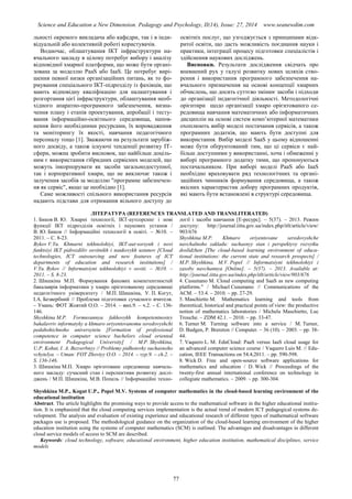 Science and Education a New Dimension. Pedagogy and Psychology, II(14), Issue: 27, 2014 www.seanewdim.com
льності окремого викладача або кафедри, так і в інди-
відуальній або колективній роботі користувачів.
Водночас, облаштування ІКТ інфраструктури на-
вчального закладу в цілому потребує вибору і аналізу
відповідної хмарної платформи, що може бути органі-
зована за моделлю PaaS або IaaS. Це потребує вирі-
шення певної низки організаційних питань, як то фо-
рмування спеціального ІКТ-підрозділу із фахівців, що
мають відповідну кваліфікацію для налаштування і
розгортання цієї інфраструктури, облаштування необ-
хідного апаратно-програмного забезпечення, визна-
чення плану і етапів проектування, апробації і тесту-
вання інформаційно-освітнього середовища, напов-
нення його необхідними ресурсами, їх впровадження
та моніторингу їх якості, навчання педагогічного
персоналу тощо [1]. Зважаючи на результати зарубіж-
ного досвіду, а також існуючі тенденції розвитку ІТ-
сфери, можна зробити висновок, що найбільш доціль-
ним є використання гібридних сервісних моделей, що
можуть інкорпорувати як засоби загальнодоступної,
так і корпоративної хмари, що не виключає також і
залучення засобів за моделлю "програмне забезпечен-
ня як сервіс", якщо це необхідно [1].
Саме можливості спільного використання ресурсів
надають підстави для отримання вільного доступу до
освітніх послуг, що узгоджується з принципами відк-
ритої освіти, що дасть можливість поєднання науки і
практики, інтеграції процесу підготовки спеціалістів і
здійснення наукових досліджень.
Висновки. Результати дослідження свідчать про
впевнений рух у галузі розвитку нових шляхів ство-
рення і використання програмного забезпечення на-
вчального призначення на основі концепції хмарних
обчислень, що досить суттєво змінює засоби і підходи
до організації педагогічної діяльності. Методологічні
орієнтири щодо організації хмаро орієнтованого се-
редовища навчання математичних або інформатичних
дисциплін на основі систем комп’ютерної математики
охоплюють вибір моделі постачання сервісів, а також
програмних додатків, що мають бути доступні для
використання. Вибір моделі SaaS у цьому відношенні
може бути обґрунтований тим, що ці сервіси є най-
більш доступними у використанні, хоча і обмеженні у
виборі програмного додатку тими, що пропонуються
постачальником. При виборі моделі PaaS або IaaS
необхідно враховувати ряд технологічних та органі-
заційних чинників формування середовища, а також
якісних характеристик добору програмних продуктів,
які мають бути встановлені в структурі середовища.
ЛІТЕРАТУРА (REFERENCES TRANSLATED AND TRANSLITERATED)
1. Биков В. Ю. Хмарні технології, ІКТ-аутсорсинг і нові
функції ІКТ підрозділів освітніх і наукових установ /
В. Ю. Биков // Інформаційні технології в освіті. – №10. –
2011. – С. 8-23.
Bykov V.Yu. Khmarni tekhnolohiyi, IKT-aut·sorsynh i novi
funktsiyi IKT pidrozdiliv osvitnikh i naukovykh ustanov [Cloud
technologies, ICT outsourcing and new features of ICT
departments of education and research institutions] /
V.Yu. Bykov // Informatsiyni tekhnolohiyi v osviti. – №10. –
2011. – S. 8-23.
2. Шишкіна М.П. Формування фахових компетентностей
бакалаврів інформатики у хмаро орієнтованому середовищі
педагогічного університету / М.П. Шишкіна, У. П. Когут,
І.А. Безвербний // Проблеми підготовки сучасного вчителя.
– Умань: ФОТ Жовтий О.О. – 2014. – вип.9. – ч.2. – С. 136-
146.
Shyshkina M.P. Formuvannya fakhovykh kompetentnostey
bakalavriv informatyky u khmaro oriyentovanomu seredovyshchi
pedahohichnoho universytetu [Formation of professional
competence in computer science bachelors cloud oriented
environment Pedagogical University] / M.P. Shyshkina,
U.P. Kohut, I. A. Bezverbnyy // Problemy pidhotovky suchasnoho
vchytelya. – Uman: FOT Zhovtyy O.O. – 2014. – vyp.9. – ch.2. –
S. 136-146.
3. Шишкіна М.П. Хмаро орієнтоване середовище навчаль-
ного закладу: сучасний стан і перспективи розвитку дослі-
джень / М.П. Шишкіна, М.В. Попель // Інформаційні техно-
логії і засоби навчання [Е-ресурс]. – 5(37). – 2013. Режим
доступу: http://journal.iitta.gov.ua/index.php/itlt/article/view/
903/676
Shyshkina M.P. Khmaro oriyentovane seredovyshche
navchalnoho zakladu: suchasnyy stan i perspektyvy rozvytku
doslidzhen [The cloud-based learning environment of educa-
tional institutions: the current state and research prospects] /
M.P. Shyshkina, M.V. Popel // Informatsiyni tekhnolohiyi i
zasoby navchannya [Online]. – 5(37). – 2013. Available at:
http://journal.iitta.gov.ua/index.php/itlt/article/view/903/676
4. Cusumano M. Cloud computing and SaaS as new computing
platforms." / Michael Cusumano // Communications of the
ACM. – 53.4. – 2010. – pp. 27-29.
5. Maschietto M. Mathematics learning and tools from
theoretical, historical and practical points of view: the productive
notion of mathematics laboratories / Michela Maschietto, Luc
Trouche. – ZDM 42.1. – 2010. – pp. 33-47.
6. Turner M. Turning software into a service / M. Turner,
D. Budgen, P. Brereton // Computer. – 36 (10). – 2003. – pp. 38-
44.
7. Vaquero L. M. EduCloud: PaaS versus IaaS cloud usage for
an advanced computer science course / Vaquero Luis M. // Edu-
cation, IEEE Transactions on 54.4,2011. – pp. 590-598.
8. Wick D. Free and open-source software applications for
mathematics and education / D. Wick // Proceedings of the
twenty-first annual international conference on technology in
collegiate mathematics. – 2009. – pp. 300-304.
Shyshkina M.P., Kogut U.P., Popel M.V. Systems of computer mathematics in the cloud-based learning environment of the
educational institution
Abstract. The article highlights the promising ways to provide access to the mathematical software in the higher educational institu-
tion. It is emphasized that the cloud computing services implementation is the actual trend of modern ICT pedagogical systems de-
velopment. The analysis and evaluation of existing experience and educational research of different types of mathematical software
packages use is proposed. The methodological guidance on the organization of the cloud-based learning environment of the higher
education institution using the systems of computer mathematics (SCM) is outlined. The advantages and disadvantages in different
cloud service models of access to SCM are described.
Keywords: cloud technology, software, educational environment, higher education institution, mathematical disciplines, service
models
77
 