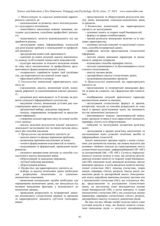 Science and Education a New Dimension. Pedagogy and Psychology, II(14), Issue: 27, 2014 www.seanewdim.com
1. Міжкультурні та соціальні компетенції характе-
ризують здатність до
– вдосконалення та розвитку свого інтелектуально-
го і культурного потенціалів;
– самостійного оволодіння новими знаннями, ме-
тодами дослідження, способами професійної діяльно-
сті;
– ініціативності, почуття відповідальності під час
прийняття рішень;
– застосування нових інформаційних технологій
для розв’язання проблем у повсякденній та професій-
ній діяльності;
– продукування нових ідей, креативності;
– адаптації до нових ситуацій, аналізу накопичено-
го досвіду та об’єктивної оцінки своїх можливостей;
– культури мислення та вільного володіння мовою
(в тому числі математичною та професійною), аргу-
ментованого формулювання власної думки;
– толерантного сприйняття чужих ідей (особливо
тих, що відрізняються від власної точки зору);
– ефективної роботи в команді.
2. Гносеологічні компетенції характеризують здат-
ність до
– узагальнення, аналізу, визначення цілей, плану-
вання, рефлексії та самооцінювання власної діяльнос-
ті;
– розуміння ролі випадковості та її впливу на роз-
виток сучасного інформаційного суспільства;
– висунення гіпотез, визначення суттєвих рис спо-
стережуваних явищ та процесів;
– аргументації вибору, доведення тверджень
– пошуку, опрацювання, інтерпретації та представ-
лення інформації;
– створення цілісної картини світу на основі особи-
стого досвіду;
– аналізу недоліків результатів власної діяльності,
доцільності застосування тих чи інших методів діяль-
ності або способів мислення.
3. Процесуальні, що визначають здатність до
– наполегливості в процесі вирішення проблеми;
– визначення причинно-наслідкових зв’язків;
– точного формулювання властивостей та понять;
– моделювання та формалізації, проведення експе-
риментів;
– свідомого використання методів та способів сто-
хастичного аналізу випадкових явищ;
– обґрунтування та доведення тверджень;
– логічної побудови висновків;
– обґрунтування рішень.
4. Професійні, що характеризують здатність до
– відбору та аналізу початкових даних необхідних
для розрахунків економічних та соціально-
економічних показників;
– визначення оптимальних засобів необхідних для
опрацювання економічних даних, що знаходяться під
впливом випадкових факторів, у відповідності до
визначених завдань;
– проведення розрахунків та інтерпретації даних,
що відповідають стохастичним явищам та процесам
та характеризують діяльність суб’єктів господарю-
вання;
– представлення та обґрунтування результатів ана-
лізу даних випадкових соціально-економічних явищ
та процесів.
5. Контекстні компетенції, що характеризують
здатність до застосування
– основних понять та теорем теорії ймовірностей;
– формул та правил комбінаторики;
– законів розподілу випадкових величин та їх чис-
лових характеристик;
– основних методів описової та аналітичної статис-
тики, способів інтерпретації даних;
– графічних методів представлення стохастичної
інформації;
– методів оцінки невідомих параметрів та визна-
чення їх довірчих інтервалів;
– відповідних способів перевірки гіпотез;
– методів одновимірного та багатовимірного стати-
стичного моделювання;
– аналізу часових рядів;
– дисперсійного аналізу статистичних даних;
– моделювання випадкових процесів.
6. Праксеологічні компетенції, що характеризують
здатність до
– представлення та інтерпретації випадкових фак-
тів та явищ як словесно, так і формально або схемати-
чно;
– відображення ситуацій практичного характеру
математичною мовою та навпаки;
– застосування стохастичних формул та законів,
алгоритмів, методів та способів розрахунків (в тому
числі в процесі розв’язування задач, що виникають
під час економічної діяльності)
– вмотивованого пошуку закономірностей випад-
кових процесів та явищ в ході евристичної діяльності,
перевірку гіпотез та їх обґрунтування;
– побудови та застосування алгоритмів розв’язку
задач;
– застосування в процесі розв’язку аналітичних та
дослідницьких задач сучасних технічних засобів та
інформаційних технологій.
Аналіз навчальних програм курсів з основ стохас-
тики для економістів показав, що можна виділити два
основних лінійних підходи до структурування змісту
стохастичної підготовки: диференційований (ТЙ→МС)
та інтегративний (МС→ТЙ→МС). Сутність диференці-
йованого підходу полягає в тому, що спочатку розгля-
даються основні поняття та теореми теорії ймовірнос-
тей (ТЙ): випадкові події, випадкові величини, інколи
випадкові процеси, а потім вводяться поняття матема-
тичної статистики (МС): описова статистика, теорія
оцінок, перевірка гіпотез, регресія, інколи аналіз ди-
намічних рядів та дисперсійний аналіз. Інтегратив-
ний підхід передбачає вивчення спочатку частини тем
з математичної статистики (МС), що стосуються збо-
ру, представленню та дослідженню статистичних
даних, на наступному етапі викладаються основи
теорії ймовірностей (ТЙ), а потім вивчають ті теорії
математичної статистики (МС), що стосуються оцінки
параметрів, перевірки статистичних гіпотез, регресії,
дисперсійного аналізу та аналізу динамічних рядів.
На наш погляд, обидва лінійні підходи мають один
суттєвий недолік в тому, що базисні поняття стохас-
тики (випадкова подія ↔ результат експерименту,
81
 