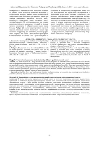 Science and Education a New Dimension. Pedagogy and Psychology, II(14), Issue: 27, 2014 www.seanewdim.com
ймовірність ↔ відносна частота, випадкова величина
↔ вибірка, закон розподілу випадкової величини ↔
статистичний розподіл вибірки тощо) подаються ві-
докремлено один від одного, що зменшує рівень ро-
зуміння навчального матеріалу, порушує логіку
сприйняття стохастичних явищ, ускладнює пошук
методів їх аналізу. На проблеми розриву між повсяк-
денним сприйняттям випадкових ситуацій та матема-
тичною концепцією їх обґрунтування вказує також
Susanne Prediger [2]. Автор акцентує увагу на необ-
хідності активізації поняття ймовірності в якості стра-
тегічного інструменту для прийняття рішення у прак-
тичні ситуації, пов’язаній з випадковими факторами.
Carmen Batanero та Carmen Diaz [1] наголошують на
складності в матеріалізації ймовірнісних понять під
час моделювання або проведення експериментів з
випадковим результатом. Науковці стверджують, що
подолати такі складності можна за рахунок застосу-
вання взаємодоповнюючого характеру класичного та
частотного підходів до визначення ймовірності. Отже,
одним із шляхів подальших наукових досліджень є
пошук нелінійних підходів до формування змісту
стохастичної підготовки, які відображатимуть взає-
модію основних понять теорії ймовірностей та мате-
матичної статистики, їх взаємодоповнюючий характер
і, за рахунок цього, сприятимуть комплексному розу-
мінню навчального матеріалу.
ЛІТЕРАТУРА (REFERENCES TRANSLATED AND TRANSLITERATED)
1. Batanero С. Training school teachers to teach probability:
reﬂections and challenges / Carmen Batanero, Carmen Dіaz //
Chilean Journal of Statistics. - April 2012. - Vol. 3. - No. 1. –
Pp. 3 – 13
2. Prediger S. Do you want me to do it with probability or with
my normal thinking? Horizontal and vertical views on the
formation of stochastic conceptions / Susanne Prediger //
International Electronic Journal of Mathematics Education. –
2008. - Vol. 3. – S. 126 – 154.
3. Всесвітня декларація про вищу освіту для ХХІ століття:
підходи та практичні міри // Всесвітня конференція
ЮНЕСКО «Вища освіта в ХXI столітті: підходи та практич-
ні міри», м. Париж, 9 жовтня 1998 р.
Vsesvitnya deklaratsiya pro vyshchu osvitu dlya ХХІ stolittya:
pidkhody ta praktychni miry [World Declaration on Higher
Education for the twenty-first century approaches and practical
measures] // Vsesvitnya konferentsiya YUNESKO «Vyshcha
osvita v ХХІ stolitti: pidkhody ta praktychni miry», m. Paryzh, 9
zhovtnya 1998 r.
Shulga N.V. International experience stochastic training of future specialists economic sector
Abstract. The article is based on a study of curricula and training programs, are relevant didactic publications on issues of study
analyzes the international experience stochastic training of future specialists economic sector. Among the problems learning Stochas-
tics identified: formation of the content courses, training teachers to teach the basics of probability theory and mathematical statistics,
methods of teaching selected topics courses, the use of information technology. Based on the defined groups of competencies (inter-
cultural and social, gnosiological, procedural, professional, context) the main goals and objectives of discipline, exposed approaches
to shaping the content of stochastic training of future economists.
Keywords: probability theory and mathematical statistics, stochastic training of economists, the learning process Stochastics,
competence, learning objectives stochastics, stochastics learning content
Шульга Н.В. Мировой опыт стохастической подготовки будущих специалистов экономической отрасли
Аннотация. В статье на основе исследования учебных планов и программ подготовки, актуальных дидактических
публикаций по проблемам обучения проанализирован мировой опыт стохастической подготовки будущих специалистов
экономической отрасли. Среди проблем обучения стохастики определено: формирование содержания дисциплины,
подготовка учителей к преподаванию основ теории вероятностей и математической статистики, методика преподавания
отдельных тем дисциплины, применение информационных технологий. На основе очерченных групп компетенций
(межкультурных и социальных, гносеологических, процессуальных, профессиональных, контекстных) определены
основные цели и задачи дисциплины, раскрыты подходы к формированию содержания стохастической подготовки будущих
экономистов.
Ключевые слова: теория вероятностей и математическая статистика, стохастическая подготовка экономистов,
процесс обучения стохастики, компетенции, цели обучения стохастики, содержание обучения стохастики
82
 
