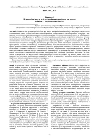 Science and Education a New Dimension. Pedagogy and Psychology, II(14), Issue: 27, 2014 www.seanewdim.com
PSYCHOLOGY
Брецко І.І.
Психологічні засади нейтралізації психоемоційного вигорання
особистості депривованого підлітка
__________________________________
Брецко Ірина Іванівна, аспірантка Мукачівського державного університету
старший викладач кафедри психології Мукачівського державного університету, м. Мукачево, Україна
Анотація. Виявлено, що депривовані підлітки, які мають високий рівень емоційного вигорання, характеризу-
ються низьким рівнем особистісної саморегуляції, слабкою усвідомленістю власної емоційної поведінки і реа-
гування, неадекватною та розбалансованою самооцінкою, відсутністю продуктивного інтересу до себе і власно-
го внутрішнього світу. Розглянуто проблеми профілактики і психокорекції, які потребують здійснення компле-
ксних превентивних і ситуативних заходів, які повинні проводитися психологом інтернатного закладу. Розроб-
лено генетично-психологічну програму профілактично-корекційної роботи з депривованими підлітками із сим-
птомами психоемоційного вигорання, яка включає три послідовні етапи: підготовчий (підготовка до роботи із
проектування власного саморозвитку), основний (навчання методам самодіагностики, психоемоційної саморе-
гуляції, розвиток самоспостереження, самоаналізу, рефлексії, формуванню ціннісного ставлення до себе, влас-
ного здоров’я, широкого природного і соціального довкілля), завершальний (закріплення отриманих навичок
самоспостереження, самодіагностики, саморегуляції, саморекреації, підведення підсумків). Проаналізовано на
основі експерименту психологічні передумови пониження рівня синдрому емоційного вигорання. Загалом,
можна стверджувати про сприятливий психокорекційний вплив розробленої та задіяної нами генетично-
психологічної програми профілактично-корекційної роботи на самооцінку емоційних станів депривованими
підлітками із симптомами психоемоційного вигорання.
Ключові слова: профілактико-корекційні засоби, психоемоційне вигорання, депривовані підлітки, психологі-
чна профілактика, емоційний стан, вигорання особистості
Вступ. Кардинальні зміни суспільної свідомості в
нашій державі призвели до виникнення численних
соціально-психологічних парадоксів та їх особистіс-
них модифікацій. Трансформаційний характер суспі-
льних процесів спричиняє коливання соцієтальної
психіки, проявляючись в особистісній дихотомії як у
площині індивідуального існування, так і на рівні
сімейної взаємодії. Гнітючий тиск численних соціаль-
но-економічних детермінант (низький прожитковий
мінімум, безробіття, вимушена трудова міграція, бю-
рократизм тощо) стає основною причиною того, що
особистість у різних векторах власної самореалізації
досить часто зазнає фрустраційно-депресивних пере-
живань та психоемоційного виснаження. В окресле-
ному ракурсі окреме місце посідає проблемогенний
спектр психоемоційного вигорання як показника жит-
тєвого комфорту/дискомфорту дітей підліткового віку
– членів нестабільних, проблемних сімей, які відчу-
вають сенсорно-перцептивні розлади міжособистісної
взаємодії та загального психосоціального здоров’я.
Короткий огляд публікацій по темі свідчить, що
проблема синдрому емоційного вигорання отримала
відображення у роботах зарубіжних і вітчизняних
науковців (Т. Буленко, А. Василенко, І. Ващенко, Г.
Діон, Л. Карамушка, Т. Кириленко, М. Левітов, С.
Максименко, В. Орел, О. Саннікова та ін.), а також
методам його діагностики (В. Бойко, Л. Бурлачук, Н.
Водоп’янова, С. Джексон, К. Маслач, О. Старченкова
та ін.) [1, 6]. Проте, психоемоційне вигорання депри-
вованого підлітка не виокремлювалося в якості пред-
мета спеціального дослідження. Недостатнє теорети-
чне та емпіричне вивчення вказаної проблеми, її ва-
гомість у подальшому зумовило вибір нашого дослі-
дження.
Постановка завдання. Метою статті є розробити ге-
нетично-психологічну програму профілактично-
корекційної роботи з депривованими підлітками для
подолання наслідків їхнього емоційного вигорання.
Дослідження було зорієнтоване на вирішення таких
завдань: складання програми і проведення емпірич-
ного дослідження з вивчення особливостей психое-
моційного вигорання підлітків в умовах депривації
сімейної взаємодії; обробка результатів проведеного
дослідження із використанням методів математичної
статистики та їхня якісна інтерпретація;. створення
консультативно-корекційної програми профілактики
та подалоння наслідків емоційного вигорання депри-
вованих підлітків.
Виклад основного матеріалу. Нагальні проблеми
психореабілітації депривованих дітей висуваються в
ранг найактуальніших для сучасної вікової та педаго-
гічної психології насамперед тому, що позначені гу-
маністичним сенсом – необхідністю повернення зне-
долених дітей у нормативне річище особистісного й
соціально-психологічного розвитку.
Депривовані підлітки з ознаками негативного
впливу синдрому психоемоційного вигорання повсяк-
часно потребують кваліфікованої психологічної до-
помоги [9]. На думку К. Роджерса, важливу роль в
особистісному розвитку відіграють «відносини, що
допомагають», тобто така система ставлень і стосун-
ків, у якій щонайменше одна зі сторін має намір спри-
яти іншій стороні в особистісному рості, становленні,
кращій життєдіяльності, розвитку зрілості, в умінні
ладнати з іншими [9]. Тому важливим завданням, яке
надавало науково-гуманістичного сенсу нашому дос-
лідженню, було вироблення адекватного й достатньо-
го науково-психологічного інструментарію для на-
83
 