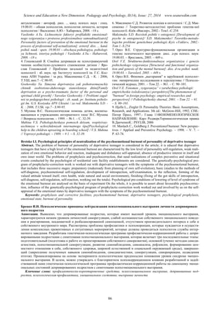 Science and Education a New Dimension. Pedagogy and Psychology, II(14), Issue: 27, 2014 www.seanewdim.com
актуализации : автореф. дисс. ... канд. психол. наук : спец.
19.00.01 – общая психология, психология личности, история
психологии / Василенко А.Ю.– Хабаровск, 2008. –18 с.
Vasilenko A.Yu. Lichnostnyie faktoryi profilaktiki emotsional-
nogo vyigoraniya v protsesse professionalnoy samoaktualizatsii[
Personality factors of prevention of the emotional burnout in the
process of professional self-actualization]: avtoref. diss. ... kand.
psihol. nauk : spets. 19.00.01 – obschaya psihologiya, psihologi-
ya lichnosti, istoriya psihologii / Vasilenko A.Yu.– Habarovsk,
2008. –18 s.
4. Гошовський Я. Сімейна депривація як психотравмуючий
чинник особистісно-духовного становлення дитини / Яро-
слав Гошовський // Проблеми загальної та педагогічної
психології : зб. наук. пр. Інституту психології ім. Г.С. Кос-
тюка АПН України / за ред. Максименка С.Д. - К. : 2006,
Т.УШ, вип.7 - С.90-95.
Goshovskiy Ya. Simeyna deprivatsiya yak psihotravmuyuchiy
chinnik osobistisno-duhovnogo stanovlennya ditini[Family
deprivation as a psycho-traumatic factor of the personal and
spiritual child growth] / Yaroslav Goshovskiy // Problemi zagal-
noi ta pedagogichnoi psihologii : zb. nauk. pr. Institutu psiholo-
gii Im. G.S. Kostyuka APN Ukraini / za red. Maksimenka S.D. -
K. : 2006, T.USh, vip.7 - S.90-95.
5. Мухина В.С. Психологическая помощь детям, воспиты-
вающимся в учреждениях интернатного типа/ В.С. Мухина
// Вопросы психологии. – 1989. – № 1. – С. 32-39.
Muhina V.S. Psihologicheskaya pomosch detyam, vospityivay-
uschimsya v uchrezhdeniyah internatnogo tipa[Psychological
help to the children uprearing in boarding school] / V.S. Muhina
// Voprosyi psihologii. – 1989. – # 1. – S. 32-39.
6. Максимеко С.Д. Розвиток психіки в онтогенезі / С.Д. Мак-
сименко // Теоретико-методологічні проблеми генетик-ної
психології.-Київ «Ваклер», 2002.- Том1.-С.254
Maksimeko S.D. Rozvitok psihiki v ontogenezi [Development of
psyche in ontogenesis]/ S.D. Maksimenko// Teoretiko-metodo-
logichn problemi genetichnoi psihologii.-Kyiv «Vakler», 2002.-
Tom 1.-S.254
7. Орел В.Е. Структурно-функциональная организация и
генезис психического выгорания: дисс. д-ра психол. наук:
19.00.03. – Ярославль, 2005. – 449 с.
Orel V.E. Strukturno-funktsionalnaya organizatsiya i genezis
psihicheskogo vyigoraniya [Structural and functional organiza-
tion and genesis of the mental burnout]: diss. d-ra psihol. nauk:
19.00.03. – Yaroslavl, 2005. – 449 s.
8. Орел В.Е. Феномен „выгорания” в зарубежной психолог-
гии: эмпирические исследования и перспективы // Психоло-
гический журнал, 2001. – Том 22. – №1. – С. 90–101.
Orel V. . Fenomen „vyigoraniya” v zarubezhnoy psihologii:
empiricheskie issledovaniya i perspektivyi[The phenomenon of
"burnout" in foreign psychology: empirical researches and
perspectives] // Psihologicheskiy zhurnal, 2001. – Tom 22. – #1.
– S. 90–101.
9. Hjelle L., Ziegler D. Personality Theories: Basic Assumptions,
Research, and Applications. 3th ed.: McGrow-Hill, 1992; СПб.:
Питер Пресс, 1997.- Глава 11ФЕНОМЕНОЛОГИЧЕСКОЕ
НАПРАВЛЕНИЕ: Карл РоджерсТерминологическая правка
В.ДанченкоК.: PSYLIB, 2006
10. Maslach C., Goldberg J. Preventionof bumout: New perspec-
tives // Applied and Preventive Psychology. – 1998. – V. 7. –
P. 63-74.
Bretsko I.I. Psychological principles of neutralization of the psychoemotional burnout of personality of deprivative teenager
Abstract. The problem of burnout of personality of deprivative teenager is considered in the article; it is educed that deprivative
teenagers that have a high level of the emotional burnout are characterized by the low level of personality self-regulation, weak reali-
zation of own emotional behavior and reaction, inadequate and disbalance self-appraisal, absence of productive interest in itself and
own inner world. The problems of prophylaxis and psychocorrection, that need realizations of complex preventive and situational
events conducted by the psychologist of residential care facility establishments are considered. The genetically-psychological pro-
gram of prophylactic-correction work is worked out with deprivative teenagers with the symptoms of the psychoemotional burnout,
that includes three successive stages: preparatory (makeready from planning of own self-evolution), basic (studies to the methods of
self-diagnose, psychoemotional self-regulation, development of introspection, self-examination, to the reflection, forming of the
valued attitude toward itself, own health, wide natural and social environment), finishing (fixing of the got skills of introspection,
self-diagnose, self-regulation, self-reaction, working out the totals). Psychological pre-conditions of lowering of level of syndrome of
the emotional burnout are analysed on the basis of experiment On the whole, it is possible to assert about favourable psychocorrec-
tion, influence of the genetically-psychological program of prophylactic-correction work worked out and involved by us on the self-
appraisal of the emotional states by deprivative teenagers with the symptoms of the psychoemotional burnout.
Keywords: prophylaxis and corrective facilities, psychoemotional burnout, deprivative teenagers, psychological prophylaxis,
emotional state, burnout of personality
Брецко И.И. Психологические принципы нейтрализации психоэмоционального выгорания личности депривирован-
ного подростка
Аннотация. Выявлено, что депривированные подростки, которые имеют высокий уровень эмоционального выгорания,
характеризуются низким уровнем личностной саморегуляции, слабой осознанностью собственного эмоционального поведе-
ния и реагирования, неадекватной и разбалансированной самооценкой, отсутствием производительного интереса к себе и
собственного внутреннего мира. Рассмотрены проблемы профилактики и психокорекции, которые нуждаются в осуществ-
лении комплексных превентивных и ситуативных мероприятий, которые должны проводиться психологом службы интер-
натного заведения. Разработана генетически-психологическая программа профилактически-коррекционной работы с депри-
вированными подростками с симптомами психоэмоционального выгорания, которая включает три последовательные этапы:
подготовительный (подготовка к работе из проектирования собственного саморазвития), основной (учение методам самоди-
агностики, психоэмоциональной саморегуляции, развитие самонаблюдения, самоанализа, рефлексии, формированию цен-
ностного отношения к себе, собственного здоровья, широкой естественной и социальной окружающей среды), завершаю-
щий (закрепление полученных навыков самонаблюдения, самодиагностики, саморегуляции, саморекреации, подведения
итогов). Проанализированы на основе эксперимента психологические предпосылки понижения уровня синдрома эмоцио-
нального выгорания. В целом, можно утверждать о благоприятном психокоррекционном влиянии разработанной и задей-
ствованной нами генетически-психологической программы профилактически-коррекционной работы на самооценку эмоци-
ональных состояний депривированних подростков с симптомами психоэмоционального выгорания.
Ключевые слова: профилактически-коректировочные средства, психоэмоциональное выгорание, депривованные под-
ростки, психологическая профилактика, эмоциональное состояние, выгорание личности
86
 