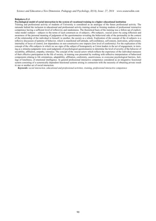 Science and Education a New Dimension. Pedagogy and Psychology, II(14), Issue: 27, 2014 www.seanewdim.com
Bulgakova E.J.
Psychological model of social interaction in the system of vocational training in a higher educational institution
Training and professional activity of students of University is considered as an analogue of the future professional activity. The
rationale behind the inclusion in educational and professional activity training aimed at forming students of professional interactive
competence having a sufficient level of reflexivity and randomness. The theoretical basis of the training was a follow-up of explicit-
value model «subject – subject» to the terms of such constructs as «I-subject», «We-subject», «social actor» by using reflection and
awareness of the personal meaning of judgments of the questionnaires revealing the behavioral side of the personality in the context
of the relationship of the individual to himself, to another, the society as a whole. Explication of the concept of the «I-subject» is a
reflexive discussion of patterns of behavior, which is manifested self-attitude, self-confidence, self-esteem, motivation, achievement,
internality of locus of control, low dependence on non-constructive awe impacts (low level of conformity). For the explication of the
concept of the «We-subject» in which we see signs of the subject of homogeneity as Union leaders in the act of engagement, in train-
ing as a stimulus judgments were used judgments of psychological questionnaires to determine the level of severity of the behavior of
sociability, affiliation, empathy, tolerance. The concept of the «social actor» which reflects the experience of the individual measures
of their effective participation in the life of society, in training was presented by working with reflective interpretation of behavioral
components relating to life orientations, adaptability, affiliation, conformity, assertiveness, to overcome psychological barriers, feel-
ings of loneliness, of emotional intelligence. In general professional interactive competence considered as an integrative functional
system consisting of a systemically dependent functional systems arising in connection with the necessity of obtaining private result
in one or another act of social interaction.
Keywords: social interaction, educational and professional activities, training, professional interactive competence
90
 