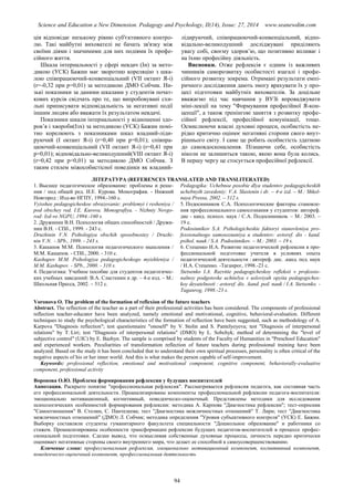 Science and Education a New Dimension. Pedagogy and Psychology, II(14), Issue: 27, 2014 www.seanewdim.com
ція відповідає низькому рівню суб'єктивного контро-
лю. Такі майбутні вихователі не бачать зв'язку між
своїми діями і значимими для них подіями їх профе-
сійного життя.
Шкала інтернальності у сфері невдач (Ін) за мето-
дикою (УСК) Бажин має зворотню кореляцію з шка-
лою співпрацюючий-конвенціальний (VІІ октант Я-і)
(r=-0,32 при р=0,01) за методикою ДМО Собчик. Ни-
зькі показники за даними шкалами у студентів почат-
кових курсів свідчать про те, що випробовувані схи-
льні приписувати відповідальність за негативні події
іншим людям або вважати їх результатом невдачі.
Показники шкали інтернальності у відношенні здо-
ров’я і хвороби(Ізх) за методикою (УСК) Бажин помі-
тно корелюють з показниками шкал владний-ліди-
руючий (І октант Я-і) (r=0,40 при р=0,01); співпра-
цюючий-конвенціальний (VІІ октант Я-і) (r=0,41 при
р=0,01); відповідально-великодушний(VІІІ октант Я-і)
(r=0,42 при р=0,01) за методикою ДМО Собчик. З
таким стилем міжособистісної поведінки як владний-
лідируючий, співпрацюючий-конвенціальний, відпо-
відально-великодушний досліджувані приділяють
увагу собі, своєму здоров’ю, що позитивно впливає і
на їхню професійну діяльність.
Висновки. Отже рефлексія є одним із важливих
чинників саморозвитку особистості взагалі і профе-
сійного розвитку зокрема. Отримані результати емпі-
ричного дослідження дають змогу врахувати їх у про-
цесі підготовки майбутніх вихователів. За доцільне
вважаємо під час навчання у ВУЗі впроваджувати
міні-лекції на тему "Формування професійної Я-кон-
цепції", а також тренінгові заняття з розвитку профе-
сійної рефлексії, професійної комунікації, тощо.
Осмислюючи власні духовні процеси, особистість не-
рідко критично оцінює негативні сторони свого внут-
рішнього світу. І саме це робить особистість здатною
до самовдосконалення. Пізнаючи себе, особистість
ніколи не залишиться такою, якою вона була колись.
В першу чергу це стосується професійної рефлексії.
ЛІТЕРАТУРА (REFERENCES TRANSLATED AND TRANSLITERATED)
1. Высшее педагогическое образование: проблемы и реше-
ния / под общей ред. И.Е. Курова. Монография. - Нижний
Новгород : Изд-во НГПУ, 1994.-160 с.
Vyisshee pedagogicheskoe obrazovanie: problemyi i resheniya /
pod obschey red. I.E. Kurova. Monografiya. - Nizhniy Novgo-
rod: Izd-vo NGPU, 1994.-160 s.
2. Дружинин В.Н. Психология общих способностей / Дружи-
нин В.Н. - СПб., 1999. - 243 с.
Druzhinin V.N. Psihologiya obschih sposobnostey / Druzhi-
nin V.N. - SPb., 1999. - 243 s.
3. Кашапов М.М. Психология педагогического мышления /
М.М. Кашапов. - СПб., 2000. - 310 с.
Kashapov M.M. Psihologiya pedagogicheskogo myishleniya /
M.M. Kashapov. - SPb., 2000. - 310 s.
4. Педагогика: Учебное пособие для студентов педагогичес-
ких учебных заведений: В.А. Сластенин и др. – 4-е изд. – М.:
Школьная Пресса, 2002. – 512 с.
Pedagogika: Uchebnoe posobie dlya studentov pedagogicheskih
uchebnyih zavedeniy: V.A. Slastenin i dr. – 4-e izd. – M.: Shkol-
naya Pressa, 2002. – 512 s.
5. Подосинников С.А. Психологические факторы становле-
ния профессионального самосознания у студентов: автореф.
дис - канд. психол. наук / С.А. Подосинников. – М.: 2003. –
19 с.
Podosinnikov S.A. Psihologicheskie faktoryi stanovleniya pro-
fessionalnogo samosoznaniya u studentov: avtoref. dis - kand.
psihol. nauk / S.A. Podosinnikov. – M.: 2003. – 19 s.
6. Стеценко И.А. Развитие педагогической рефлексии в про-
фессиональной подготовке учителя в условиях опыта
педагогической деятельности : автореф. дис. .канд. пед. наук
/ И.А. Стеценко. -Таганрог, 1998.-23 с.
Stetsenko I.A. Razvitie pedagogicheskoy refleksii v professio-
nalnoy podgotovke uchitelya v usloviyah opyita pedagogiches-
koy deyatelnosti : avtoref. dis. .kand. ped. nauk / I.A. Stetsenko. -
Taganrog, 1998.-23 s.
Voronova O. The problem of the formation of reflexion of the future teachers
Abstract. The reflection of the teacher as a part of their professional activities has been considered. The components of professional
reflection teacher-educator have been analyzed, namely emotional and motivational, cognitive, behavioral-evaluation. Different
techniques to study the psychological characteristics of the formation of reflection have been suggested, such as methodology of A.
Karpova "Diagnosis reflection"; test questionnaire "oneself" by V. Stolin and S. Pantelyeyeva; test "Diagnosis of interpersonal
relations" by T. Liri; test "Diagnosis of interpersonal relations" (DMO) by L. Sobchyk; method of determining the "level of
subjective control" (UIC) by E. Bazhyn. The sample is comprised by students of the Faculty of Humanities in "Preschool Education"
and experienced workers. Peculiarities of transformation reflection of future teachers during professional training have been
analyzed. Based on the study it has been concluded that to understand their own spiritual processes, personality is often critical of the
negative aspects of his or her inner world. And this is what makes the person capable of self-improvement.
Keywords: professional reflection, emotional and motivational component, cognitive component, behaviorally-evaluative
component, professional activity
Воронова О.Ю. Проблема формирования рефлексии у будущих воспитателей
Аннотация. Раскрыто понятие "профессиональная рефлексия". Рассматривается рефлексия педагога, как составная часть
его профессиональной деятельности. Проанализированы компоненты профессиональной рефлексии педагога-воспитателя:
эмоционально мотивационный, когнитивный, поведенческо-оценочный. Представлены методики для исследования
психологических особенностей формирования рефлексии: методика А. Карпова "Диагностика рефлексии"; тест-опросник
"Самоотношения" В. Столин, С. Пантелеева; тест "Диагностика межличностных отношений" Т. Лири; тест "Диагностика
межличностных отношений" (ДМО) Л. Собчик; методика определения "Уровня субъективного контроля" (УСК) Е. Бажин.
Выборку составляли студенты гуманитарного факультета специальности "Дошкольное образование" и работники со
стажем. Проанализированы особенности трансформации рефлексии будущих педагогов-воспитателей в процессе профес-
сиональной подготовки. Сделан вывод, что осмысливая собственные духовные процессы, личность нередко критически
оценивает негативные стороны своего внутреннего мира, что делает ее способной к самоусовершенствованию.
Ключевые слова: профессиональная рефлексия, эмоционально мотивационный компонент, когнитивный компонент,
поведенческо-оценочный компонент, профессиональная деятельность
94
 