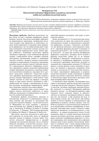 Science and Education a New Dimension. Pedagogy and Psychology, II(14), Issue: 27, 2014 www.seanewdim.com
Можаровська Т.В.
Психологічні особливості формування та розвитку екологічної
особистості засобами екологічної освіти
__________________________________
Можаровська Тетяна Вікторівна, аспірантка кафедри історії, політології та психології
Житомирський національний агроекологічний університет, м. Житомир, Україна
Анотація. Проблема екологічності сьогодні постає як одна з основних проблем розвитку людства. Сприйняття оточуючого
середовища через призму особистісного розвитку дозволяє говорити про формування в структурі особистості екологічного
компоненту, що, в результаті, призводить до розвитку екологічності особистості.
Ключові слова: екологічна психологія, екологічна свідомість, типи екологічної свідомості, екологічна особистість, еко-
логічна освіта
Постановка проблеми. Проблема екологічності на-
разі постає як одне з основних невирішених завдань
розвитку людства. Екологічні катастрофи, забруднен-
ня навколишнього середовища, несприятлива еколо-
гічна ситуація тощо призводять до необхідності по-
шуку шляхів вирішення та подолання даних проблем,
як на державному, так і на особистісному рівні. Спри-
яння поліпшенню екологічної ситуації сьогодні пот-
ребує залучення індивідуальних зусиль кожної окре-
мої особистості. Розв'язання екологічних проблем
зовнішнього характеру, а саме особливостей взаємодії
людини з навколишнім світом, специфіці побудови
двосторонніх взаємовпливів людини та середовища
доцільно починати з розвитку власного екологічного
ставлення до навколишнього оточуючого середовища,
розробки власної свідомої стратегії побудови взаємо-
дії з навколишньою дійсністю. Сприймання оточую-
чого середовища в рамках екологічної проблематики
створює передумови для розвитку в структурі особис-
тості екологічного компоненту, наслідком чого є роз-
виток екологічної особистості. Екологічна особис-
тість передбачає функціональну взаємодію людини в
системі «людина–середовище», в якій поняття "сере-
довище" охоплює не лише світ природи, а виходить
далеко за межі власне екології, включаючи в себе і
особистісний світ людини з притаманними їй спосо-
бом мислення, мотиваційним спрямуванням, емоцій-
ним ставленням, ціннісно-сми-словою сферою.
Зважаючи на зазначене вище, метою статті є ро-
зкриття поняття екологічної особистості та аналіз
найбільш оптимальних способів розвитку її екологіч-
ності як особистісної властивості.
Розв'язання проблем екологічності, взаємодії та
взаємовпливу особистості та навколишнього середо-
вища можливе при реалізації та застосуванні вже
усталеного наукового напряму – екологічної психоло-
гії. Формування цієї галузі пов'язане з діяльністю
таких дослідників, як С. Дерябо, О. Киричук, Б. Лиха-
чов, А. Льовочкіна, В. Моляко, В. Панов, Є. Пєтрова,
О. Плахотнік, А. Рижиков, О.В. Рудоміно-Дусятська,
В. Скребець, Ю. Швалб, С. Яковенко, В. Ясвін та ін.
При цьому, екологічну психологію не варто розу-
міти виключно як екологічний підхід до проблеми
взаємодії людини та природи. Сьогодні термін "еко-
логічна психологія" використовується в науковій
літературі для визначення близьких, але не тотожних
областей досліджень: психологічна екологія, психо-
логія оточуючого середовища, екологічний підхід в
психології та власне екологічна психологія, які мають
самостійні предмети досліджень, свої задачі та мето-
дологічні підходи.
Низка дослідників [2; 4; 7] схильні розгляди еколо-
гічну психологію як науку про психологічні аспекти
взаємовідносин людини та навколишнього середови-
ща (природного, штучного, соціального, культурно-
го), яке органічно включене у життєдіяльність люди-
ни й є важливим фактором регуляції її поведінки та
соціальної взаємодії [4, с. 16]. А тому, якщо екологіч-
на психологія – це наука про психічне відображення
природного, соціального, духовного життя людини в
реальних екологічних умовах [4], то, як зазначає
В. Скребець, її предметом є індивідуальна та суспіль-
на свідомість у відображенні природного, штучного
та соціального середовища, біологічної, психічної та
соціальної його (середовища) складових [7]. Об'єктом
аналізу, в такому випадку, стають поведінка та діяль-
ність, які включені в екологічну конкретику буття
людини та суспільства [7]. Тому екологічна психоло-
гія вивчає закономірності формування та розвитку
екологічної свідомості людей, походження та форми
прояву екологічних стереотипів, біологічні, соціальні
та психологічні корені екологічного мислення, моти-
вації екоатрибутивної поведінки тощо.
Із зазначеного вище випливає, що важливою кате-
горією в дослідженні проблем екологічної психології
є категорія екологічної свідомості. Феномен свідомо-
сті виступає постійною проблемою вивчення філосо-
фії, психології та соціології. Обговорення проблеми
свідомості загалом – це обговорення корінних сторін
людського буття: ставлення людини до дійсності;
здатність до ідеального відтворення дійсності; знання
про світ, яке включає в себе уявлення про роль та
місце людини в ньому, про "сенс життя"; про свободу
людини, її почуття провини та відповідальності; про
спрямованість розвитку світового процесу тощо [5].
Поняття свідомості в психологічній науці визначаєть-
ся як виший рівень психічного відображення та само-
регуляції, властивий лише людині. Свідомість харак-
теризується активністю та інтенціональністю, а тому
свідомість – це завжди усвідомленість чогось. В силу
зазначеного вище та з позиції екологічної психології,
доцільно розглядати екологічну свідомість як вищий
рівень психічного відображення природного та штуч-
ного середовища, свого внутрішнього світу, рефлексія
відносно місця та ролі людини в біологічному, фізич-
ному та хімічному світі, а також саморегуляція влас-
ної поведінки на основі даного відображення. Еколо-
гічній свідомості притаманні всі ознаки свідомої дія-
95
 