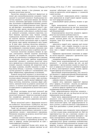 Science and Education a New Dimension. Pedagogy and Psychology, II(14), Issue: 27, 2014 www.seanewdim.com
льності людини загалом з тією різницею, що вона
наділена екологічним змістом.
Екологічна свідомість особистості формується на
основі двох взаємообумовлюючих складових: індиві-
дуальної та суспільної свідомості. Індивідуальна еко-
логічна свідомість є унікальним явищем, яке обумов-
люється зовнішніми факторами (соціальним оточен-
ням, політичним та інформаційним впливом, економі-
чним рівнем, екологічним розвитком тощо). При цьо-
му дані фактори є незалежними від свідомості і про-
являються через призму внутрішнього світу особис-
тості. Вона включає в себе цінності, особистісні смис-
ли, домінуючі установки, соціальні стереотипи, осо-
бисті бажання, прагнення тощо. Іншими словами,
індивідуальна екологічна свідомість включає в себе
всі психічні процеси, особистісні якості та стани;
формується на основі узагальнених норм та стереоти-
пів соціуму через призму внутрішнього світу індиві-
да. В свою чергу суспільна екологічна свідомість є
накопиченням суджень, ідей, уявлень та стереотипів,
які відображають ставлення великих соціальних груп
або суспільства загалом до явищ та проблем екології.
Суспільна екологічна свідомість виникає як про-
дукт узагальненого бачення існуючих екологічних
проблем, які потребують нагального вирішення. На
відміну від однозначного та амбівалентного ставлення
до конкретних екологічних проблем індивідуальної
екологічної свідомості, суспільна екологічна свідо-
мість проявляється у співставленні різних поглядів та
позицій, схваленні, підтримці або запереченні існую-
чих форм судження, способів поведінки та норм. У
будь-якому випадку, і суспільна, і індивідуальна еко-
логічна свідомості по своїй суті є мотивованими, емо-
ційно забарвленими, спрямованими та активними.
Розвиток екологічної свідомості та екологічної по-
ведінки може відбуватися різноманітними шляхами та
на різних рівнях соціального устрою: через політику,
економіку, просвіту, засоби масової інформації тощо.
Якщо політична, економічна, соціальна сфери здійс-
нюють зовнішній вплив на розвиток екологічної сві-
домості, то шляхом екологічної просвіти здійснюєть-
ся коригування та спрямування на екологічність цього
розвитку.
На основі досліджень екологічної психології про
особливості, закономірності та механізми розвитку
екологічної свідомості, з'являється можливість розро-
бки специфічних принципів та методів психолого-
педагогічного впливу з метою управління цим проце-
сом.
Метою екологічної освіти є формування екологіч-
ної особистості. Екологічною є особистість, яка наді-
лена екоцентричним типом екологічної свідомості.
Такий тип свідомості характеризується домінант-
ним гармонійним взаємозв'язком, взаємодією та взає-
морозвитком людини і навколишнього середовища.
Основними показника ми розвитку екологічної свідо-
мості є наступні [4, с. 85]:
– найвища цінність взаємодії особистості з навко-
лишнім світом полягає у гармонійному розвитку лю-
дини та природи; людина розглядається як один з
членів природної спільноти;
– відмова від ієрархічної будови світу; розум лю-
дини не дає їй привілеїв, а навпаки накладає на неї
додаткові зобов'язання щодо навколишнього світу;
соціум не протистоїть світові природи, а є елементом
єдиної системи;
– мета взаємодії з навколишнім світом є максима-
льне задоволення як потреб кожної окремої людини,
так і всієї природної спільноти;
– коеволюційний процес розвитку людини та при-
роди.
Окрім екоцентричної свідомості, в екопсихоло-
гічнй літературі описуються ще два типи екологічної
свідомості: антропоцентричний та природоцентрич-
ний (біоцентричний).
Антропоцентрична екологічна свідомість характе-
ризується наступними особливостями [1]:
– визначення цінності людини: лише вона є само-
цінною, оскільки решта того, що знаходиться поза
людиною, може бути вагомим для неї в силу своєї
необхідності;
– присутність ієрархії світу: вершину якої очолює
людина; нижче – речі, створені людиною та для лю-
дини; і найнижчу ланку займають об'єкти природи,
місце яких в ієрархії визначається корисністю для
людини;
– вираженим прагматичним ставленням до приро-
ди; метою взаємодії з природою є прагматичне задо-
волення потреб людини.
– підкорення розвитку природи людині.
Таким чином, антропоцентричний тип екологічної
свідомості – це система уявлень про світ, для якої
характерним є протиставлення людини як вищої цін-
ності та природи як її власності; сприйняття природи
як об'єкту одностороннього впливу людини; прагма-
тичний характер мети взаємодії з природою.
Протилежним антропоцентричному типу екологіч-
ної свідомості є природоцентричний (біоцентричний).
Для природоцентричної свідомості характерні такі
установки [4, С. 83-85]:
– найвищу цінність становить природа;
– ієрархія світу; вершиною ієрархічної піраміди
світу є природа, а її основою – людство, що спрямовує
свою діяльність виключно на користь природі;
– розвиток природи сприймається як процес, якому
підпорядковується розвиток людства.
Отже, природоцентрична екологічна свідомість –
це система уявлень про світ, що базується на ідеї під-
порядкування людства природі.
Таким чином, природоцентричний тип екологічної
свідомості, хоча і протилежний за своїм змістом ан-
тропоцентричному, але не вирішує проблеми подо-
лання екологічної кризи. Ідеї природоцентристів за-
надто утопічні, а стратегія взаємодії з середовищем не
може бути реалізована в умовах розвитку сучасного
світу.
Альтернативою двом попереднім типам свідомості
є, як було згадано вище, екоцентричний тип. Цей тип
характеризується тим, що у взаєминах людини з на-
вколишнім середовищем ключовим фактором є гар-
монія, взаєморозвиток, взаємозв'язок та взаємодія.
Загалом, екоцентричний тип екологічної свідомості
характеризується трьома основними особливостями:
по-перше, психологічною включеністю людини в світ
природи; по-друге, суб'єктивним характером сприй-
няття об'єктів природи; по-третє, прагненням до не-
96
 