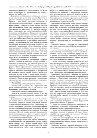 Science and Education a New Dimension. Pedagogy and Psychology, II(14), Issue: 27, 2014 www.seanewdim.com
прагматичної взаємодії зі світом природи [2]. Відпо-
відно, ці особливості є характерними для розвитку
екологічної особистості.
Для екологічної особистості притаманна психоло-
гічна включеність у світ природи, яка базується на
уявленні про взаємозалежність світу людей та світу
природи. Таким чином, екологічна особистість не
ізольована від оточуючого світу, а включена в нього в
якості одного з елементів складної системи екологіч-
них взаємозв'язків. Тому, така особистість прагне
буди екологічно обережною. Всі закони функціону-
вання екосистеми є для екологічної особистості обо-
в'язковими, що характеризує її як екологічно помірну.
Для екологічної особистості навколишнє середовище
є не лише джерелом матеріальних ресурсів, але, пере-
дусім, фактором особистісного та духовного розвитку
людини, що призводить до прагнення її психологічної
єдності з оточуючим світом, який дозволяє реалізува-
ти духовний потенціал, що проявляє особистість при
взаємодії з навколишнім світом. Екологічна особис-
тість усвідомлює той факт, що не лише суспільство
здійснює вплив на зовнішній світ, але і середовище
впливає на характер розвитку суспільства. Саме тому
екологічна особистість прагне впливати на інших
людей, суспільні, економічні, політичні структури, що
проявляється в її екологічній активності.
Екологічній особистості притаманний суб'єктний
характер сприйняття природних об'єктів, зокрема, та
прагнення до непрагматичної взаємодії з оточуючим
середовищем загалом. Суб'єктність сприймання при-
родних об'єктів проявляється в наділенні елементів
природи людськими якостями, визнанні самоцінності
природи, прийнятті об'єктів природи як референтних,
які змінюють погляди, оцінки, цінності особистості,
ставлення до себе, речей та інших людей, прийняття
природних об'єктів як повноцінних партнерів спільної
діяльності. Непрагматична взаємодія з середовищем
проявляється для екологічної особистості в наступних
чотирьох сферах:
– естетичному освоєнні природних об'єктів;
– пізнавальній діяльності, яка обумовлена інте-
ресом до навколишнього світу та, як наслідок, задо-
воленням від самого процесу пізнання;
– практичній взаємодії з навколишнім світом;
– участю в природоохоронній діяльності, яка ви-
кликана потребою піклування про навколишнє сере-
довище.
Досягти належного розвитку екологічної особисто-
сті можна шляхом цілеспрямованого впливу на її
екологічну свідомість. Низка дослідників вбачають
основні завдання екологічної освіти в наступному: по-
перше, формуванні адекватних екологічних уявлень;
по-друге, формуванні ставлення до природи, яке ви-
значає характер взаємодії з середовищем, її мотивів,
готовність обирати належні стратегії поведінки, ін-
шими словами, стимулює діяти з точки зору екологіч-
ної свідомості; по-третє, формуванні системи умінь та
навичок взаємодії з середовищем [2, 4, 7].
Результатом реалізації даних завдань повинно бути
усвідомлення себе як рівноправної частини середо-
вища, елемента світу. Передує такому процесу усві-
домлення себе невід'ємною частиною світу. Це перед-
бачає систематичну роботу над розвитком власної
особистості: роботу над собою, своїми прагненнями,
особливостями взаємодії з навколишнім середови-
щем, розробку системи цінностей, що проявляється у
відповідному прийнятному ставленні та поведінці.
Реалізація даного принципу призводить до розвитку
екологічної особистості, якій притаманний екоцент-
ричний тип екологічної свідомості.
Постановка та вирішення даних завдань потребує
принципової зміни стратегії орієнтації екологічної
освіти. Так, задоволення проблеми формування еко-
логічних уявлень можливе при реалізації принципу
формування мислеобразів. Даний принцип передбачає
використання методів, які формують систему екологі-
чних уявлень особистості на основі наукової інфор-
мації з урахуванням культурного та естетичного ви-
ховання (творів мистецтва, аналізу лінгвістичного
матеріалу, філософських та психологічних теорій
тощо).
Реалізація принципу можлива при використанні
наступних конкретних методів формування екологіч-
них уявлень:
– метод екологічної лабіалізації заключається в ці-
леспрямованому педагогічному впливі на певні взає-
мозв'язки в образі світу особистості, в результаті яко-
го виникає психологічний дискомфорт, який обумов-
лений розумінням неефективності наявних традицій-
них стратегій екологічної діяльності;
– метод екологічних асоціацій передбачає актуалі-
зацію асоціативних зв'язків між різними образами в
контексті проблеми, яка постала перед особистістю, а
також спрямований на збагачення та поглиблення
уявлень особистості про навколишній світ;
– метод репрезентацій природних об'єктів, що по-
лягає у формуванні мислеобразів шляхом мистецтва.
Формування суб'єктного ставлення до природи
шляхом екологічної освіти можливе через реалізацію
принципу суб'єктифікації природних об'єктів. Цей
принцип обумовлює використання в педагогічному
процесі таких методів, які сприяють формуванню
суб'єктної модальності ставлення до природи, а також
передбачає стимулювання дії механізмів суб'єктифі-
кації, які дозволяють особистості сприймати природні
об'єкти в якості суб'єктів. В результаті формується
"суб'єктивна установка" по відношенню до світу при-
роди, що, в свою чергу, кардинально змінює характер
взаємодії, вибір стратегій та технологій екологічної
діяльності.
Реалізація даного принципу можлива при викорис-
танні наступних конкретних методів формування
суб'єктного ставлення до природи:
– метод екологічної ідентифікації заключається в
педагогічній актуалізації сприймання особистістю
себе в якості певного природного елементу;
– метод екологічної емпатії має на меті розвиток
емпатійних відносин з живими об'єктами (homo-
емпатійні та зооемпатійні) та неживими об'єктами
(квазіемпатійні) [3, с. 72-73];
– метод екологічної рефлексії дозволяє здійснюва-
ти особистості самоаналіз власних дій та вчинків,
спрямованих на світ природи з точки зору їх екологі-
чної обумовленості.
Вирішення останнього завдання екологічної освіти,
а саме формування стратегій та технологій взаємодії з
97
 