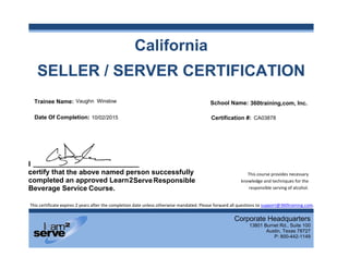  
I
c
c
B
SEL
I
certify tha
completed
Beverage
This certificate e
LLER
t the abov
d an appro
Service Tr
expires 2 years aft
R / SE
ve named p
oved Learn2
ter the completio
Cal
ERVE
person su
Serve
on date unless ot
iforn
ER C
ccessfully
herwise mandate
nia
CERT
y
ed. Please forwar
 
TIFICA
Corpora
138
rd all questions to
This c
knowled
resp
ATIO
ate Headqu
01 Burnet Rd.,
Austin, Tex
P: 800-4
o support@360tr
course provides n
dge and technique
onsible serving o
ON
uarters
Suite 100
xas 78727
442-1149
raining.com. 
necessary 
es for the 
of alcohol. 
Responsible
___________________________
Trainee Name:
Date Of Completion:
School Name:
Certification #:
360training,com, Inc.
Course.
Vaughn Winslow
CA0387810/02/2015
 